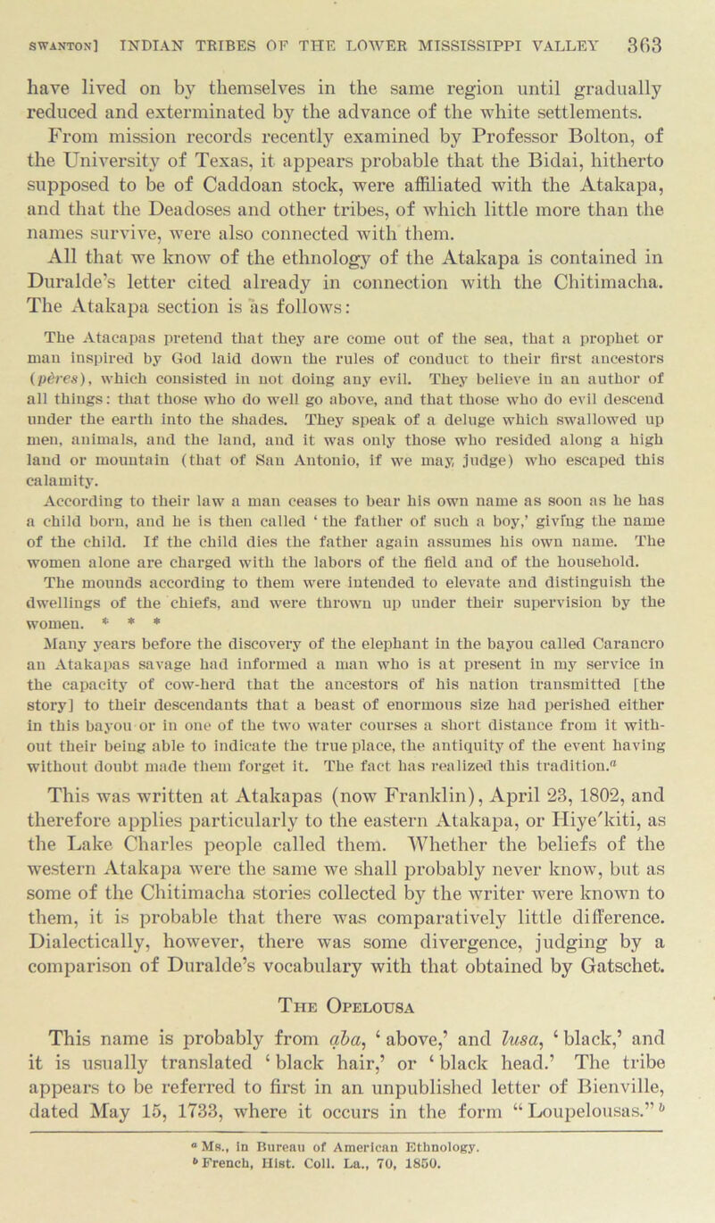 have lived on by themselves in the same region until gradually reduced and exterminated by the advance of the white settlements. From mission records recently examined by Professor Bolton, of the University of Texas, it appears probable that the Bidai, hitherto supposed to be of Caddoan stock, were affiliated with the Atakapa, and that the Deadoses and other tribes, of which little more than the names survive, were also connected with them. All that we know of the ethnology of the Atakapa is contained in Duralde’s letter cited already in connection with the Chitimacha. The Atakapa section is as follows: The Ataeapas pretend that they are come out of the sea, that a prophet or man inspired by God laid down the rules of conduct to their first ancestors (pdres), which consisted in not doing any evil. They believe in an author of all things: that those who do well go above, and that those who do evil descend under the earth into the shades. They speak of a deluge which swallowed up men, animals, and the land, and it was only those who resided along a high land or mountain (that of San Antonio, if we may, judge) who escaped this calamity. According to their law a man ceases to bear his own name as soon as he has a child born, and he is then called ‘ the father of such a boy,’ giving the name of the child. If the child dies the father again assumes his own name. The women alone are charged with the labors of the field and of the household. The mounds according to them were intended to elevate and distinguish the dwellings of the chiefs, and were thrown up under their supervision by the women. * * * Many years before the discovery of the elephant in the bayou called Carancro an Atakapas savage had informed a man who is at present in my service in the capacity of cow-herd that the ancestors of his nation transmitted [the story] to their descendants that a beast of enormous size had perished either in this bayou or in one of the two water courses a short distance from it with- out their being able to indicate the true place, the antiquity of the event having without doubt made them forget it. The fact has realized this tradition.'1 This was written at Atakapas (now Franklin), April 23, 1802, and therefore applies particularly to the eastern Atakapa, or Hiye'kiti, as the Lake Charles people called them. Whether the beliefs of the western Atakapa were the same we shall probably never know, but as some of the Chitimacha stories collected by the writer were known to them, it is probable that there was comparatively little difference. Dialectically, however, there was some divergence, judging by a comparison of Duralde’s vocabulary with that obtained by Gatschet. The Opelousa This name is probably from aba, 1 above,’ and lusa, 1 black,’ and it is usually translated £ black hair,’ or ‘ black head.’ The tribe appears to be referred to first in an unpublished letter of Bienville, dated May 15, 1733, where it occurs in the form “ Loupelousas.”h “ Ms., in Bureau of American Ethnology. b French, Hist. Coll. La., 70, 1850.