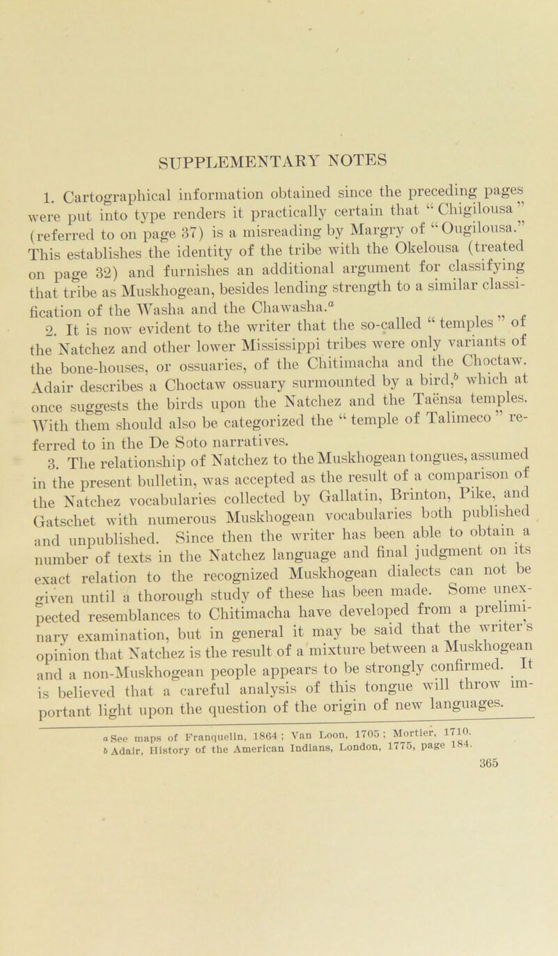 SUPPLEMENTARY NOTES 1. Cartographical information obtained since the preceding pages were put into type renders it practically certain that “ Chigilousa ” (referred to on page 37) is a misreading by Margry of “Ougilousa.” This establishes the identity of the tribe with the Okelousa (treated on page 32) and furnishes an additional argument for classifying that tribe as Muskhogean, besides lending strength to a similar classi- fication of the Washa and the Chawasha.® 2. It is now evident to the writer that the so-called “ temples ot the Natchez and other lower Mississippi tribes were only variants of the bone-houses, or ossuaries, of the Chitimacha and the Choctaw. Adair describes a Choctaw ossuary surmounted by a bird,* 6 which at once suggests the birds upon the Natchez and the Taensa temples. With them should also be categorized the “ temple of Talimeco ” re- ferred to in the De Soto narratives. 3. The relationship of Natchez to the Muskhogean tongues, assumed in the present bulletin, was accepted as the result of a comparison of the Natchez vocabularies collected by Gallatin, Brmton, Pike, and Gatschet with numerous Muskhogean vocabularies both published and unpublished. Since then the writer has been able to obtain a number of texts in the Natchez language and final judgment on its exact relation to the recognized Muskhogean dialects can not be o-iven until a thorough study of these has been made. Some unex- pected resemblances to Chitimacha have developed from a prelimi- nary examination, but in general it may be said that the writers opinion that Natchez is the result of a mixture between a Muskhogean and a non-Muskhogean people appears to be strongly confirmed, it is believed that a careful analysis of this tongue will throw im- portant light upon the question of the origin of new languages. oSee maps of Franquelin, 1864; Van Loon, 1705; Mortiei, 17Uj- 6 Adair, History of the American Indians, London, 1775, page 18 •