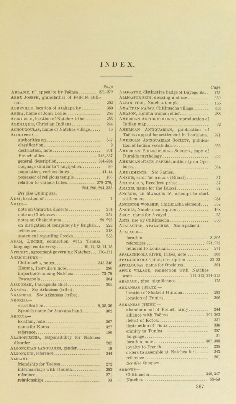 INDEX Pago Abbadie, d’, appeal to by Taensa 271-272 A bis ft Joseph, grandfather of F61icit4 Billi- out 292 Abbeville, location of Atakapa by 360 Abika, home of John Leslie 254 Abikudshi, location of Natchez tribe 253 AbEnaquis, Christian Indians 244 Achougoulas, name of Natchez village 46 Acolapissa— authorities on 6-7 classification 9 destruction, note 301 French allies 243,337 general description, 281-284 language similar to Tangipahoa 30 population, various dates 41,44 possessor of religious temple 166 relation to various tribes 278-279, 284,290,294,335 See also Quinipissa. Adai, location of 7 Adair— note on Catawba dialects 254 note on Chickasaw 252 notes on Chakchiuma 29,292 on instigation of conspiracy by English.. 223 reference 218 statement regarding Creeks 253 Adam, Lucien, connection with Taensa language controversy 10,11,13,14,15 Affinity, agreement governing Natchez... 170-171 Agriculture— Chitimacha, notes 345,346 Houma, Iberville’s note 286 importance among Natchez 73-79 Pascagoula 304 Ajadonah, Pascagoula chief 305 Akansa. See Arkansas (tribe). Akanseas. See Arkansas (tribe). Akokisa— classification 9,35,36 Spanish name for Atakapa band 362 Akoroa— location, note 307 name for Koroa 327 reference 186 AlaiioflEchia, responsibility for Natchez disorder 202 Algonqutan languages, gender 19 Algonquin, reference 244 Alibamu— friendship for Taensa 272 intermarriage with Houma 292 reference 271 relationships 33 Page Alligator, distinctive badge of Bayogoula.. 175 Alligator skin, dressing and use 350 Altar fire, Natchez temple 165 Ama'tpan na'mu, Chitimacha village 343 Amazon, Houma woman chief 288 American Anthropologist, reproduction of Indian map 32 American Antiquarian, publication of Taensa appeal for settlement in Louisiana. 271 American Antiquarian Society, publica- tion of Indian vocabularies 356 American Philosophical Society, copy of Duralde mythology 355 American State Papers, authority on Ope- lousa 364 Amusements. See Games. Ananis, error for Anaxis (Biloxi) 37 Anastasius, Recollect priest 37 Anaxis, name for the Biloxi 37 Ancenis, le Marquis d’, attempt to start settlement 284 Ancestor worship, Chitimacha element 357 Angels, Natchez conception 168 Anoy, name for Avoyel 25 Ants, use by Chitimacha ' 350 Apalachee, Apalaches. See Apalachi. Apalachi— location 8,306 references 271,272 removal to Louisiana 271 Apalachicola river, tribes, note 306 Apalachicola tribe, description 32-33 Appalousas, name for Opelousa 364 Apple village, connection with Natchez wars 211,212,214-215 Arapaiio, pipe, significance 175 Arkansas (State)— location of Shakchi Humma 293 location of Tunica 306 Arkansas (tribe)— abandonment of French army 244 alliance with Taensa 261-262 defeat of Koroa 331 destruction of Tloux 336 enmity to Tunica 307 language 21 location, note 307,308 loyalty to French 235 orders to assemblo at Natchez fort 243 reference - 261 See also Quapaw. Arrows— Chitimacha 346,347 Natchez 58-59