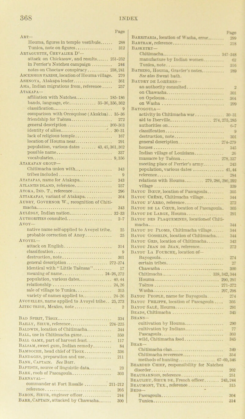 Page Art— Houma, figures in temple vestibule 288 Tunica, note on figures 312 Artaguette, Chevalier D’— attack on Chickasaw, and results 251-252 in Perrier’s Natchez campaign 244 notes on Choctaw conspiracy 238,241 Ascension parish, location of Houma vi llage. 270 Ashnoya, Atakapa leader 361 Asia, Indian migrations from, reference 257 Atakapa— affiliation with Natchez 185-186 bands, language, etc 35-36,356,362 classification 9 comparison withOrcoquisac(Akokisa).. 35-36 friendship for Taensa 272 general description 360-363 identity of allies 30-31 lack of religious temple 167 location of Houma near 291 population, various dates 43,45,361,362 possible name 337 vocabularies 9,356 Atakapan group— Chitimacha union with 343 tribes included 9 Atatapas, name for Atakapa 343 Atlantis island, reference 257 Atoka, Ind. T., reference 296 Attakapas, variant of Atakapa 364 Aubry, Governor W., recognition of Chiti- macha 343 AulEdly, Indian nation 32-33 Authorities consulted 2-7 Avoy— native name self-applied to Avoyel tribe. 25 probable correction of Anoy 25 Avoyel— attack on English 314 classification 9 destruction, note 301 general description 272-274 identical with “ Little Taensas ” 17 meaning of name 24-26,272 population, various dates 40,44 relationship 24,26 sale of village to Tunica 315 variety of names applied to 24-26 Avoyelles, name applied to Avoyel tribe.. 25,273 Aztec tribe, Mexico, note 2 Bad Spirit, Tioux 334 Bailly, Sieur, reference 224-225 Baldwin, location of Chitimacha 344 Ball, use in Chitimacha game 350 Ball game, part of harvest feast 117 Balsam, sweet gum, Indian remedy 84 Bambociie, head chief of Tioux 336 Bandages, preparation and use 211 Bank, Captain. See Barr. Baptiste, source of linguistic data 23 Bark , roofs of Pascagoula 303 Barnaval— commander at Fort Rosalie ’ 211-212 reference 205 Babon, Sieur, engineer officer 244 Barr, Captain, attacked by Chawasha 300 Page Barritakia, location of Washa, error 299 Bartram, reference 218 Bask etry— Chitimacha 347-348 manufacture by Indian women 62 Tunica, note 316 Bathing, Houma, Gravier’s notes 289 See altso Sweat bath. Baudry de Loziebes— an authority consulted 2 on Chawasha 301 on Opelousa 304 on Washa 299 Bayogoula— activity in Chitimacha war 30-31 aid to Iberville 274,275,285 authorities on 6-7 classification 9 destruction, note 301 general description 274-279 houses 345 Indian village of Louisiana 26 massacre by Taensa 278.337 meeting place of Perrier’s army 243 population, various dates 41,44 reference 284 relations with Houma 279,286,290,292 village 339 Bayou Bceuf, location of Pascagoula 305 Bayou ChEne, Chitimacha village 344 Bayou d’Arro, reference 272 Bayou de la C<eur, location of Pascagoula. 305 Bayou de Large, Houma 291 Bayou des Plaquemines, location.of Chiti- macha 344 Bayou du Plomb, Chitimacha village 344 Bayou Gosselin, location of Chitimacha 344 Bayou Gris, location of Chitimacha 343 Bayou Jean de Jean, reference 272 Bayou La Fourche, location of— Bayogoula 274 certain tribes 27 Chawasha 300 Chitimacha 33S,342,344 Houma 290,291 Taensa , 271-272 Washa 297,298 Bayou People, name for Bayogoula 274 Bayou Philippe, location of Pascagoula 305 Bayou Sale, Houma 291 Beads, Chitimacha 345 Beans— cultivation by Houma 290 cultivation by Indians 77 Pascagoula 303 wild, Chitimacha food 345 Bear— Chitimacha clan 349 Chitimacha reverence 354 methods of hunting 67-69,346 Bearded Chief, responsibility for Natchez disorder 202 Beauharnois, reference 251 Beaulieu, Sieur de, French officer 243,244 Beaumont, Tex., reference 315 Beds— Pascagoula 304 Tunica 314