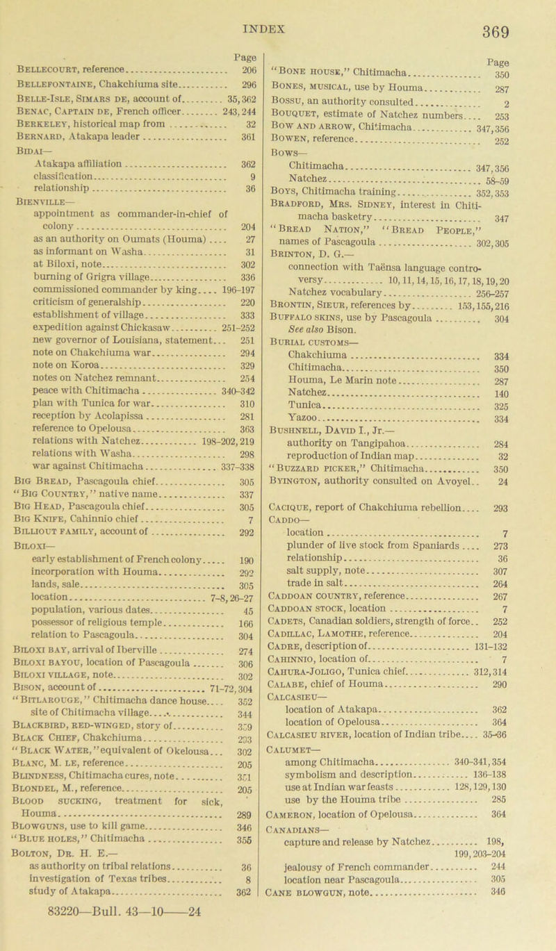 Page Bellecourt, reference 206 Bellefontaine, Chakehiuma site 296 Belle-Isle, Simars de, account of 35,362 Benac, Captain de, French officer 243,244 Berkeley, historical map from 32 Bernard, Atakapa leader 361 Bidai— Atakapa affiliation 362 classification 9 relationship 36 Bienville— appointment as commander-in-chief of colony 204 as an authority on Oumats (Houma) 27 as informant on Washa 31 at Biloxi, note 302 burning of Grigra village 336 commissioned commander by king 196-197 criticism of generalship 220 establishment of village 333 expedition against Chickasaw 251-252 new governor of Louisiana, statement... 251 note on Chakehiuma war 294 note on Korea 329 notes on Natchez remnant 254 peace with Chitimacha 340-342 plan with Tunica for war 310 reception by Acolapissa 281 reference to Opelousa 363 relations with Natchez 198-202,219 relations with Washa 298 war against Chitimacha 337-338 Big Bread, Pascagoula chief 305 “Big Country, ” native name 337 Big Head, Pascagoula chief 305 Big Knife, Cahinnio chief 7 Billiout family, account of 292 Biloxi— early establishment of French colony 190 incorporation with Houma 292 lands, sale 305 location 7-8,26-27 population, various dates 45 possessor of religious temple 166 relation to Pascagoula 304 Biloxi bay, arrival of Iberville 274 Biloxi bayou, location of Pascagoula 306 Biloxi village, note 302 Bison, account of 71-72,304 “Bitlarouge,’’ Chitimacha dance house 352 site of Chitimacha village •. 344 Blackbird, red-winged, story of 339 Black Chief, Chakehiuma 233 “Black Water,’’equivalent of Okelousa... 302 Blanc, M. le, reference 205 Blindness, Chitimacha cures, note 351 Blondel, M., reference 205 Blood sucking, treatment for sick, Houma 289 Blowguns, use to kill game 346 “Blue holes,” Chitimacha 356 Bolton, Dr. H. E — as authority on tribal relations 36 investigation of Texas tribes 8 study of Atakapa 362 83220—Bull. 43—10 24 “Bone house,” Chitimacha 350 Bones, musical, use by Houma 287 Bossu, an authority consulted 2 Bouquet, estimate of Natchez numbers 253 Bow and arrow, Chitimacha 347,356 Bowen, reference 252 Bows— Chitimacha 347,356 Natchez 53.59 Boys, Chitimacha training 352,353 Bradford, Mrs. Sidney, interest in Chiti- macha basketry 347 “Bread Nation,” “Bread People,” names of Pascagoula 302,305 Brinton, D. G.— connection with Taensa language contro- versy 10,11,14,15,16,17,18,19,20 Natchez vocabulary 256-257 Brontin, Sieur, references by 153,155,216 Buffalo skins, use by Pascagoula 304 See also Bison. Burial customs— Chakehiuma 334 Chitimacha 350 Houma, Le Marin note 287 Natchez 140 Tunica 325 Yazoo 334 Busiinell, David I., Jr.- authority on Tangipahoa 284 reproduction of Indian map 32 “Buzzard picker,” Chitimacha 350 Byington, authority consulted on Avoyel.. 24 Cacique, report of Chakehiuma rebellion 293 Caddo— location 7 plunder of live stock from Spaniards 273 relationship 36 salt supply, note 307 trade in salt 264 Caddoan country, reference 267 Caddoan stock, location 7 Cadets, Canadian soldiers, strength of force.. 252 Cadillac, Lamothe, reference 204 Cadre, description of 131-132 Cahinnio, location of 7 Cahura-Joligo, Tunica chief 312,314 Calabe, chief of Houma 290 Calcasieu— location of Atakapa 362 location of Opelousa 364 Calcasieu river, location of Indian tribe 35-36 Calumet— among Chitimacha 340-341,354 symbolism and description 136-138 use at Indian war feasts 128,129,130 use by the Houma tribe 285 Cameron, location of Opelousa 364 Canadians— capture and release by Natchez 198, 199,203-204 jealousy of French commander 244 location near Pascagoula 305 Cane blowgun, note 346