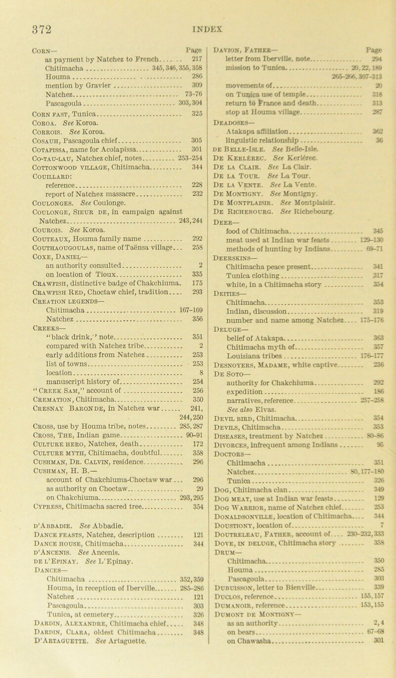 Corn— Page as payment by Natchez to French 217 Chitimacha 345,346,355,358 Houma 286 mention by Gravier 302 Natchez 73-76 Pascagoula 303,304 Corn fast, Tunica 325 Coroa. Sec Koroa. Corrois. See Koroa. Cosauh, Pascagoula chief 305 Cotapissa, name for Acolapissa 301 Co-tau-i.au, Natchez chief, notes 253-254 Cottonwood village, Chitimacha 344 Couillard: reference 228 report of Natchez massacre 232 Coulonges. See Coulonge. Coulonge, Sieur de, in campaign against Natchez 243,244 Courois. See Koroa. Cotjteaux, Houma family name 292 Couthaougoulas, name of Taensa village... 258 Coxe, Daniel— an authority consulted 2 on location of Tioux 335 Crawfish, distinctive badge of Chakchiuma. 175 Crawfish Red, Choctaw chief, tradition 293 Creation legends— Chitimacha 167-169 Natchez 356 Creeks— “black drink, ’note 351 compared with Natchez tribe 2 early additions from Natchez 253 list of towns 253 location 8 manuscript history of 254 “ Creek Sam,” account of 256 Cremation, Chitimacha 350 Cresnay Baron de, in Natchez war 241, 244,250 Cross, use by Houma tribe, notes 285,287 Cross, The, Indian game 90-91 Culture hero, Natchez, death 172 Culture myth, Chitimacha, doubtful 358 Cushman, Dr. Calvtn, residence 296 Cushman, H. B.— account of Chakchiuma-Choctaw war... 296 as authority on Choctaw'. 29 on Chakchiuma 293,295 Cypress, Chitimacha sacred tree 354 d’Abbadie. See Abbadie. Dance feasts, Natchez, description 121 Dance house, Chitimacha 344 d’Ancenis. See Anconis. del’Epinay. SeeL’Epinay. Dances— Chitimacha 352,359 Houma, in reception of Iberville 285-286 Natchez 121 Pascagoula 303 Tunica, at cemetery 326 Dardin, Alexandre, Chitimacha chief 348 Dardin, Clara, oldest Chitimacha 348 D’Artaguette. See Artaguette. Davion, Father— Page letter from Iberville, note 294 mission to Tunica 20,22,189 265-266,307-313 movements of 20 on Tunica use of temple 318 return to France and death 313 stop at Houma village 287 Deadoses— Atakapa affiliation 362 linguistic relationship 36 de Belle-Isle. See Belle-Isle. De KerlErec. See KerKrec. De la Clair. See La Clair. De la Tour. See La Tour. De la Vente. See La Yente. De Montigny. See Montigny. De Montplaisir. See Montplaisir. De Richebourg. See Richebourg. Deer— food of Chitimacha 345 meat used at Indian war feasts 129-130 methods of hunting by Indians 69-71 Deerskins— Chitimacha peace present 341 Tunica clothing 317 white, in a Chitimacha story 354 Deities— Chitimacha 353 Indian, discussion 319 number and name among Natchez 175-176 Deluge— belief of Atakapa 363 Chitimacha myth of 357 Louisiana tribes 176-177 Desnoyers, Madame, white captive 236 De Soto— authority for Chakchiuma 292 expedition 186 narratives, reference 257-258 See also Elvas. Devil bird, Chitimacha 354 Devils, Chitimacha 353 Diseases, treatment by Natchez 80-86 Divorces, infrequent among Indians 95 Doctors— Chitimacha 351 Natchez 80.177-180 Tunica 326 Dog, Chitimacha clan 349 Dog meat, use at Indian war feasts 129 Dog Warrior, name of Natchez chief 253 Donaldsonville, location of Chitimacha— 344 Doustiony, location of 7 Doutreleau, Father, account of 230-232,333 Dove, in deluge, Chitimacha story 358 Drum— Chitimacha. 350 Houma 2S5 Pascagoula 303 Dubuisson, letter to Bienville 339 Duclos, reference 155.157 Dumanoir, reference 153,155 Dumont de Montigny— as an authority 2,4 on bears 67-68 on Chawasha 301