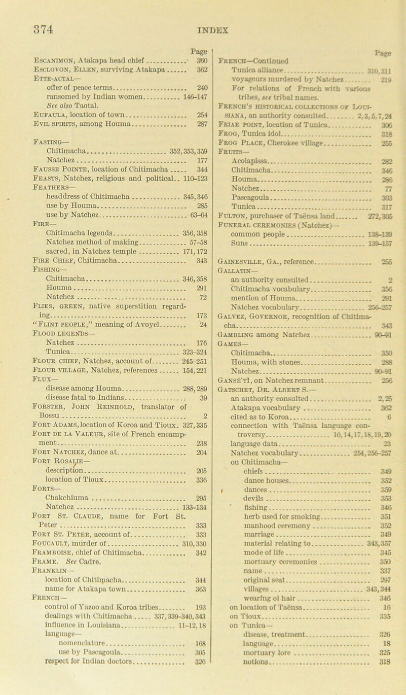 Page Escanimon, Atakapa head chief • 380 Esclovon, Ellen, surviving Atakapa 362 Ette-actal— oiler of peace terms 240 ransomed by Indian women 146-147 See also Taotal. Eufaula, location of town 254 Evil spirits, among Houma 287 Fasting— Chitimacha 352,353,359 Natchez 177 Fausse Pointe, location of Chitimacha 344 Feasts, Natchez, religious and political.. 110-123 Feathers— headdress of Chitimacha 345,346 use by Houma 285 use by Natchez 63-64 Fire— Chitimacha legends 356,358 Natchez method of making 57-58 sacred, in Natchez temple 171,172 Fire Chief, Chitimacha 343 Fishing— Chitimacha 346,358 Houma 291 Natchez 72 Flies, green, native superstition regard- ing 173 “ Flint people,” meaning of Avoyel 24 Flood legends— Natchez 176 Tunica 323-324 Flour chief, Natchez, account of 245-251 Flour village, Natchez, references 154,221 Flux— disease among Houma 288,289 disease fatal to Indians 39 Forster, John Reinhold, translator of Bossu 2 Fort Adams, location of Koroa and Tioux. 327,335 Fort de la Valeur, site of French encamp- ment 238 Fort Natchez, dance at 204 Fort Rosalie— description 205 location of Tioux 336 Forts— Chakchiuma 295 Natchez 133-134 Fort St. Claude, name for Fort St. Peter 333 Fort St. Peter, account of 333 Foucault, murder of 310,330 Framboise, chief of Chitimacha 342 Frame. Sec Cadre. Franklin— location of Chitiipacha 344 name for Atakapa town 363 French— control of Yazoo and Koroa tribes 193 dealings with Chitimacha 337,339-340,343 influence in Louisiana 11-12,18 language- nomenclature 168 use by Pascagoula 305 respect for Indian doctors 326 Page French—Continued Tunica alliance 310,311 voyageurg murdered by Natchez 219 For relations of French with various tribes, see tribal names. French’s historical collections of Loui- siana, an authority consulted 2,3,5,7,24 Friar point, location of Tunica 306 Frog, Tunica idol 318 Frog Place, Cherokee village 255 Fruits— Acolapissa 282 Chitimacha 34G Houma 286 Natchez 77 Pascagoula 303 Tunica 317 Fulton, purchaser of Taensa land 272,305 Funeral ceremonies (Natchez)— common people 138-139 Suns 139-157 Gainesville, Ga., reference 255 Gallatin— an authority consulted 2 Chitimacha vocabulary 356 mention of Houma 291 Natchez vocabulary 256-257 Galvez, Governor, recognition of Chitima- cha 343 Gambling among Natchez 90-91 Games— Chitimacha 350 Houma, with stones 288 Natchez 90-91 GansE'tI, on Natchez remnant 256 Gatschet, Dr. Albert S.— an authority consulted 2,25 Atakapa vocabulary 362 cited as to Koroa 6 connection with Taensa language con- troversy 10,14,17,18,19,20 language data 23 Natchez vocabulary 254,256-257 on Chitimacha— chiefs 349 dance houses 352 1 dances 359 devils 353 fishing 346 herb used for smoking 351 manhood ceremony 352 marriage 349 material relating to 343,357 mode of life 345 mortuary ceremonies 350 name 337 original seat 297 villages 343,344 wearing oi hair 346 on location of Taensa 16 on Tioux 335 on Tunica— disease, treatment 326 language 18 mortuary lore 325 notions 318