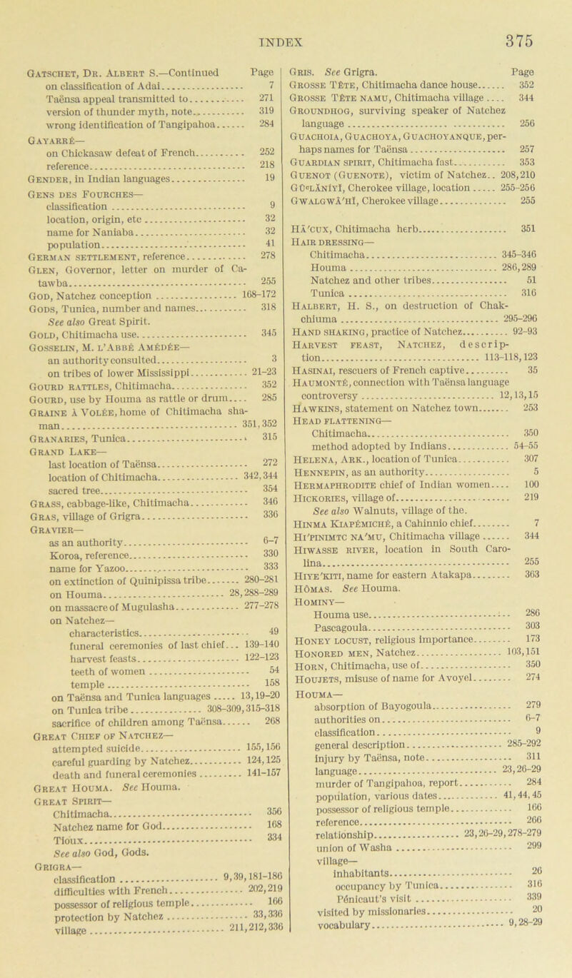 Gatschet, Dr. Albert S.—Continued Page on classification of Adai 7 Taensa appeal transmitted to — 271 version of thunder myth, note., 319 wrong identification of Tangipahoa 284 GayarrE— on Chickasaw defeat of French 252 reference 218 Gender, in Indian languages 19 Gens des Fourches— classification 9 location, origin, etc 32 name for Naniaba 32 population 41 German settlement, reference 278 Glen, Governor, letter on murder of Ca- tawba 255 God, Natchez conception 168-172 Gods, Tunica, number and names 318 See also Great Spirit. Gold, Chitimacha use 345 Gosselin, M. l’Abbe AmEdEe— an authority consulted 3 on tribes of lower Mississippi 21-23 Gourd rattles, Chitimacha 352 Gourd, use by Houma as rattle or drum— 285 Graine A VolEe, home of Chitimacha sha- man Granaries, Tunica Grand Lake— last location of Taensa location of Chitimacha sacred tree Grass, cabbage-like, Chitimacha Gras, village of Grigra CrRAVIER— as an authority Koroa, reference name for Yazoo , on extinction of Quinipissa tribe on Houma on massacre of Mugulasha 351,352 .. 315 .. 272 342,344 .. 354 .. 346 .. 336 6-7 330 333 ... 280-281 28,288-289 ... 277-278 on Natchez— characteristics 49 funeral ceremonies of last chief... 139-140 harvest feasts 122-123 teeth of women 54 temple 153 on Taensa and Tunica languages 13,19-20 on Tunica tribe 308-309,315-318 sacrifice of children among Taiinsa 208 Great Chief of Natchez— attempted suicide 155,156 careful guarding by Natchez 124,125 death and funeral ceremonies 141-157 Great Houma. See Houma. Great Spirit— Chitimacha Natchez name for God Tioux See also God, Gods. G RIGRA classification 9,39,181-186 difficulties with French 202,219 possessor of religious temple 106 protection by Natchez 33,336 village 211,2)2,336 Gris. See Grigra. Page Grosse TEte, Chitimacha dance house 352 Grosse TEte namu, Chitimacha village 344 Groundhog, surviving speaker of Natchez language 256 Guachoia, Guachoya, Guachoyanque, per- haps names for Taensa 257 Guardian spirit, Chitimacha fast 353 Guenot (Guenote), victim of Natchez.. 208,210 GOlanIyI, Cherokee village, location 255-250 Gwalgwa'hI, Cherokee village 255 Ha'cux, Chitimacha herb 351 Hair dressing— Chitimacha 345-346 Houma 286,289 Natchez and other tribes 51 Tunica 310 Halbert, H. S., on destruction of Chak- chiuma 295-296 Hand shaking , practice of Natchez 92-93 Harvest feast, Natchez, descrip- tion 113-118,123 Hasinai, rescuers of French captive 35 HaumontE, connection with Taensa language controversy 12,13,15 Hawkins, statement on Natchez town 253 Head flattening— Chitimacha 350 method adopted by Indians 54-55 Helena, Ark., location of Tunica 307 Hennepin, as an authority 5 Hermaphrodite chief of Indian women 100 Hickories, village of 219 See also Walnuts, village of the. Hinma KiapEmiciie, a Cahinnio chief 7 Hi'pinimtc NA'mu, Chitimacha village 344 Hiwasse river, location in South Caro- lina 255 Hiye'kiti, name for eastern Atakapa 363 IIomas. See Houma. Hominy— Houma use • - 286 Pascagoula 303 Honey locust, religious importance 173 Honored men, Natchez 103,151 Horn, Chitimacha, use of 350 Houjets, misuse of name for Avoyel 274 Houma— absorption of Bayogoula 279 authorities on 6-7 classification 9 general description 285-292 injury by TaBnsa, note 311 language 23,26-29 murder of Tangipahoa, report 284 population, various dates 41,44,45 possessor of religious temple 166 reference 290 relationship 23,20-29,278-279 union of Washa village— inhabitants occupancy by Tunica P<5nicaut’s visit visited by missionaries... vocabulary