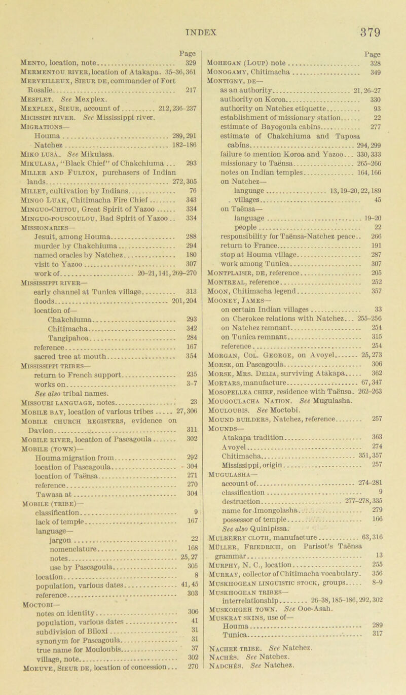 Page Mento, location, note 329 Mermentou river, location of Atakapa. 35-36,361 Merveilleux, Sieur de, commander of Fort Rosalie 217 Mesplet. See Mexpiex. Mexplex, Sieur, account of 212,236-237 Micissifi river. See Mississippi river. Migrations— Houma 289,291 Natchez 182-186 Miko lusa.. See Mikulasa. Mikulasa, “Black Chief” of Chakchiuma ... 293 Miller and Fulton, purchasers of Indian lands 272,305 Millet, cultivation by Indians 76 Mingo Luak, Chitlmacha Fire Chief 343 Minguo-Chitou, Great Spirit of Yazoo 334 Minguo-pouscoulou, Bad Spirit of Yazoo .. 334 Missionaries— Jesuit, among Houma 288 murder by Chakchiuma 294 named oracles by Natchez 180 visit to Yazoo 307 work of 20-21,141,269-270 Mississippi river— early channel at Tunica village 313 floods 201,204 location of— Chakchiuma 293 Chitimacha 342 Tangipahoa 284 reference 167 sacred tree at mouth 354 Mississippi tribes— return to French support 235 works on 3-7 See also tribal names. Missouri language, notes - 23 Mobile bay, location of various tribes 27,306 Mobile church registers, evidence on Davion 311 Mobile river, location of Pascagoula 302 Mobile (town)— Houma migration from 292 location of Pascagoula - 304 location of Taensa 271 reference 270 Tawasa at 304 Mobile (tribe)— classification 9 lack of tempip .. 167 language- jargon 22 nomenclature 108 notes 25,27 use by Pascagoula 305 location 8 population, various dates 41,45 reference 3°3 Moctobi— notes on identity 306 population, various dates 41 subdivision of Biloxi 31 synonym for Pascagoula 31 true name for Mouloubis 37 village, note 302 Moeuve, Sieur de, location of concession... 270 Page Mohegan (Loup) note 328 Monogamy, Chitimacha 349 Montigny, de— as an authority 21,26-27 authority on Koroa 330 authority on Natchez etiquette 93 establishment of missionary station 22 estimate of Bayogoula cabins 277 estimate of Chakchiuma and Taposa cabins 294,299 failure to mention Koroa and Yazoo... 330,333 missionary to Taensa 265-266 notes on Indian temples 164,166 on Natchez— language 13,19-20,22,189 . villages 45 on Taensa— language 19-20 people 22 responsibility forTaensa-Natcliez peace.. 260 return to France 191 stop at Houma village 287 work among Tunica 307 Montplaisir, de, reference 205 Montreal, reference 252 Moon, Chitimacha legend 357 Mooney, James— on certain Indian villages 33 on Cherokee relations with Natchez... 255-256 on Natchez remnant 254 on Tunica remnant 315 reference 254 Morgan, Col. George, on Avoyel 25,273 Morse, on Pascagoula 306 Morse, Mrs. Della, surviving Atakapa 362 Mortars, manufacture 67,347 Mosopellea chief, residence with Taensa. 262-263 Mougoulacha Nation. See Mugulasha. Mouloubis. See Moctobi. Mound builders, Natchez, reference 257 Mounds— Atakapa tradition 303 Avoyel 274 Chitimacha 351,357 Mississippi, origin 257 Mugulasha— account of 274-281 classification 9 destruction 277-278,335 name for Imongolasha..: 279 possessor of temple 106 See also Quiniplssa. Mulberry clotii, manufacture 63,316 MOller, Friedrich, on Parisot’s Taensa grammar 13 Murphy, N. C., location 255 Murray, collector of Chitimacha vocabulary. 356 Muskhogean linguistic stock, groups 8-9 Muskhogean tribes— interrelationship 26-38,185-186,292,302 Muskohgeh town. See Ooe-Asah. Muskrat skins, use of— Houma 289 Tunica 317 Nachee tribe. See Natchez. NachEs. See Natchez. NadchEs. See Natchez.