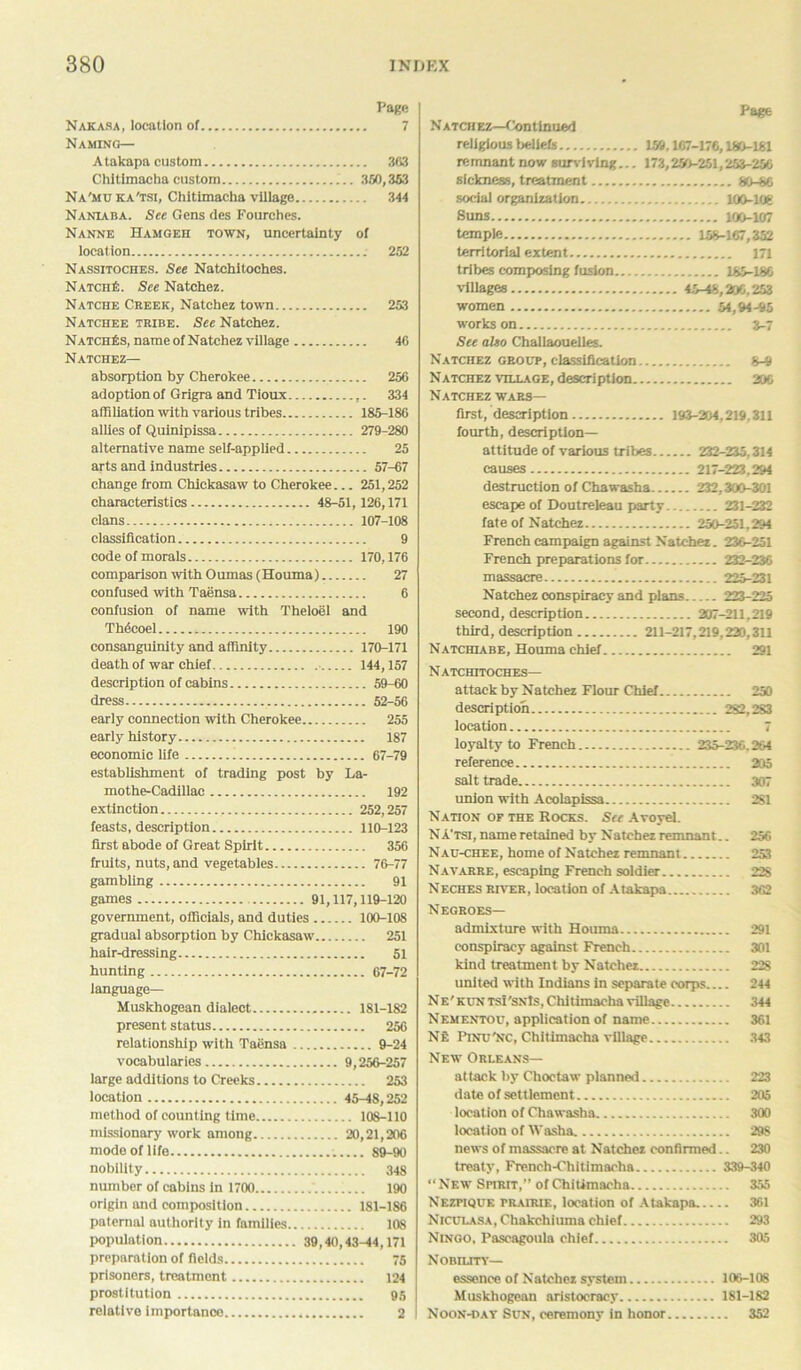 Page Nakasa, location of 7 Naming— A takapa custom 3(53 Chitlmacha custom 350,363 Na'mu ka'tsi, Chitlmacha village 344 Naniaba. See Gens des Fourches. Nanne Hamgeh town, uncertainty of location 262 Nassitoches. See Natchitoches. NatciiE. See Natchez. Natche Creek, Natchez town 253 Natchee tribe. See Natchez. NatciiEs, name of Natchez village 46 Natchez— absorption by Cherokee 256 adoption of Grigra and Tioux ,. 334 affiliation with various tribes 185-186 allies of Quinipissa 279-280 alternative name self-applied 25 arts and industries 57-67 change from Chickasaw to Cherokee... 251,252 characteristics 48-51,126,171 clans 107-108 classification 9 code of morals 170,176 comparison withOumas (Houma) 27 confused with Taensa 6 confusion of name with Theloel and Th6coel 190 consanguinity and affinity 170-171 death of war chief 144,157 description of cabins 59-60 dress 52-56 early connection with Cherokee 255 early history 187 economic life 67-79 establishment of trading post by La- mothe-Cadillac 192 extinction 252,257 feasts, description 110-123 first abode of Great Spirit 356 fruits, nuts, and vegetables 76-77 gambling 91 games 91,117,119-120 government, officials, and duties 100-108 gradual absorption by Chickasaw 251 hair-dressing 51 hunting 67-72 language— Muskhogean dialect 181-182 present status 256 relationship with Taensa 9-24 vocabularies 9,256-257 large additions to Creeks 253 location 45-48,252 method of counting time 108-110 missionary work among 20,21,206 mode of life 89-90 nobility 34g number of cabins in 1700 190 origin and composition 181-186 paternal authority in families 108 population 39,40,43-44,171 preparation of fields 75 prisoners, treatment 124 prostitution 95 relative importance 2 I Page N atch ez—Continued religious beliefs 159.167-176,180-161 remnant now surviving... 173,250-251,253-256 sickness, treatment 80-86 social organization 100-106 Suns 100-107 temple 158-167,352 territorial extent 171 tribes composing fusion 185-186 villages 45-48,206,253 women 54,94-95 works on 3-7 See also Challaouelles. Natchez group, classification 8-9 Natchez village, description 206 Natchez wars— first, description 193-204,219,311 fourth, description- attitude of various tribes 232-235,314 causes 217-223,294 destruction of Chawasha 232,300-301 escape of Doutreleau party 231-232 fate of Natchez 250-251,294 French campaign against Natchez. 236-251 French preparations for 232-236 massacre 225-231 Natchez conspiracy and plans 223-225 second, description 207-211,219 third, description 211-217,219,220,311 Natchiabe, Houma chief 291 Natchitoches— attack by Natchez Flour Chief 250 description 282,283 location 7 loyalty to French 235-236.264 reference 205 salt trade 307 union with Acolapissa 2S1 Nation of the Rocks. See Avoyel. NA’tsi, name retained by Natchez remnant.. 256 Nau-chee, home of Natchez remnant 253 Navarre, escaping French soldier 22S Neches river, location of Atakapa 362 Negroes— admixture with Houma 291 conspiracy against French 301 kind treatment by Natchez 228 united with Indians in separate corps 244 Ne'kuntsI'snJs, Chitlmacha village 344 Nementou, application of name 361 Ne Pinu'nc, Chitlmacha village 343 New Orleans— attack by Choctaw planned 223 date of settlement 205 location of Chawasha 300 locat ion of Washa 29S news of massacre at Natchez confirmed.. 230 treaty, French-Chitimacha 339-340 “New SriRrr,” of Chitlmacha 355 Nezpique prairie, location of Atakapa 361 NlCULASA.Chakchiuma chief 293 Ningo, Pascagoula chief 305 N OBII.ITY— essence of Natchez system 106-108 Muskhogean aristocracy 181-182 Noon-dav Sun, ceremony in honor 352