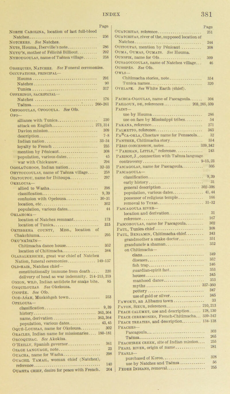 Page North Carolina, location of last full-blood Natchez 256 Notchees. See Natchez. Nuts, Houma, Iberville’s note 286 Nuyu'n, mother of F61icit4 Billiout 292 Nyhougoulas, name of Taensa village 258 Obsequies, Natchez. See Funeral ceremonies. Occupations, principal— Houma 291 Natchez 9° Tunica 317 Offerings, sacrificial— Natchez 176 Taensa - 260-261 Offogoulas, Ofogoula. See Ofo. Ofo— alliance with Tunica 230 attack on English 273,314 Davlon mission 309 description 7-8 Indian nation 33-34 loyalty to French 235 mention by P6nicaut 308 population, various dates 45 war with Chickasaw 294 OgolaOghoos, Indian nation 32-33 Ohytoucoulas, name of Taensa village 258 Oiatoupou, name for Ibitoupa 297 Okelousa— allied to Washa 298 classification 9,39 confusion with Opelousa 30-31 location, etc 302 population, various dates 44 Oklahoma— location of Natchez remnant 173 location of Tunica 315 Oktibbeha county, Miss., location of Chakchiuma 295 Oku'nkIskIn— Chitimacha dance house 352 location of Chitimacha 344 Olabalkebiche, great war chief of Natchez Nation, funeral ceremonies 149-157 Old-hair, Natchez chief— constitutionally immune from death 220 delivery of head as war indemnity. 214-215,219 Onion, wild, Indian antidote for snake bite. 85 Onquilouzas See Okelousa. OnspEe. See Ofo. Ooe-Asah, Muskohgeh town 253 Opelousa— classification 9,39 history 363,364 name, derivation 363,364 population, various dates 43,45 OquE-Loussas, name for Okelousa 302 Oracles, Indian name for missionaries— 180-181 Orcoquisac. See Akokisa. O’Reilly, Spanish governor 361 Osage language, note 23 Ouacha, name for Washa 298 Ouachil Tam ail, woman chief (Natchez), reference ^ Ouasita chief, desire for peace with French. 264 Page Ouatchitas, reference 251 Ouatchitas, river of the, supposed location of Natchez 244 Ouitoupas, mention by Ptoicaut 308 Ouma, Oumas, Oumats. See Houma. Ounspik, name for Ofo 309 Ousagoucoulas, name of Natchez village... 46 OussipEs. See Ofo. Owls— Chitimacha stories, note 354 Tunica names 320 Oyelape. See White Earth (chief). Pachca-Ogoulas, name of Pascagoula 304 Pailloux, de, references 203,205,339 Paint— use by Houma 286 use on face by Mississippi tribes 54 Parana, reference 271 Palmetto, reference 345 Panca-okla, Choctaw name for Pensacola... 32 Panther, Chitimacha story 354 PAris concession, notes 339,342 “ Parisian, Little,” reference 243 Parisot, J., connection with Taensa language controversy 9-15,23 Pascagolas, name for Pascagoula 305 Pascagoula— classification 9,39 early history 31 general description 302-306 population, various dates 41,44 possessor of religious temple 166 removal to Texas 31-32 Pascagoula river— location and derivation 31 reference 167 Pascoboulas, name for Pascagoula 302 Paul, Tunica chief 308 Paul, Benjamin, Chitimacha chief 343 grandmother a snake doctor 351 granduncle a shaman 352 on Chitimacha— clans 349 diseases 352 fish trap 346 guardian-spirit fast 353 houses 345 manhood dance 353 myths 357-360 pottery - 347 use of gold or silver 345 Pawokti, an Alibamu town 33 Pa yon, Sieur, references 210,213 Peace calumet, use and description 128,130 Peace ceremonies, French-Chitimacha... 339-342 Peace treaties, and description 134-138 Peaches— Pascagoula 303 Taensa 2(>5 Peachtree creek, site of Indian mission— 255 Pearl river, origin of name 281 Pearls— purchased of Koroa 328 use by Natchez and Taensa 56 Pedee Indians, removal 255