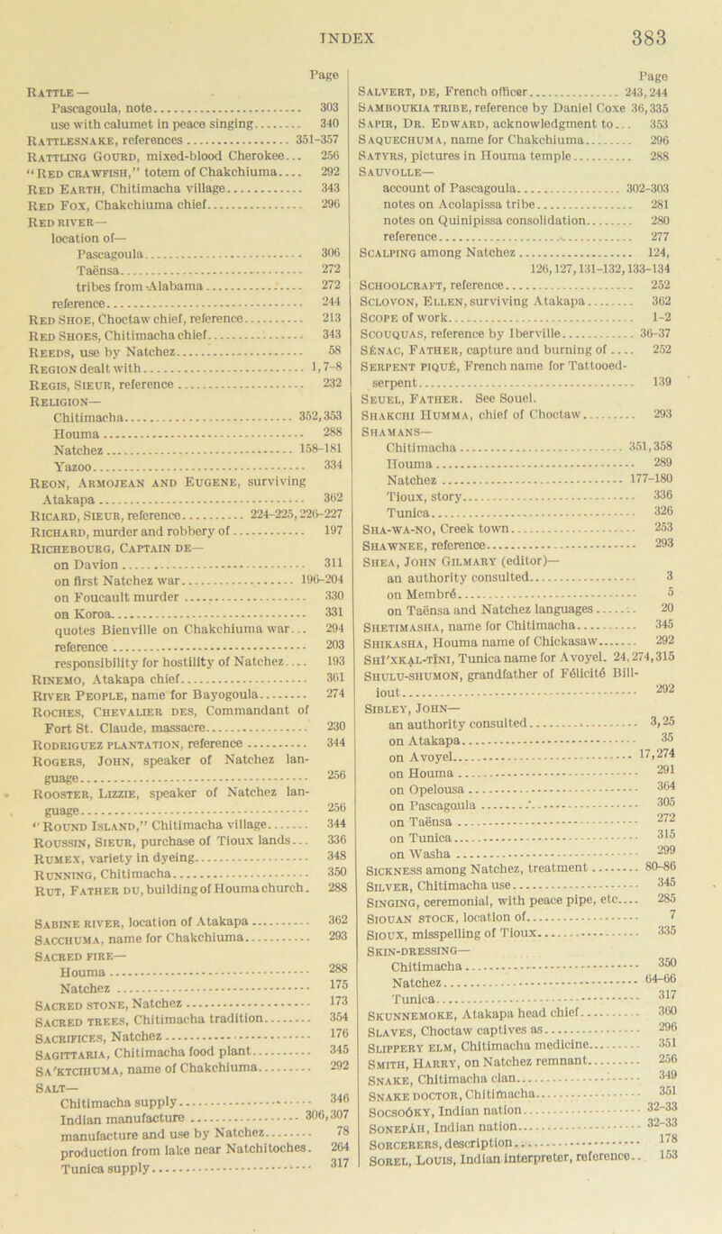 Page Rattle — Pascagoula, note 303 use with calumet in peace singing 340 Rattlesnake, references 351-357 Rattling Gourd, mixed-blood Cherokee... 256 “Red crawfish,” totem of Chakchiuma 292 Red Earth, Chitimacha village 343 Red Fox, Chakchiuma chief 296 Redriver— location of— Pascagoula 306 Taensa 272 tribes from -Alabama — 272 reference 244 Red Shoe, Choctaw chief, reference 213 Red Shoes, Chitimacha chief 343 Reeds, use by Natchez 58 Region dealt with 1,7-8 Regis, Sieur, reference 232 Religion— Chitimacha 352,353 Houma 288 Natchez 158-181 Yazoo 334 Reon, Armojean and Eugene, surviving Atakapa 362 Ricard, Sieur, reference 224-225,220-227 Richard, murder and robbery of 197 Richebourg, Captain de— on Davion 311 on first Natchez war 196-204 on Foucault murder 330 on Koroa 331 quotes Bienville on Chakchiuma war... 294 reference 203 responsibility for hostility of Natchez— 193 Rinemo, Atakapa chief 361 River People, name for Bayogoula 274 Roches, Chevalier des, Commandant of Fort St. Claude, massacre 230 Rodriguez plantation, reference 344 Rogers, John, speaker of Natchez lan- guage Rooster, Lizzie, speaker of Natchez lan- guage zou •• Round Island,” Chitimacha village 344 Roussin, Sieur, purchase of Tioux lands... 336 Rumex, variety in dyeing 348 Running, Chitimacha 350 Rut, Father du, building of Houma church. 288 Sabine river, location of Atakapa ... Sacchuma, name for Chakchiuma — Sacred fire— Houma Natchez Sacred stone, Natchez Sacred trees, Chitimacha tradition Sacrifices, Natchez Sagittaria, Chitimacha food plant.. Sa'ktcihuma, name of Chakchiuma. 362 293 288 175 173 3.54 176 345 292 Salt— Chitimacha supply 340 Indian manufacture 306,307 manufacture and use by Natchez 78 production from lake near Natchitoches. 264 Tunica supply *••• 317 Page Salvert, de, French officer 243,244 Samboukia tribe, reference by Daniel Coxe 36,335 Sapir, Dr. Edward, acknowledgment to... 353 Saqueciiuma, name for Chakchiuma 296 Satyrs, pictures in Houma temple 288 Sauvolle— account of Pascagoula 302-303 notes on Acolapissa tribe 281 notes on Quinipissa consolidation 280 reference 277 Scalping among Natchez 124, 126,127,131-132,133-134 Schoolcraft, reference 252 Sclovon, Ellen, surviving Atakapa 362 Scope of work...; 1-2 Scouquas, reference by Iberville 36-37 SISnac, Father, capture and burning of 252 Serpent piqu£, French name for Tattooed- serpent 139 Seuel, Father. See Souel. Shakchi Humma, chief of Choctaw 293 Shamans— Chitimacha 351,358 Houma 289 Natchez 177-180 Tioux, story 336 Tunica 326 Sha-wa-no, Creek town 253 Shawnee, reference 293 Shea, John Gilmary (editor)— an authority consulted 3 on Membrd 5 on Taensa and Natchez languages 20 Shetimasha, name for Chitimacha 345 Shikasha, Houma name of Chickasaw 292 ShI'xkal-tIni, Tunica name for Avoyel. 24,274,315 Shulu-shumon, grandfather of F41icit6 Bill- iout 292 Sibley, John— an authority consulted 3,25 on Atakapa 3^ on Avoyel 17,274 on Houma ... on Opelousa .. on Pascagoula on Taensa ... on Tunica — on Washa Sickness among Natchez, treatment 80-86 Silver, Chitimacha use 345 Singing, ceremonial, with peace pipe, etc— 285 Siouan stock, location of 7 Sioux, misspelling of Tioux 335 Skin-dressing— Chitimacha Natchez Tunica Skunnemoke, Atakapa head chief Slaves, Choctaw captives as Slippery elm, Chitimacha medicine Smith, Harry, on Natchez remnant Snake, Chitimacha clan - Snake doctor, Chitimacha - Socso6ky, Indian nation SonepAii, Indian nation Sorcerers, description Sorel, Louis, Indian interpreter, reference.. 350 64-06 317 360 296 351 256 349 351 32-33 32-33 178 153