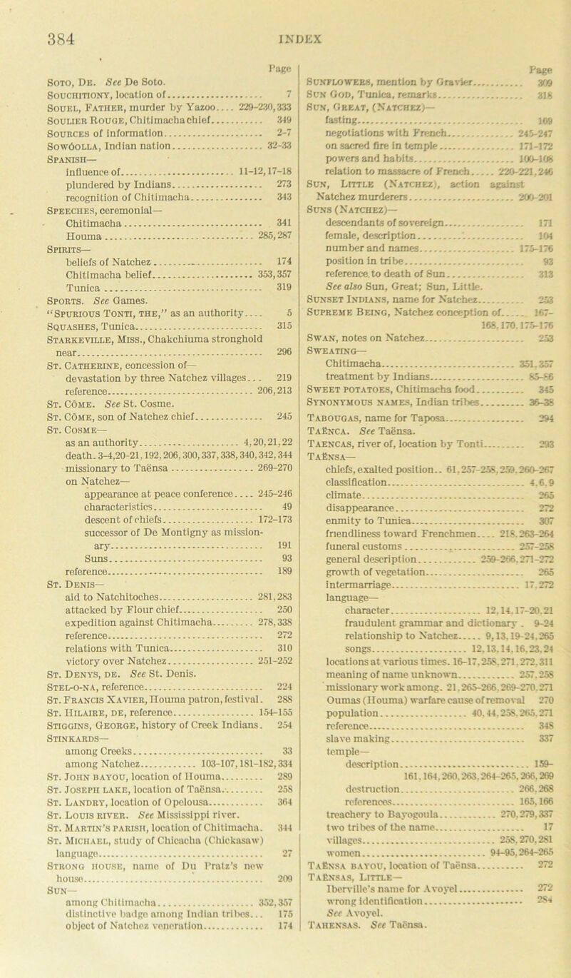 Page Soto, De. See De Soto. Souchitiony, location of 7 Souei., Father, murder by Yazoo— 229-210,333 Soulier Rouge, Chitimachachief 349 Sources of information 2-7 Sow6olla, Indian nation 32-33 Spanish— influence of 11-12,17-18 plundered by Indians 273 recognition of Chitimacha 343 Speeches, ceremonial— Cbitimacha 341 Houma 285,287 Spirits— beliefs of Natchez 174 Chitimacha belief 353,357 Tunica 319 Sports. See Games. “Spurious Tonti, the,” as an authority— 5 Squashes, Tunica 315 Starke ville, Miss., Chakchiuma stronghold near 296 St. Catherine, concession of— devastation by three Natchez villages 219 reference 206,213 St. Come. See St. Cosme. St. Come, son of Natchez chief 245 St. Cosme— as an authority 4,20,21,22 death. 3-4,20-21,192,206,300,337,338,340,342,344 missionary to Taensa 269-270 on Natchez— appearance at peace conference 245-246 characteristics 49 descent of chiefs 172-173 successor of De Montigny as mission- ary 191 Suns 93 reference 189 St. Denis— aid to Natchitoches 281,283 attacked by Flour chief 250 expedition against Chitimacha 278,338 reference 272 relations with Tunica 310 victory over Natchez 251-252 St. Denys, de. See St. Denis. Stel-o-na, reference 224 St. Francis Xavier, nouma patron, festival. 288 St. Hilaire, de, reference 154-155 Stiggins, George, history of Creek Indians. 254 Stinkards— among Creeks 33 among Natchez 103-107,181-182,334 St. John bayou, location of Houma 289 St. Joseph lake, location of Taensa.- 258 St. Landry, location of Opclousa 364 St. Louis river. See Mississippi river. St. Martin’s parish, location of Chitimacha. 344 St. Michael, study of Cliicacha (Chickasaw) language 27 Strong house, name of Du Pratz’s new house 209 Sun— among Chitimacha 352,357 distinctive badge among Indian tribes... 175 object of Natchez veneration 174 Page Sunflowers, mention by Gravier 309 Sun God, Tunica, remarks 318 Sun, Great, (Natchez)— fasting 169 negotiations with French 245-247 on sacred fire in temple 171-172 powers and habits 100-108 relation to massacre of French 220-221,246 Sun, Little (Natchez;, action against Natchez murderers 200-201 Suns (Natchez)— descendants of sovereign 171 female, description 104 number and names 175-176 position in tribe 93 reference, to death of Sun 313 See alto Sun, Great; Sun, Little. Sunset Indians, name for Natchez 253 Supreme Being, Natchez conception of 167- 168,170.175-176 Swan, notes on Natchez 253 Sweating— Chitimacha 351,357 treatment by Indians 85-66 Sweet potatoes, Chitimacha food 345 Synonymous names, Indian tribes 36-38 Tabougas, name for Taposa 294 TaEnca. See Taensa. Taencas, river of, location by Tonti 293 TaEnsa— chiefs, exalted position.. 61.257-258,259.260-267 classification 4.6.9 climate 265 disappearance 272 enmity to Tunica 307 friendliness toward Frenchmen 21S. 263-264 funeral customs 257-258 general description 259-266.271-272 growth of vegetation 265 intermarriage 17.272 language— character 12.14.17-20.21 fraudulent grammar and dictionary . 9-24 relationship to Natchez 9,13,19-24.265 songs 12,13.14.16,23,24 locations at various times. 16-17.25S. 271.272.311 meaning of name unknown 257.258 missionary work among. 21.265-266.269-270.271 Oumas (Houma) warfare cause of removal 270 population 40.44.258.265.271 reference 348 slave making 337 temple- description 159- 161.164.260.263.264-265,266,269 destruction 266.268 references 165,166 treachery to Bayogoula 270,279,337 two tribes of the name 17 villages 258,270,281 women 94-95,264-265 TaEnsa bayou, location of Taensa 272 TaEnsas, Little— Iberville’s name for Avoyel 272 wrong identification 284 See Avoyel. Tahensas. See Taensa.