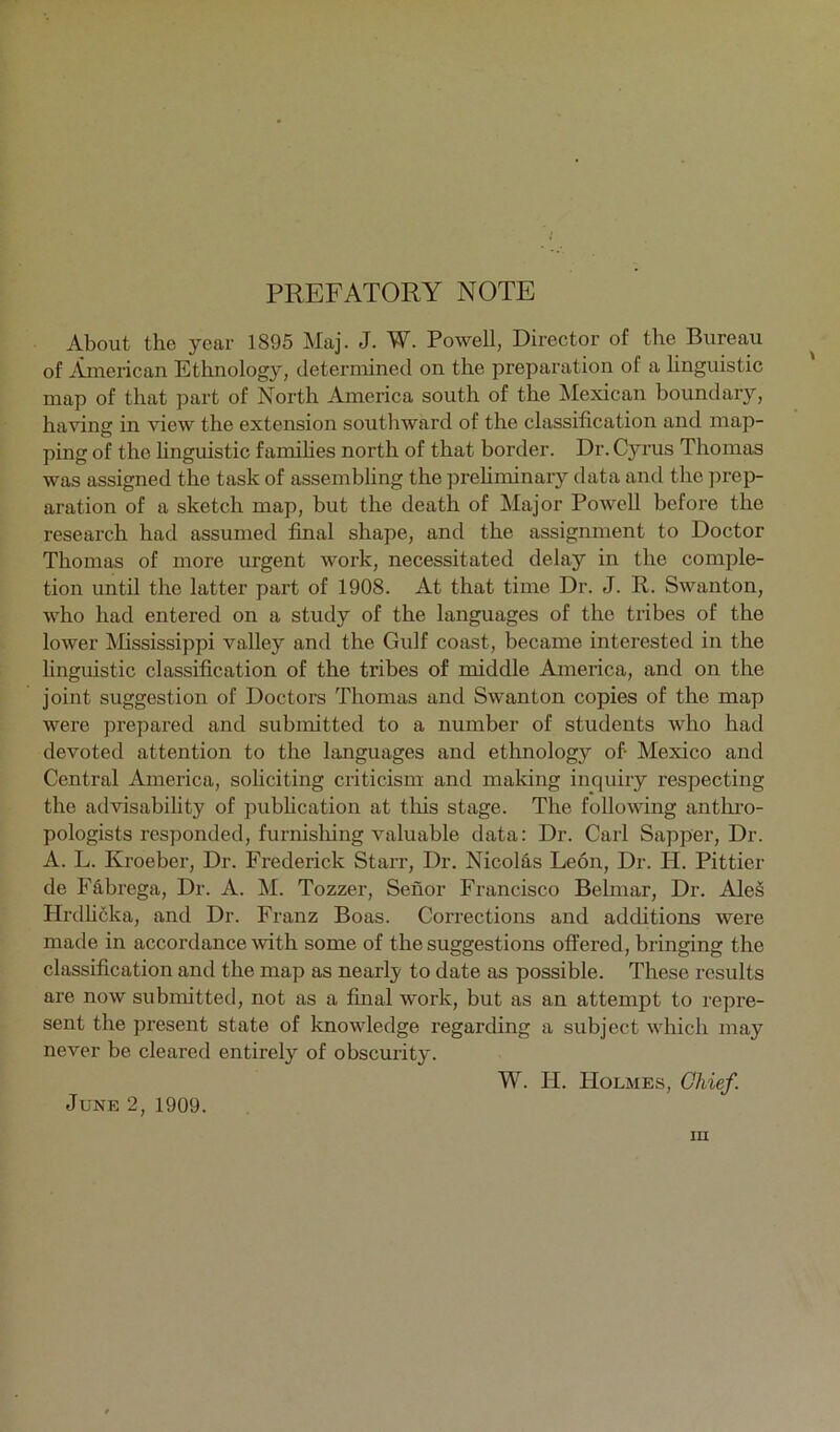 PREFATORY NOTE About the year 1895 Maj. J. W. Powell, Director of the Bureau of American Ethnology, determined on the preparation of a linguistic map of that part of North America south of the Mexican boundary, having in view the extension southward of the classification and map- ping of the hnguistic famihes north of that border. Dr. Cyrus Thomas was assigned the task of assembling the prehminary data and the ]wei> aration of a sketch map, but the death of Major Powell before the research had assumed final shape, and the assignment to Doctor Thomas of more urgent work, necessitated delay in the comple- tion until the latter part of 1908. At that time Dr. J. R. Swanton, who had entered on a study of the languages of the tribes of the lower Mississippi valley and the Gulf coast, became interested in the hnguistic classification of the tribes of middle America, and on the joint suggestion of Doctors Thomas and Swanton copies of the map were prepared and submitted to a number of students who had devoted attention to the languages and ethnology of- Mexico and Central America, soliciting criticism and making inquiry respecting the advisability of pubhcation at tliis stage. The following anthi’o- pologists responded, furnisliing valuable data: Dr. Carl Sapper, Dr. A. L. Kroeber, Dr. Frederick Starr, Dr. Nicolfi.s Leon, Dr. H. Pittier de FS,brega, Dr. A. M. Tozzer, Senor Francisco Belmar, Dr. Ale§ Hrdhcka, and Dr. Franz Boas. Corrections and additions were made in accordance Avith some of the suggestions offered, bringing the classification and the map as nearly to date as possible. These results are now submitted, not as a final Avork, but as an attempt to repre- sent the present state of knoAvdedge regarding a subject A\dfich may never be cleared entirely of obscurity. W. II. Holmes, Chief. June 2, 1909.