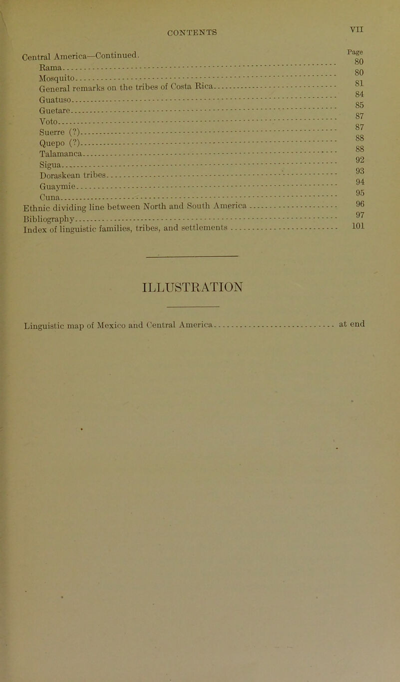 Central America—Continued. Rama Mosquito General remarks on the tribes of Costa Rica Guatuso Guetare Voto Suerre (?) Quepo (?) Talamanca Sigua Doraskean tribes Guaymie Cuna ■ Ethnic dividing line between North and South America Bibliography Index of linguistic families, tribes, and settlements Page 80 80 81 84 85 87 87 88 88 92 93 94 95 96 97 101 ILLUSTRATION Linguistic map of Mexico and t'eutral America at end