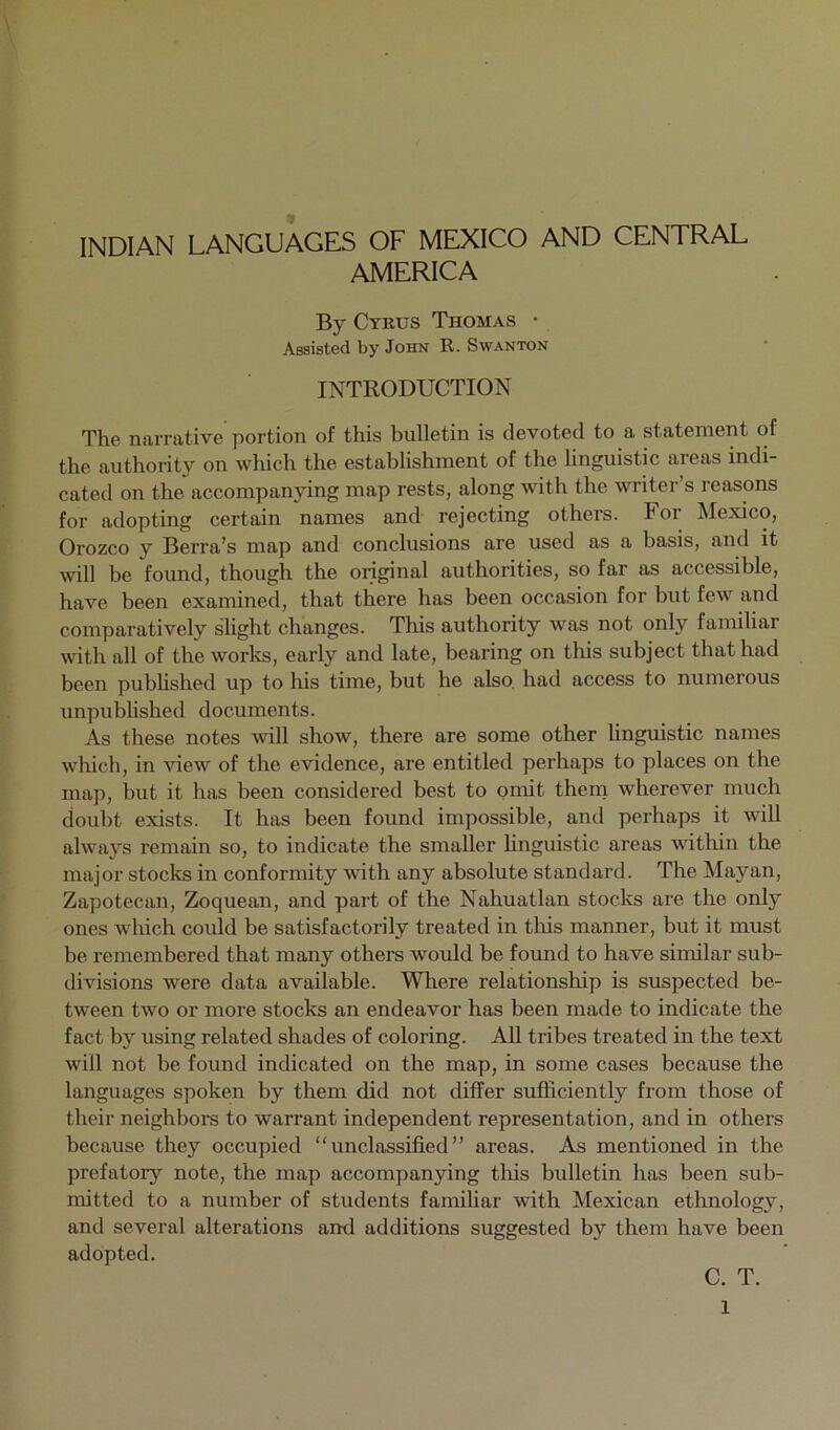 INDIAN LANGUAGES OF MEXICO AND CENTRAL AMERICA By Cyrus Thomas • Assisted by John R. Swanton INTRODUCTION The narrative portion of this bulletin is devoted to a statement of the authority on which the establishment of the linguistic areas indi- cated on the accompanying map rests, along with the writer’s reasons for adopting certain names and rejecting others. For Mexico, Orozco y Berra’s map and conclusions are used as a basis, and it will be found, though the original authorities, so far as accessible, have been examined, that there has been occasion for but few and comparatively slight changes. This authority was not only familiar with all of the works, early and late, bearing on this subject that had been pubhshed up to his time, but he also, had access to numerous unpubhshed documents. As these notes will show, there are some other linguistic names which, in view of the evidence, are entitled perhaps to places on the map, but it has been considered best to omit them wherever much doubt exists. It has been found impossible, and perhaps it will always remain so, to indicate the smaller linguistic areas witliin the major stocks in conformity with any absolute standard. The Mayan, Zapotecan, Zoquean, and part of the Nahuatlan stocks are the only ones which could be satisfactorily treated in tliis manner, but it must be remembered that many others would be found to have similar sub- divisions were data available. Wliere relationship is suspected be- tween two or more stocks an endeavor has been made to indicate the fact by using related shades of coloring. All tribes treated in the text will not be found indicated on the map, in some cases because the languages spoken by them did not differ sufficiently from those of their neighbors to warrant independent representation, and in others because they occupied “unclassified” areas. As mentioned in the prefatory note, the map accompanying this bulletin has been sub- mitted to a number of students famihar with Mexican ethnology, and several alterations and additions suggested by them have been adopted. C. T.