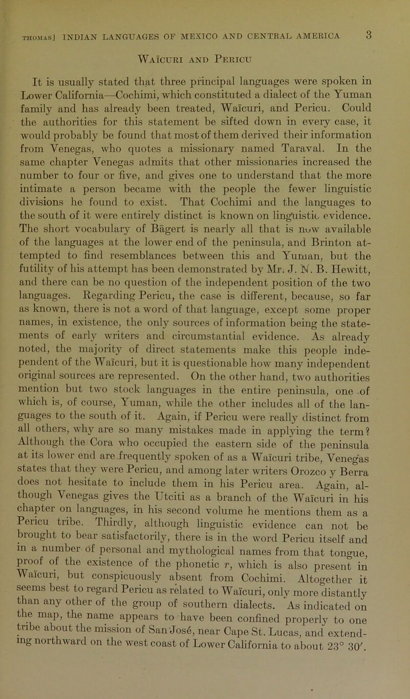 Waicuri and Pericu It is usually stated that three principal languages were spoken in Lower California—Cochimi, which constituted a dialect of the Yuman family and has already been treated, Waicuri, and Pericu. Could the authorities for this statement be sifted down in eveiy case, it would probably be found that most of them derived their information from Venegas, who quotes a missionary named Taraval. In the same chapter Venegas admits that other missionaries increased the number to four or five, and gives one to understand that the more intimate a person became with the people the fewer linguistic divisions he found to exist. That Cochimi and the languages to the south of it were entirely distinct is known on lingliistic evidence. The short vocabulary of Bagert is nearly all that is nuw available of the languages at the lower end of the peninsula, and Brinton at- tempted to find resemblances between this and Yuman, but the futility of his attempt has been demonstrated by Mr. J. N. B. Hewitt, and there can be no question of the independent position of the two languages. Regarding Pericu, the case is different, because, so far as known, there is not a word of that language, except some proper names, in existence, the only sources of information being the state- ments of early writers and circumstantial evidence. As already noted, the majority of direct statements make this people inde- pendent of the Waicuri, but it is questionable how many independent original sources arc represented. On the other hand, two authorities mention but two stock languages in the entire peninsula, one of which is, of course, Yuman, while the other includes all of the lan- guages to the south of it. Again, if Pericu were really distinct from all others, why are so many mistakes made in applying the term? Although the Cora who occupied the eastern side of the peninsula at its lower end are frequently spoken of as a Waicuri tribe, Venegas states that they were Pericu, and among later writers Orozco y Berra does not hesitate to include them in his Pericu area. Again, al- though Venegas gives the Utciti as a branch of the Waicuri in his chapter on languages, in his second volume he mentions them as a Pericu tribe. Thirdly, although linguistic evidence can not be brought to bear satisfactorily, there is in the word Pericu itself and in a number of personal and mythological names from that tongue, proof of the existence of the phonetic r, which is also present in Waicuri, but conspicuously absent from Cochimi. Altogether it seems best to regard Pericu as related to Waicuri, only more distantly than any other of the group of southern dialects. As indicated on the map, the name appears to have been confined properly to one tribe about the mission of SanJos6, near Cape St. Lucas, and extend- ing northward on the west coast of Lower California to about 23° 30'.