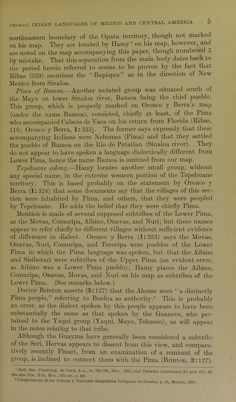 northeastern boundary of the Opata territory, though not marked on his map. They are located by Hamy' on his map, however, and are noted on the map accompanying this paper, though numbered 3 by mistake. That this separation from the main body dates back to the period herein referred to seems to be proven by the fact that Ribas (359) mentions the “Bapispes” as in the direction of New Mexico from Sinaloa. Pima of Samoa.—Another isolated group was situated south of the Mayo on lower Sinaloa river, Bamoa being the chief pueblo. This group, which is properly marked on Orozco y Berra s map (under the name Bamoa), consisted, chiefly at least, of the Pima who accompanied Cabeza de Vaca on his return from Florida (Ribas, 119; Orozco y Berra, 1:333). The former says expressly that these accompanying Indians were Nebomes (Pima) and that they settled the pueblo of Bamoa on the Rio de Petatlan (Sinaloa river). They do not appear to have spoken a language dialectica,lly different from Lower Pima, hence the name Bamoa is omitted from our map. Tepehuane colony.—Hamy locates another small group, without any special name, in the extreme western portion of the Tepehuane territory. This is based probably on the statement by Orozco y Berra (1:324) that some documents say that the villages of this sec- tion were inliabited by Pima, and others, that they were peopled by Tepehuane. Pie adds the belief that they were chiefly Pima. Mention is made of several supposed subtribes of the Lower Pima, as the Movas, Comuripa, Aibino, Onavas, and Nuri; but these names appear to refer chiefly to different villages without sufficient evidence of difference in dialect. Orozco y Berra (1:353) says the Movas, Onavas, Nuri, Comuripa, and Tecoripa were pueblos of the Lower Pima in which the Pima language was spoken, but that the Aibino and Sisibotari were subtribes of-the Upper Pima (an evident error, as Aibino was a Lower Pima pueblo); Plamy places the Aibino, Comuripa, Onavas, Movas, and Nuri on his map as subtribes of the Lower Pima. (See remarlts below.) Doctor Brinton asserts (3:127) that the Ahome were a distinctly Pima people,” referring to Buelna as authority.^ This is probably an error, as the dialect spoken by this people appears to have been substantially the same as that spoken by the Guazave, who per- tained to the Yaqui group (Yaqui, Mayo, Tehueco), as will appear in the notes relating to that tribe. Although the Guayma have generally been considered a subtribo of the Seri, Hervas appears to dissent from this view, and compara- tively recently Pinart, from an examination of a reronant of the group, is mclined to connect them with the Pima (Brinton, 3:127). ■ Bull. Soc. d antlirop. de Paris, 3. s., vi, 7811-791, Nov., 1883, and Decades Amerlcanae 3d and 4th, 99. See also Doc. Uist. Mox., 4th ser., i, 401. * Peregrinacion de los Aztocas y Nomhres Geogr&flcos Indigenes de Sinaloa, p. 21, Mexico, 1887.