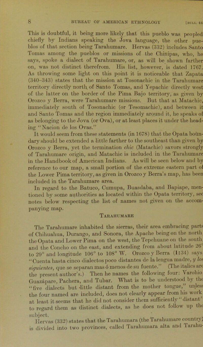 Tliis is doubtful, it being more likely that this pueblo was peopled chiefly by Indians speaking the Jova language, the other pue- blos of that section being Tarahumare. llervas (332) includes Santo Tomas among the pueblos or missions of the Chinipas, who, he says, spoke a dialect of Tarahumare, or, as will be shown farther on, was not distinct therefrom. His list, however, is dated 1767. As throwing some light on this point it is noticeable that Zapata (340-343) states that the mission at Tosonachic in the Tarahumare territory directly nortl\ of Santo Tomas, and Yepachic directly west of the latter on the border of the Pima Bajo territory, as given by Orozco y Berra, were Tarahumare missions. But that at Matachic, immediately south of Tosonachic (or Tesomachic), and between it and Santo Tomas and the region immediately around it, he speaks of as belonging to the Jova (or Ova), or at least places it under the head- ing '‘Nacion de los Ovas.” It would seem from these statements (in 1G78) that the Opata bohn- dary .should be extended a little farther to the southeast than given by Orozco y Berra, yet the termination chic (Matachic) savors strongly of Taraliumare origin, and Matachic is included in the Tarahumare in the Handbook of American Indians. As will be seen below and by reference to our map, a small portion of the extreme eastern part ol the Lower Pima territory’’, as given in Orozco y Berra’s map, has been included in the Tarahiunare area. In regard to the Batuco, Cumupa, Buasdaba, and Bapiape, men- tioned by some authorities as located within the Opata territory, see notes below respecting the list of names not given on the accom- panying map. Tarahumare The Tarahumare inhabited the sierras, their area embracing parts of Chihuahua, Durango, and Sonora, the Apache being on the north the Opata and Lower Pima on the west, the Tepehuane on the south and the Concho on the east, and extending from about latitude. 26' to 29° and longitude 106° to 108° W. Orozco y Berra (1:34) says^ “ Cuenta hasta cinco dialectos poco distantes de la lengua madre, y hi siguientes, que se separan mas 6 menos de su fuente.” (The italics arc the present author’s.) Then he names the following four: Varohio Guaz4pare, Pachera, and Tubar. Wliat is to be understood by the “five dialects but Jittle distant from the mother tongue,” unless the four named are included, does not clearly appear from his work at least it seems that he did not consider them sufficiently “distant’ to regard them as distinct dialects, as he does not follow up the subject. Hervas (332) states that the Tarahumara (the Tarahumare country) is divided into two provinces, called Tarahumara alta and Tarahu-