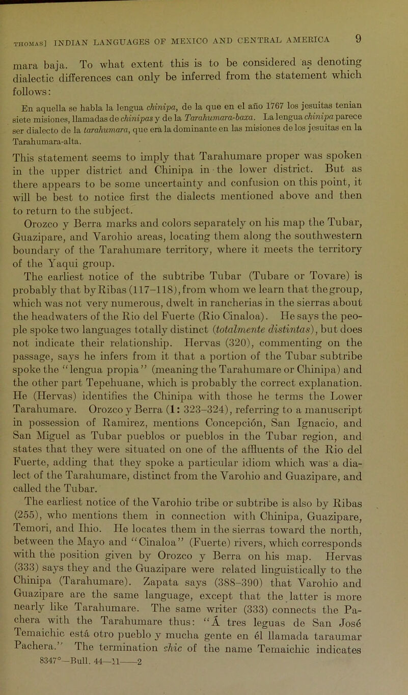 mara baja. To what extent this is to be considered as denoting dialectic differences can only be inferred from the statement which follows; En aquella se habla la lengua chinipa, de la que en el ano 1767 los jesuitaa tenian siete misiones, llamadas de chinipas y de la TuTcihumara-baxa. La lengua chinipa parece eer dialecto de la tarahumara, que era la dominante en las mbiones de los jesuitas en la Tarah umara-al ta. This statement seems to imply that Tarahumare proper was spoken in the upper district and Chinipa in the lower district. But as there appears to be some uncertainty and confusion on this point, it will be best to notice first the dialects mentioned above and then to return to the subject. Orozco y Berra marks and colors separately on his map the Tubar, Guazipare, and Varohio areas, locating them along the southwestern boundary of the Tarahumare territory, where it meets the territory of the Yaqui group. The earliest notice of the subtribe Tubar (Tubare or Tovare) is probably that by Ribas (117-118), from whom we learn that thegroup, which was not very numerous, dwelt in rancherias in the sierras about the headwaters of the Rio del Fuerte (Rio Cinaloa). He says the peo- ple spoke two languages totally distinct {totalmente distintas), but does not indicate their relationship. Hervas (320), commenting on the passage, says he infers from it that a portion of the Tubar subtribe spoke the “ lengua propia ” (meaning the Tarahumare or Chinipa) and the other part Tepehuane, which is probably the correct exjilanation. He (Hervas) identifies the Chinipa with those he terms the Lower Tarahumare. Orozco 3^ Berra (1: 323-324), referring to a manuscript in possession of Ramirez, mentions Concepcion, San Ignacio, and San kliguel as Tubar pueblos or pueblos in the Tubar region, and states that they were situated on one of the affluents of the Rio del Fuerte, adding that they spoke a particular idiom which was a dia- lect of the Tarahumare, distinct from the Varohio and Guazipare, and called the Tubar. The earliest notice of the Varoliio tribe or subtribe is also by Ribas (255), who mentions them in connection with Chinipa, Guazipare, Temori, and Ihio. He locates them in the sierras toward the north, between the Mayo and “Cinaloa” (Fuerte) rivers, which corresponds with the position given by Orozco y Berra on his map. Ilervas (333) sa}'s they and the Guazipare were related linguistically to the Chinipa (Tarahumare). Zapata says (388-390) that Varohio and Guazipare are the same language, except that the latter is more nearly like Tarahumare. The same writer (333) connects the Pa- chera with the Tarahumare thus: “A tres leguas de San Jose Temaichic estii otro pueblo y mucha gente en 61 Hamad a taraumar Pachera. The termination shic of the name Temaichic indicates 8347°—Bull. 44—11 2