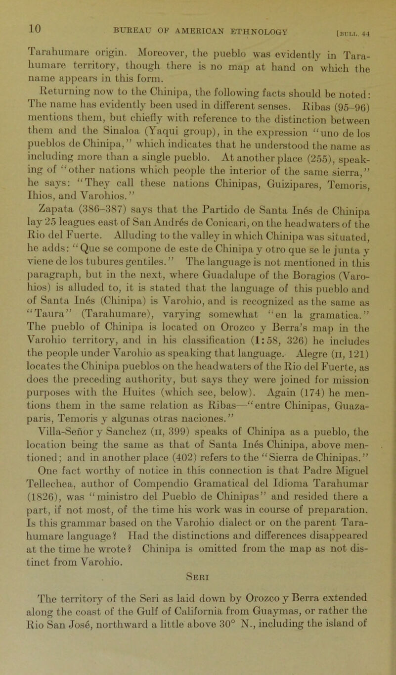 [IIL'U,. 4-1 Tarahumare origin. Aloreover, the pueblo was evidently in Tara- luunare territory, though there is no map at hand on which the name appears in this form. Returning now to the Chinipa, the following facts should be noted: The name has evidently been used in different senses. Ribas (95-96) mentions them, but chiefly with reference to the distinction between them and the Sinaloa (Yaqui group), in the expression “uno de los pueblos de Chinipa,” which indicates that he understood the name as including more than a single pueblo. At another place (255), speak- ing of “ other nations which people the interior of the same sierra, ” he says: “They call these nations Chinipas, Guizipares, Temoris, Ihios, and Varohios.” Zapata (386-387) says that the Partido de Santa In6s de Chinipa lay 25 leagues east of San Andres de Conicari, on the headwaters of the Rio del Fuerte. Alluding to the valley in which Chinipa was situated, he adds: “ Que se compone de este de Chinipa y otro que se le junta y viene de los tubures gentiles. ” The language is not mentioned in this paragraph, but in the next, where Guadalupe of the Boragios (Varo- hios) is alluded to, it is stated that the language of this pueblo and of Santa In6s (Chinipa) is Varohio, and is recognized as the same as “Taura” (Tarahumare), varying somewhat “en la gramatica.” The pueblo of Chinipa is located on Orozco y Berra’s map in the Varohio territory, and in his classification (1:58, 326) he includes the people under Varohio as speaking that language. Alegre (ii, 121) locates the Chinipa pueblos on the headwaters of the Rio del Fuerte, as does the preceding authority, but says they were joined for mission purposes with the Unites (which see, below). Again (174) he men- tions them in the same relation as Ribas—“entre Chinipas, Guaza- paris, Temoris y algunas otras naciones.” Villa-Senor y Sanchez (ii, 399) speaks of Chinipa as a pueblo, the location being the same as that of Santa In6s Chinipa, above men- tioned; and in another place (402) refeis to the “Sierra de Chinipas.” One fact worthy of notice in this connection is that Padre Miguel Tellechea, author of Compendio Gramatical del Idioma Tarahumar (1826), was “ministro del Pueblo de Chinipas” and resided there a part, if not most, of the time his work was in comse of preparation. Is this grammar based on the Varohio dialect or on the parent Tara- humare language? Had the distinctions and differences disajipeared at the time he wrote? Chinij)a is omitted from the map as not dis- tinct from Varoliio. Seri The territory of the Seri as laid dovTi by Orozco y Berra extended along the coast of the Gulf of California from Guaymas, or rather the Rio San Jos4, northward a little above 30° N., including the island of