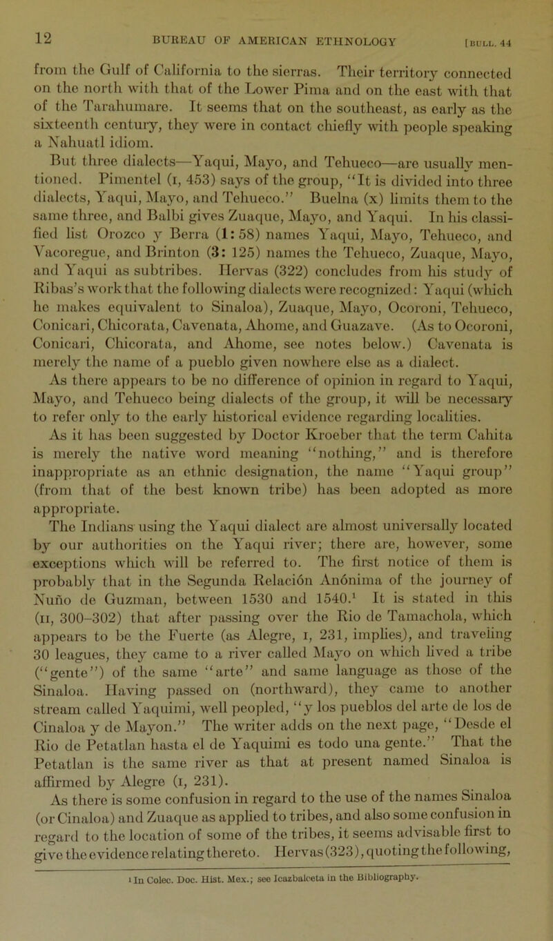 from the Gulf of California to the sierras. Their territory connected on the north with that of the Lower Pima and on the east with that of the Tarahumare. It seems that on the southeast, as early as the sixteenth century, they were in contact chiefly with people speaking a Nahuatl idiom. But three dialects—Yaqui, Ma3^o, and Tehueco—are usually men- tioned. Pimentel (i, 453) says of the group, “It is divided into three dialects, Yaqui, Mayo, and Tehueco.” Buelna (x) limits them to the same three, and Balbi gives Zuaque, ^Ia>m, and Yaqui. In his classi- fied list Orozco y Berra (1:58) names Yaqui, Mayo, Tehueco, and Vacoregue, and Brinton (3: 125) names the Tehueco, Zuaque, Mayo, and Yaqui as subtribes. Ilervas (322) concludes from Ids study of Ribas’s work that the following dialects were recognized: Yac{ui (which he makes equivalent to Sinaloa), Zuaque, Mayo, Ocoroni, Tehueco, Conicari, Chicorata, Cavenata, Ahome, and Guazave. (As to Ocoroni, Conicari, Chicorata, and Ahome, see notes below.) Cavenata is merely the name of a pueblo given nowhere else as a dialect. As there appears to be no difference of opinion in regard to Yaqui, Mayo, and Tehueco being dialects of the group, it vdll be necessary to refer only to the early historical evidence regarding locahties. As it has been suggested by Doctor Kroeber that the term Cahita is mei’ely the native word meaning “notldng,” and is therefore inappropriate as an ethnic designation, the name “Yaqui group” (from that of the best known tribe) has been adopted as more appropriate. The Iiulians using the Yaqui dialect are almost universally located by our authorities on the Yaqui river; there are, however, some exceptions which will be referred to. The first notice of them is probably that in the Segunda Relacion Anonima of the journey of Nuno de Guzman, between 1530 and 1540.* It is stated in this (ii, 300-302) that after passing over the Rio de Tamachola, which appears to be the Fuerte (as Alegre, i, 231, imphes_), and traveling 30 leagues, they came to a river called Ma^'o on which lived a tribe (“gente”) of the same “arte” and same language as those of the Sinaloa. Having passed on (northward), they came to another stream called Yaquimi, well peopled, “y los pueblos del arte de los de Cinaloa y de Mayon.” The writer adds on the next jiage, “Desde el Rio de Petatlan hasta el de Yaquimi es todo una gente.” That the Petatlan is the same river as that at present named Sinaloa is affirmed by Alegi’e (i, 231). As there is some confusion in regard to the use of the names Sinaloa (or Cinaloa) and Zuaque as appfied to tribes, and also some confusion in regard to the location of some of the tribes, it seems advisable first to give the evidence relating thereto. Ilervas (323), quoting the following. Un Colec. Doc. Hist. Mex.; soo Icazbalceta in the Bibliography.