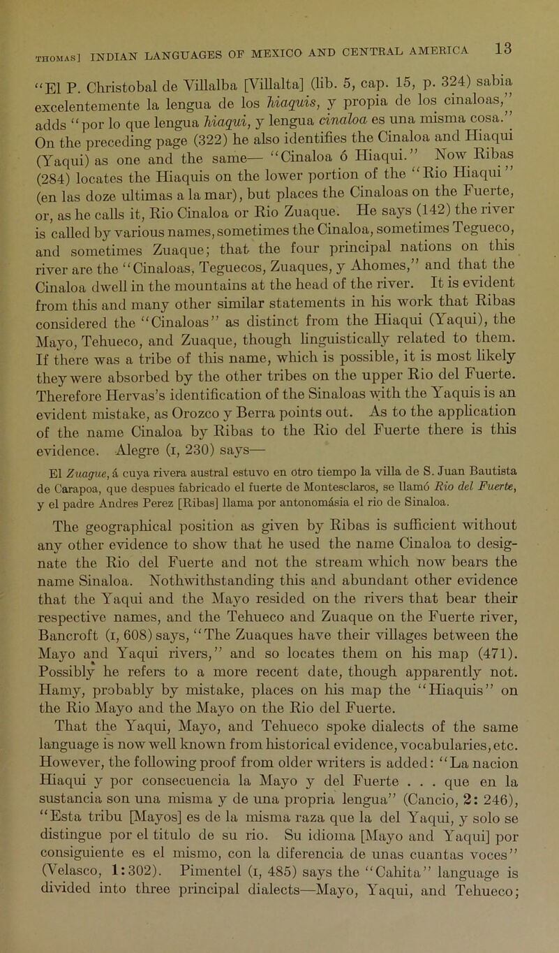 “El P. Christobal de Villalba [Villalta] (lib. 5, cap. 15, p. 324) sabia excelentemente la lengua cle los Uaquis, y propia de los cinaloas,’’ adds “por lo que lengua hiaqui, j lengua dnaloa es una niisma cosa.” On tbe preceding page (322) be also identifies tbe Cinaloa and Hiaqui (Yaqui) as one and the same— “Cinaloa 6 Hiaqui.” Now Kibas (284) locates tbe Hiaquis on tbe lower portion of the “Kio Hiaqui” (en las doze ultimas a la mar), but places the Cinaloas on the Fuerte, or, as be calls it, Pio Cinaloa or Rio Zuaque. He says (142) the river is called by various names, sometimes the Cinaloa, sometimes Tegueco, and sometimes Zuaque; that tbe four principal nations on tins river are the “Cinaloas, Teguecos, Zuaques, y Ahomes,” and, that the Cinaloa dwell in the mountains at the head of the river. It is evident from tlus and many other similar statements in his work that Ribas considered the “Cinaloas” as distinct from the Hiaqui (Yaqui), the Mayo, Tehueco, and Zuaque, though finguistically related to them. If there was a tribe of this name, which is possible, it is most likely they were absorbed by the other tribes on the upper Rio del Fuerte. Therefore Hervas’s identification of the Sinaloas \vith the Yaquis is an evident mistake, as Orozco y Berra points out. As to the apphcation of the name Cinaloa by Ribas to the Rio del Fuerte there is this evidence. Alegre (i, 230) says— El Zuague, d cuya rivera austral estuvo en otro tiempo la villa de S. Juan Bautista de Carapoa, que despues fabricado el fuerte de Montesclaros, se llamo Rio del Fuerte, y el padre Andres Perez [Ribas] llama por antonomdsia el rio de Sinaloa. The geographical position as given by Ribas is sufficient without any other evidence to show that he used the name Cinaloa to desig- nate the Rio del Fuerte and not the stream which now bears the name Sinaloa. Nothwithstanding this and abundant other evidence that the Yaqui and the Mayo resided on the rivers that bear their respective names, and the Tehueco and Zuaque on the Fuerte river, Bancroft (i, 608)says, “The Zuaques have their villages between the Mayo and Yaqui rivers,” and so locates them on his map (471). Possibly he refers to a more recent date, though apparently not. Hamy, probably by mistake, places on his map the “Hiaquis” on the Rio Mayo and the Mayo on the Rio del Fuerte. That the Yaqui, Mayo, and Tehueco spoke dialects of the same language is now well known from historical evidence, vocabularies, etc. However, the following proof from older writers is added: “La nacion Hiaqui y por consecuencia la Mayo y del Fuerte . . . que en la sustancia son una nusma y de una propria lengua” (Cancio, 2: 246), “Esta tribu [Mayos] es de la misma raza que la del Yaqui, y solo se distingue por el titulo de su rio. Su idioma [Mayo and Yaqui] por consiguiente es el nusmo, con la diferencia de unas cuantas voces” (Velasco, 1:302). Pimentel (i, 485) says the “Calfita” language is divided into three principal dialects—Mayo, Yaqui, and Tehueco;