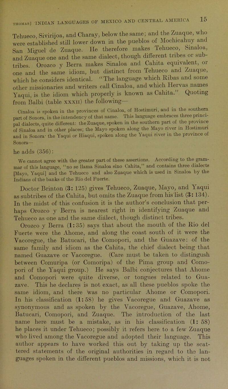 Tehueco, Sivirijoa, and Cliaray, below the same; and the Zuaque, who were established still lower down in the pueblos of Moclucahuy and San Miguel de Zuaque. He therefore makes Tehueco, Sinaloa, and Zuaque one and the same dialect, though different tribes or sub- tribes. Orozco y Berra makes Sinaloa and Cahita equivalent, or one and the same idiom, but distinct from Tehueco and Zuaque, whidi he considers identical. “The language which Ribas and some other missionaries and writers call Cinaloa, and which Hervas names Yaqui, is the idiom which properly is known as Cahita.” Quoting from Balbi (table xxxii) the following— Cinaloa is spoken in the provinces of Cinaloa, of Hostimuri, and in the southern part of Sonora, in the intendency of that name. This language embraces three princi- pal dialects, quite different: the Zuaque, spoken in the southern part of the province of Sinaloa and in other places; the Mayo spoken along the Mayo river in Hostimuri and in Sonora- the Yaqui or Hiaqui, spoken along the Yaqui river in the province of Sonora— he adds (356): We cannot agree with the greater part of these assertions. According to the gram- mar of this language, “no se llama Sinaloa sino Cahita,” and contains three dialects [Mayo, Yaqui] and the Tehueco and also Zuaque which is used in Sinaloa by the Indians of the banks of the Rio del Fuerte. Doctor Brinton (3: 125) gives Tehueco, Zuaque, Mayo, and Yaqui as subtribes of the Cahita, but omits the Zuaque from liis list (3: 134). In the midst of this confusion it is the author’s conclusion that per- haps Orozco y Berra is nearest right in identifying Zuaque and Tehueco as one and the same dialect, though distinct tribes. Orozco y Berra (1:35) says that about the mouth of the Rio del Fuerte were the Ahome, and along the coast south of it were the Vacoregue, the Batucari, the Comopori, and the Guazave; of the same family and idiom as the Cahita, the chief dialect being that named Guazave or Vacoregue. (Care must be taken to distingush between Comuripa (or Comoidpa) of the Pima group and Como- pori of the Yaqui gimip.) He says Balbi conjectures that Ahome and Comopori were quite diverse, or tongues related to Gua- zave. This he declares is not exact, as all these pueblos spoke the same idiom, and there was no particular Ahome or Comopori. In his classification (1:58) he gives Vacoregue and Guazave as synonymous and as spoken by the Vacoregue, Guazave, Ahome, Batucari, Comopori, and Zuaque. The introduction of the last name here must be a mistake, as in his classification (1: 58) he places it under Tehueco; possibly it refers here to a few Zuaque who lived among the Vacoregue and adopted their language. This author appeals to have worked this out by taking up the scat- tered statements of the original authorities in regard to the lan- guages spoken in the different pueblos and missions, which it is not