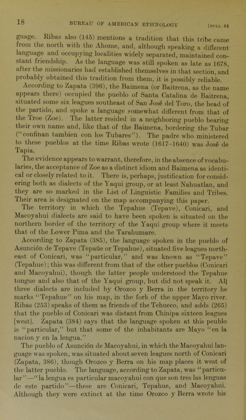 [nuix. 44 guage. Ribas also (145) mentions a tradition that this tribe came from the north with the Ahome, and, although speaking a different language and occupying localities widely separated, maintained con- stant friendship. As the language was still spoken as late as 1678, after the missionaries had established themselves in that section, and probably obtained this tradition from them, it is possibly reliable. According to Zapata (396), the Raimena (or Baitrena, as the name appears there) occupied the pueblo of Santa Catalina de Baitrena, situated some six leagues southeast of San Jos6 del Toro, the head of the partido, and spoke a language somewhat different from that of fbe Troe (Zoe). The latter resided in a neighboring pueblo bearing their own name and, like that of the Baimena, bordering the Tubar ( confinan tambien con los Tubares”). The padre who ministered to these pueblos at the time Ribas wrote (1617-1640) was Jos6 de Tapia. The evidence appears to warrant, therefore, in the absence of vocabu- laries, the acceptance of Zoe as a distinct idiom and Baimena as identi- cal or closely related to it. There is, perhaps, justification for consid- ering both as dialects of the Yaqui group, or at least Nahuatlan, and they are so marked in the List of Linguistic Families and Tribes. Their area is designated on the map accompanying tliis paper. The territory in which the Tepahue (Tepave), Conicari, and Macoyahui dialects are said to have been spoken is situated on the northern border of the territory of the Yaqui group where it meets that of the Lower Pima and the Tarahumare. According to Zapata (385), the language spoken in the pueblo of Asuncion de Tepave (Tepaiie or Tepahue), situated five leagues north- east of Conicari, was “particular,” and was known as “Tepave” (Tepahue); this was different from that of the other pueblos (Conicari and Macoyahui), though the latter people understood the Tepahue tongue and also that of the Yaqui group, but did not speak it. All three dialects are included by Orozco y Berra in the territory he marks “Tepahue” on his map, in the fork of the upper Majm river. Ribas (253) speaks of them as friends of the Tehueco, and adds (265) that the pueblo of Conicari was distant from Chinipa sixteen leagues [west]. Zapata (384) says that the language spoken at t4iis peublo is “particular,” but that some of the inhabitants are Mayo “en la nacion y en la lengua.” The pueblo of Asuncibn de Macoyahui, in wliich the Macoyahui lan- guage was spoken, was situated about seven leagues north of Conicari (Zapata, 386), though Orozco y Berra on his map places it west of the latter pueblo. The language, according to Zapata, was “particu- lar”—“ la lengua es particular macoyahui con que son tres las lenguas de este partido”—these are Conicari, Tepahue, and Macoj^ahui. Although they were extinct at the time Orozco y Berra wrote his