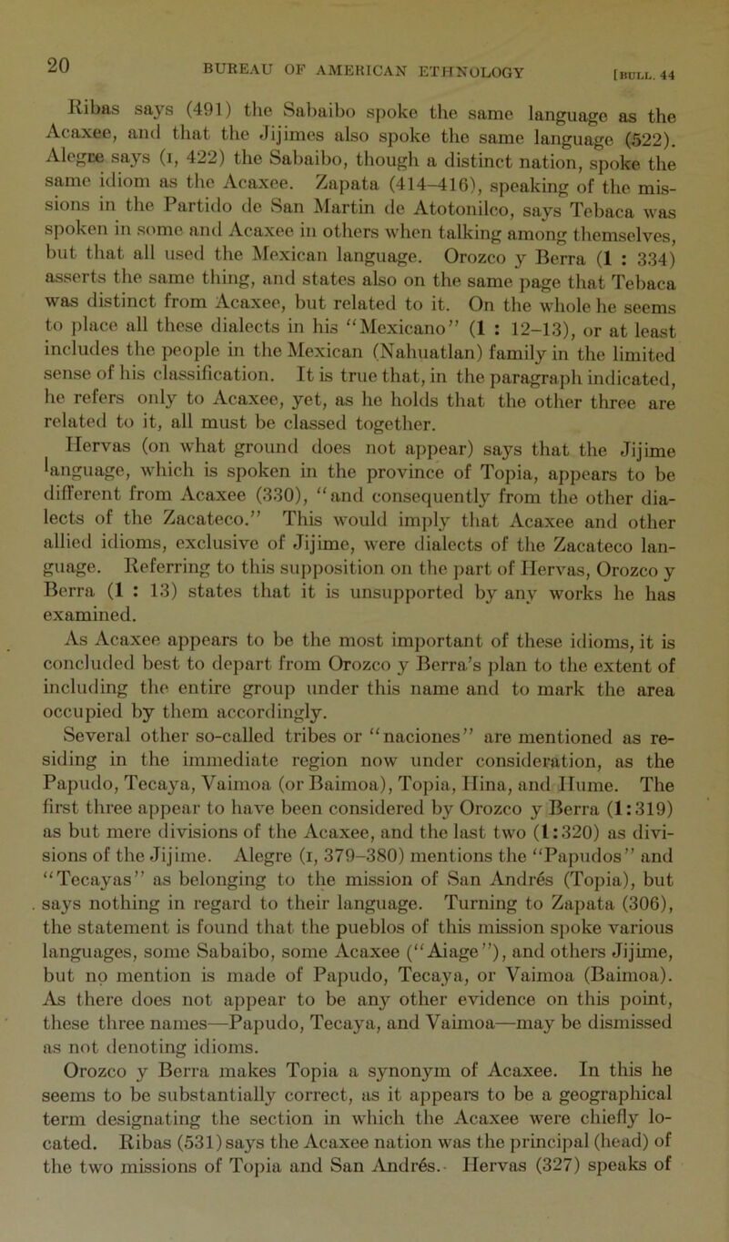 [bull. 44 Kibas says (491) the Sabaibo spoke the same language as the Acaxee, and that the Jijimes also spoke the same language (522). Alegce says (i, 422) the Sabaibo, though a distinct nation, spoke the same idiom as the Acaxee. Zapata (414-416), speaking of the mis- sions in the Partido de San kfartin de Atotonilco, says Tebaca was spoken in some and Acaxee in others when talking among themselves, but that all used the Mexican language. Orozco y Berra (1 : 334) asserts the same thing, and states also on the same page that Tebaca was distinct from Acaxee, but related to it. On the whole he seems to place all these dialects in his “Mexicano” (1 : 12-13), or at least includes the people in the Mexican (Nahuatlan) family in the limited sense of his classification. It is true that, in the paragraph indicated, he refers only to Acaxee, yet, as he holds that the other three are related to it, all must be classed together. Ilervas (on what ground does not appear) says that the Jijime language, which is spoken in the province of Topia, appears to be diflerent from Acaxee (330), “and consequently from the other dia- lects of the Zacateco.” This would imply that Acaxee and other allied idioms, exclusive of Jijime, were dialects of the Zacateco lan- guage. Referring to this sujiposition on the part of Ilervas, Orozco y Berra (1 : 13) states that it is unsupported by any works he has examined. As Acaxee appears to be the most important of these idioms, it is concluded best to depart from Orozco y Berra’s plan to the extent of including the entire group under this name and to mark the area occupied by them accordingly. Several other so-called tribes or “naciones” are mentioned as re- siding in the immediate region now under consideration, as the Papudo, Tecaya, Vaimoa (or Baimoa), Topia, Ilina, and Hume. The first three appear to have been considered by Orozco y Berra (1:319) as but mere divisions of the Acaxee, and the last two (1:320) as divi- sions of the Jijime. Alegre (i, 379-380) mentions the “Papudos” and “Tecayas” as belonging to the mission of San Andr6s (Topia), but says nothing in regard to their language. Turning to Zapata (306), the statement is found that the pueblos of this mission sjioke various languages, some Sabaibo, some Acaxee (“Aiage”), and othem Jijime, but no mention is made of Papudo, Tecaya, or Vaimoa (Baimoa). As there does not appear to be any other evidence on this point, these three names—Papudo, Tecaya, and Vaimoa—may be dismissed as not denoting idioms. Orozco y Berra makes Topia a synonym of Acaxee. In this he seems to be substantially correct, as it appears to be a geographical term designating the section in which the Acaxee were chiefly lo- cated, Ribas (531) says the Acaxee nation was the principal (head) of the two missions of Tojiia and San Andr6s. Ilervas (327) speaks of