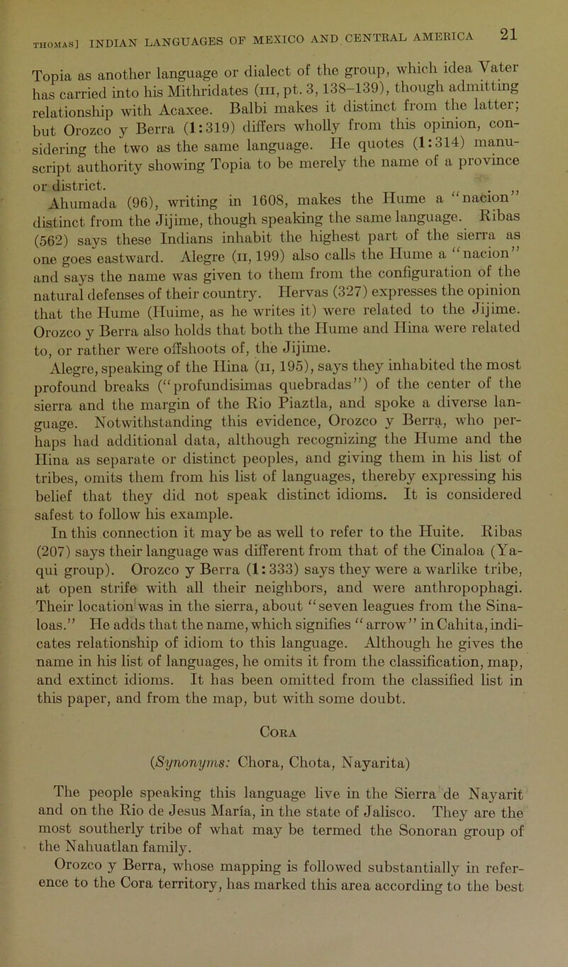 Topia as another language or dialect of the group, which idea Vater has carried into his Mithridates (in, pt. 3,138-139), though admitting relationsliip with Acaxee. Balbi makes it distinct from the latter, but Orozco y Berra (1:319) differs wholly from this opinion, con- sidering the two as the same language. He quotes (1:314) manu- script authority showing Topia to be merely the name of a province or district. . Ahumada (96), writing in 1608, makes the Hume a nacion distinct from the Jijime, though speaking the same language. Ribas (562) says these Indians inhabit the highest part of the sierra as one goes eastward. Alegre (ii, 199) also calls the Hume a nacion and says the name was given to them from the configuration of the natural defenses of their country. Hervas (327) expresses the opinion that the Hume (Huime, as he writes it) were related to the Jijime. Orozco y Berra also holds that both the Hume and Hina were related to, or rather were offshoots of, the Jijime. Alegre, speaking of the Hina (ii, 195), says they inhabited the most profound breaks (“profundisimas quebradas”) of the center of the sierra and the margin of the Rio Piaztla, and spoke a diverse lan- guage. Notwitlistanding this evidence, Orozco y Berra, who per- haps had additional data, although recognizing the Hume and the Hina as separate or distinct peoples, and giving them in his list of tribes, omits them from his list of languages, thereby expressing his belief that they did not speak distinct idioms. It is considered safest to follow his example. In this connection it may be as well to refer to the Huite. Ribas (207) says their language was different from that of the Cinaloa (Ya- qui group). Orozco y Berra (1: 333) says they were a warlike tribe, at open strife with all their neighbors, and were anthropophagi. Their location was in the sierra, about “seven leagues from the Sina- loas.” He adds that the name, which signifies “ arrow ” in Cahita, indi- cates relationship of idiom to this language. Although he gives the name in his list of languages, he omits it from the classification, map, and extinct idioms. It has been omitted from the classified list in this paper, and from the map, but with some doubt. Cora {Synonyms: Chora, Chota, Nayarita) The people speaking this language live in the Sierra de Nayarit and on the Rio de Jesus Marla, in the state of Jalisco. They are the most southerly tribe of what may be termed the Sonoran group of the Nahuatlan family. Orozco y Berra, whose mapping is followed substantially in refer- ence to the Cora territory, has marked this area according to the best