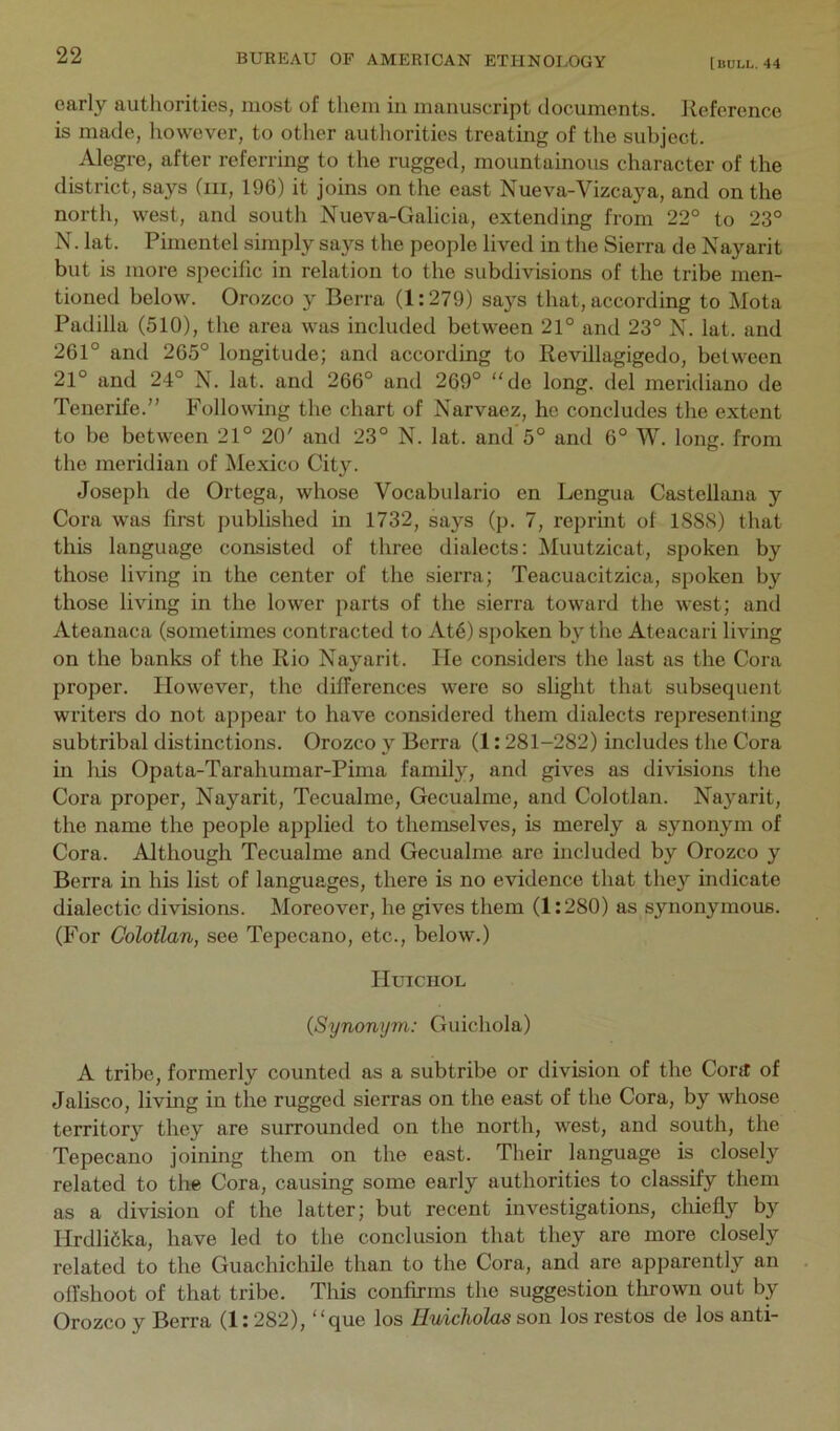 early authorities, most of them in manuscript documents. Reference is made, however, to other authorities treating of the subject. Alegre, after referring to the rugged, mountainous character of the district, says (iii, 196) it joins on the east Nueva-Vizcaya, and on the north, west, and south Nueva-Galicia, extending from 22° to 23° N. lat. Pimentel simply says the people lived in the Sierra de Nayarit but is more specific in relation to the subdivisions of the tribe men- tioned below. Orozco y Berra (1:279) says that, according to Mota Padilla (510), the area was included between 21° and 23° X. lat. and 261° and 265° longitude; and according to Revillagigedo, between 21° and 24° N. lat. and 266° and 269° “de long, del meridiano de Tenerife.” Followmg the chart of Narvaez, he concludes the extent to be between 21° 20' and 23° N. lat. and 5° and 6° W. long, from the meridian of Mexico Cit}L Joseph de Ortega, whose Vocabulario en Lengua Castellana y Cora was first published in 1732, says (p. 7, reprint of 1S8S) that this language consisted of three dialects: Muutzicat, spoken by those living in the center of the sierra; Teacuacitzica, spoken by those living in the lower parts of the sierra toward the west; and Ateanaca (sometimes contracted to At6) spoken by the Ateacari living on the banks of the Rio Nayarit. He considers the last as the Cora proper. However, the differences were so slight that subsequent writers do not appear to have considered them dialects representing subtribal distinctions. Orozco y Berra (1:281-282) includes the Cora in his Opata-Tarahumar-Pima family, and gives as divisions the Cora proper, Nayarit, Tecualme, Gecualmc, and Colotlan. Nayarit, the name the people applied to themselves, is merely a synonym of Cora. Although Tecualme and Gecualme are included by Orozco y Berra in his list of languages, there is no evidence that they indicate dialectic divisions. Moreover, he gives them (1:280) as synonymous. (For Colotlan, see Tepecano, etc., below.) IIUICHOL (Synonym: Guichola) A tribe, formerly counted as a subtribe or division of the Cont of Jalisco, living in the rugged sierras on the east of the Cora, by whose territory they are surrounded on the north, west, and south, the Tepecano joining them on the east. Their language is closely related to tlie Cora, causing some early authorities to classify them as a division of the latter; but recent investigations, chiefly by Hrdlifika, have led to the conclusion that they are more closely related to the Guachichile than to the Cora, and are apparently an offshoot of that tribe. This confirms the suggestion tlirown out by Orozco y Berra (1:282), “que los Huicholas son los restos de los anti-