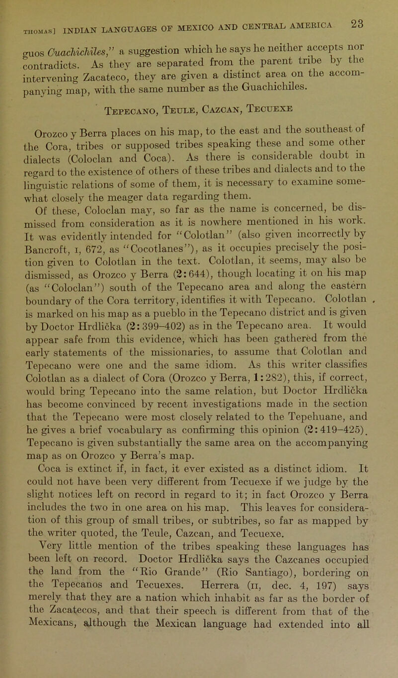 guos CuacUcUles,” a suggestion which he says he neither accepts nor contradicts. As they are separated frorn the parent tribe by the intervening Zacateco, they are given a distinct area on the accom- panying map, with the same number as the Guacliicliiles. Tepeoano, Teule, Cazcan, Tecuexe Orozco y Berra places on his map, to the east and the southeast of the Cora, tribes or supposed tribes speaking these and some other dialects (Coloclan and Coca). As there is considerable doubt in regard to the existence of others of these tribes and dialects and to the linguistic relations of some of them, it is necessary to examine some- what closely the meager data regarding them. Of these, Coloclan may, so far as the name is concerned, be dis- missed from consideration as it is nowhere mentioned in his work. It was evidently intended for “Colotlan” (also given incorrectly by Bancroft, i, 672, as Cocotlanes”), as it occupies precisely the posi- tion given to Colotlan in the text. Colotlan, it seems, may also be dismissed, as Orozco y Berra (2:644), though locating it on his map (as Coloclan”) south of the Tepecano area and along the eastern boundary of the Cora territory, identifies it with Tepecano. Colotlan , is marked on his map as a pueblo in the Tepecano district and is given by Doctor Hrdlifika (2:399-402) as in the Tepecano area. It would appear safe from this evidence, which has been gathered from the early statements of the missionaries, to assume that Colotlan and Tepecano were one and the same idiom. As this writer classifies Colotlan as a dialect of Cora (Orozco y Berra, 1:282), this, if correct, would bring Tepecano into the same relation, but Doctor Hrdlifika has become convinced by recent investigations made in the section that the Tepecano were most closely related to the Tepehuane, and he gives a brief vocabulary as confirming this opinion (2:419-425). Tepecano is given substantially the same area on the accompanying map as on Orozco y Berra’s map. Coca is extinct if, in fact, it ever existed as a distinct idiom. It could not have been very different from Tecuexe if we judge by the slight notices left on record in regard to it; in fact Orozco y Berra includes the two in one area on his map. This leaves for considera- tion of this group of small tribes, or subtribes, so far as mapped by the writer quoted, the Teule, Cazcan, and Tecuexe. Very little mention of the tribes speaking these languages has been left on record. Doctor Hrdlifika says the Cazeanes occupied the land from the Rio Grande” (Rio Santiago), bordering on the Tepecanos and Tecuexes. Herrera (ii, dec. 4, 197) says merely that they are a nation which inhabit as far as the border of the Zacatecos, and that their speech is different from that of the Mexicans, although the Mexican language had extended into all