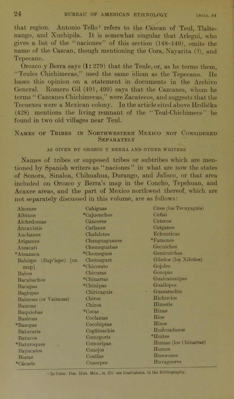 that region. Antonio Tello* refers to the Cazcan of Teul, Tlalte- nango, and Xuchipila. It is somewhat singular that Arlegui, who gives a list of the “naciones” of this section (148-149), omits the name of the Cazcan, though mentioning the Cora, Nayarita (?), and Tepecano. Orozco y Berra says (1: 279) that the Teule, or, as he terms them, “Teules Chichimecas,” used the same idiom as the Tepecano. He bases this opinion on a statement in documents in the Archive General. Romero Gil (491, 499) says that the Cazcanes, whom he terms “ Cazcanes Chichimecas,” were Zacatecos, and suggests that the Tecuexes were a Mexican colony. In the article cited above Hrdli6ka (428) mentions the living remnant of the “ Teul-Chichimecs ” he found in two old villages near Teul. Names of Tribes in Northwestern ^Iexico not Considered Separately as given by OROZCO Y BERRA AND OTHER WRITERS Names of tribes or supposed tribes or subtribes which are men- tioned by Spanish writers as “naciones” in what are now the states of Sonora, Sinaloa, C’hihuahua, Durango, and Jalisco, or that area included on Orozco y Berra’s map in the Concho, Tepehuan, and Acaxee areas, and the part of Mexico northwest thereof, which are not separately discussed in this volume, are as follows: Ahomea Cahiguas Cues (los Tecayaguia) Albinos *Cajuenches Cunai Alchedomas Cdnceres Cutecos Ancaviatis Car lanes Cutganes Anchanes Chafalotes Echunticas Arigaines Changuaguanes *Faraonea Ateacari Chemeguabaa Gecuiches *Ateanaca *Chemegues Genicuiches Babispo (Bap'iape) [on Chemeguet Gileilos (loa Xileuos) map] *Chicorato Gojoles Babos Chicuras Gozopas Bacabaches *Chinarras Guaicamadpas Bacapaa *Chinipaa Guailopoa Bagiopaa Chiricaguis • Guazarachis Baimoas (or Vaimoaa) Chiros Hichucios Bamoaa Chizos Himeris Baquiobas *Cocaa , Hinas Basiroaa Coclamas Hios ^Baaopas Cocobiptaa Hizos Batncaris Cogiiinachia Hudcoadanes Batucos Comoporis *Huites *Baturoquea Comuripas Humas (los Chinarras) Bayacatos Conejos Humes Biaras Contlas Husorones ♦Claris Cuampes Huvagueres I In Colec. Doc. Hist. Mcx., II. 370: seo Icaibolceta, in the Bibliography.