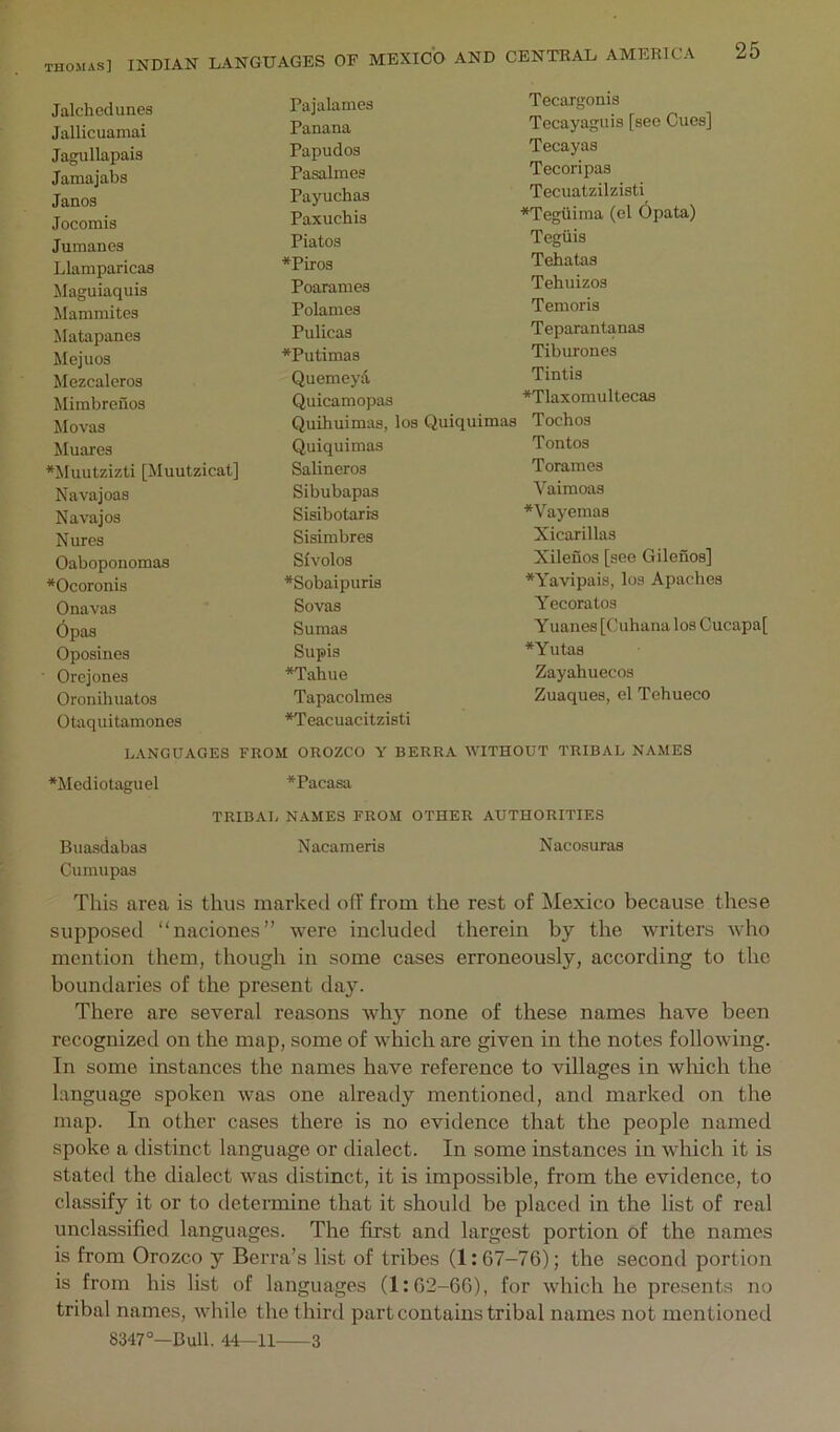 Jalchedunes Jallicuamai Jagullapais Jamajabs Janos Jocomis Jumanes Llamparicaa Maguiaquis Mamniites Matapanes Mejuos Mezcaleros Mimbrenos Movaa Muai'es *Muutzizti [Muutzicat] Navajoas Navajos Nures Oabopouomas *Ocoronis Onavas 6 pas Oposines Orejones Oroiiiliuatos Otaquitamones Pajalames Panana Papudos Pasalmes Payuchas Paxuchis Piatos *Piros Poarames Polames Pulicas *Putimas Quemeyd Quicamopas Quihuimas, los Quiquimas Quiquimas Salincros Sibubapas Sisibotarts Sisimbrea Sfvoloa *Sobaipuria Sovaa Sumas Supia *Tahue Tapacolmea ■^eacuacitziati Tecargonis Tecayaguis [see Cues] Tecayas Tecoripas Tecuatzilzisti *Tegiiima (el Opata) Tegiiis Tehatas Tehuizos Temoris Teparantanas Tiburones Tintis •Tlaxoraultecaa Tochos Tontos Toramea Vaimoas *Vayemas Xicarillas Xileuos [see Gilenoa] *Yavipais, los Apaches Yecoratos Y uanes [(,'uhana los Cucapa[ *Yutaa Zayahuecos Zuaques, el Tehueco LANGUAGES FROM OROZCO Y BERRA WITHOUT TRIBAL NAMES *Mediotaguel *Pacasa TRIBAL NAMES FROM OTHER AUTHORITIES Biiasdabaa Nacameria Nacosuras Cumupas This area is thus marked off from the rest of Mexico because these supposed “naciones” were included therein by the writers who mention them, though in some cases erroneously, according to the boundaries of the present day. There are several reasons why none of these names have been recognized on the map, some of which are given in the notes following. In some instances the names have reference to villages in wliich the language spoken was one already mentioned, and marked on the map. In other cases there is no evidence that the people named spoke a distinct language or dialect. In some instances in which it is stated the dialect was distinct, it is impossible, from the evidence, to classify it or to determine that it should be placed in the list of real unclassified languages. The first and largest portion of the names is from Orozco y Berra’s list of tribes (1:67-76); the second portion is from his list of languages (1:62-66), for which he presents no tribal names, while the third part contains tribal names not mentioned 8347°—Cull. 44—11 3
