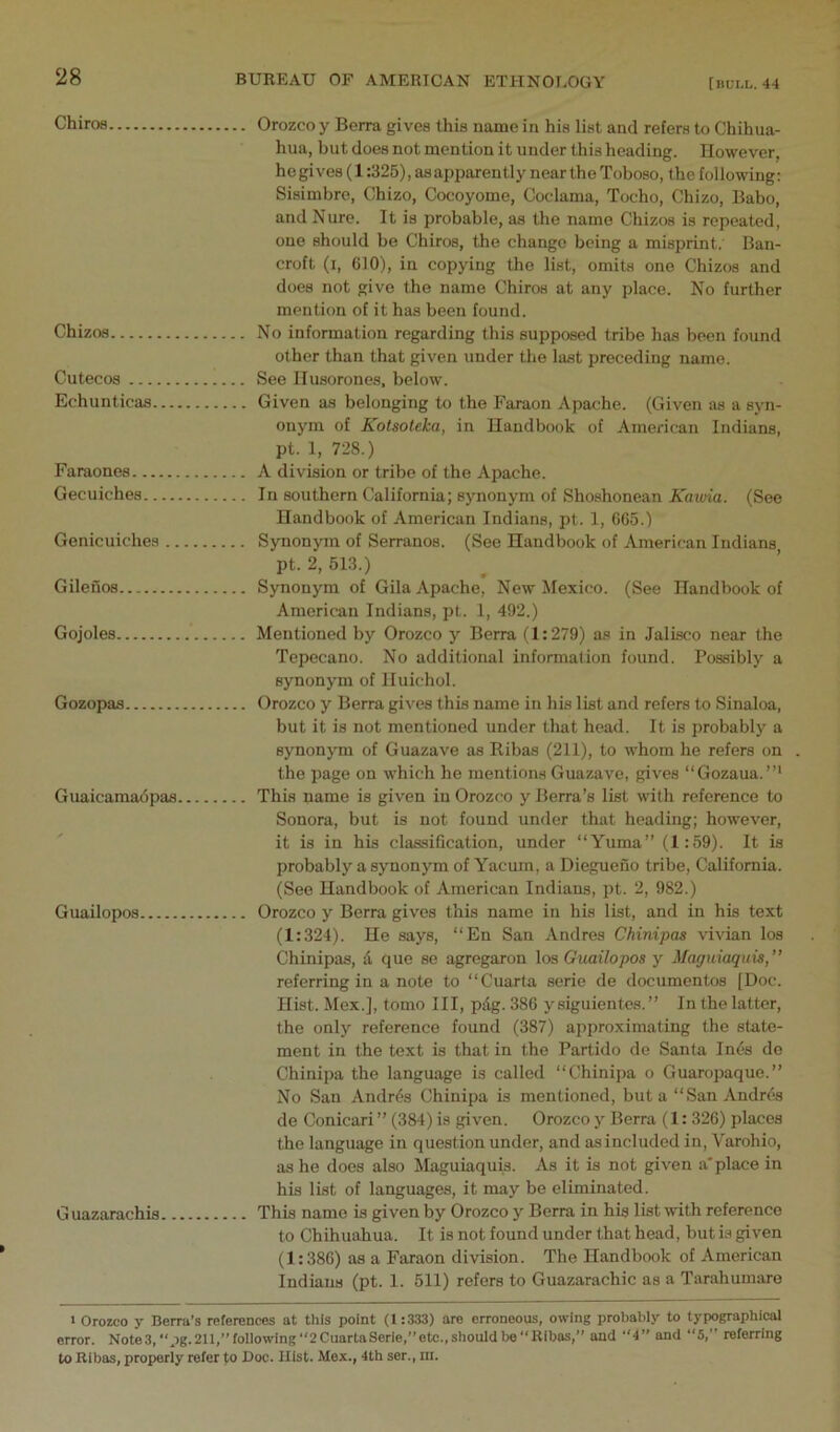 ChiroB Orozco y Berra gives this name in his list and refers to Chihua- hua, but does not mention it under this heading. However, he gives (1:325), as apparently near the Toboso, the following: Sisimbre, Chizo, Cocoyome, Ooclama, Tocho, Chizo, Babo, and Nure. It is probable, as the name Chizos is repeated, one should be Chiros, the change being a misprint.' Ban- croft (i, 610), in copying the list, omits one Chizos and does not give the name Chiros at any place. No further mention of it has been found. Chizos No information regarding this supposed tribe has been found other than that given under the last preceding name. Cutecos See llusorones, below. Echunticas Given as belonging to the Faraon Apache. (Given as a syn- onym of Kotsoleka, in Handbook of American Indians, pt. 1, 728.) Faraones A division or tribe of the Apache. Gecuiches In southern California; synonym of Shoshonean Kawia. (See Handbook of American Indians, pt. 1, 665.) Genicuiches Synonym of Serranos. (See Handbook of American Indians pt. 2, 513.) Gilenos Synonym of Gila Apache, New Mexico. (See Handbook of American Indians, pt. 1, 492.) Gojoles Mentioned by Orozco y Berra (1:279) as in Jalisco near the Tepecano. No additional information found. Possibly a synonym of lluichol. Gozopas Orozco y Berra gives this name in his list and refers to Sinaloa, but it is not mentioned under that head. It is probably a synonym of Guazave as Ribas (211), to whom he refers on . the page on which he mentions Guazave, gives “Gozaua.”' Guaicamadpas This name is given in Orozco y Berra’s list with reference to Sonora, but is not found under that heading; however, it is in his classification, under “Yuma” (1:59). It is probably a synonym of Yacum, a Diegueno tribe, California. (See Handbook of American Indians, pt. 2, 982.) Guailopos Orozco y Berra gives this name in his list, and in his text (1:324). He says, “En San Andres Chinipas vivian los Chinipas, d que se agregaron los Guailopos y Maguiaquis,” referring in a note to “Cuarta eerie de documentos [Doc. Hist. Mex.], tomo III, pdg. 386 y siguientes. ” In the latter, the only reference found (387) approximating the state- ment in the text is that in the Partido de Santa Inds de Chinipa the language is called “Chinipa o Guaropaque.” No San Andrds Chinipa is mentioned, but a “San Andres de Conicari ” (384) is given. Orozco y Berra (1: 326) places the language in question under, and asincluded in, Varohio, as he does also Maguiaquis. As it is not given a* place in his list of languages, it may be eliminated. Guazarachis This name is given by Orozco y Berra in his list with reference to Chihuahua. It is not found under that head, but is given (1:386) as a Faraon division. The Handbook of American Indians (pt. 1. 511) refers to Guazarachic as a Tarahumare I Orozco y Berra’s references at this point (1:333) are erroneous, owing probably to typographical error. Note3,pg.211,”following‘'2CuartaSerie,’’etc.,shouldbeRibas, and 4” and “5,” referring to Ribas, properly refer to Doc. Hist. Mex., 4th ser., in.