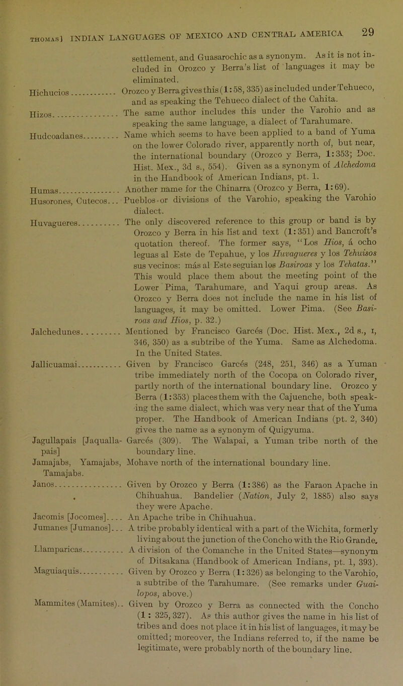 settlement, and Guasarochic as a synonym. As it is not in- cluded in Orozco y Berra’s list of languages it may bo eliminated. Hichucios Orozco y Berra gives this (1:58,335) as included under Tehueco, and as speaking the Tehueco dialect of the Cahita. jji^os The same author includes this under the Varohio and as speaking the same language, a dialect of Tarahumare. Hudcoadanes Name which seems to have been applied to a band of Yuma on the lower Colorado river, apparently north of, but near, the international boundary (Orozco y Berra, 1:353; Doc. Hist. Mex., 3d s., 554). Given as a synonym of Alchedortia in the Handbook of American Indians, pt. 1. Humas Another name for the Chinarra (Orozco y Berra, 1:69). Husorones, Cutecos... Pueblos-or dhdsions of the Varohio, speaking the Varohio dialect. Huvagueres The only discovered reference to this group or band is by Orozco y Berra in his list and text (1:351) and Bancroft’s quotation thereof. The former says, “Los Bios, d ocho leguas al Este de Tepahue, y los Huvagueres y los Tehuisos BUS vecinos: mdsal Este seguianlos Basiroas y los Tehatas. This would place them about the meeting point of the Lower Pima, Tarahumare, and Yaqui group areas. As Orozco y Berra does not include the name in his list of languages, it may be omitted. Lower Pima. (See Basi- Toas and Hios, p. 32.) Jalchedunes Mentioned by Francisco Garcds (Doc. Hist. Mex., 2d s., i, 346, 350) as a subtribe of the Yuma. Same as Alchedoma. In the United States. Jallicuamai Given by Francisco Garcds (248, 251, 346) as a Yuman tribe immediately north of the Cocopa on Colorado river^ partly north of the international boundary line. Orozco y Berra (1:353) places them with the Cajuenche, both speak- ing the same dialect, which was very near that of the Yuma proper. The Handbook of American Indians (pt. 2, 340) gives the name as a synonym of Quigyuma. Jagullapais [Jaqualla- Garces (309). The Walapai, a Yuman tribe north of the pais] boundary line. Jamajabs, Yamajabs, ilohave north of the international boundary line. Tamajabs. Janos Given by Orozco y Berra (1:386) as the Faraon Apache in Chihuahua. Bandolier {Nation, July 2, 1885) also says they were Apache. An Apache tribe in Chihuahua. A tribe probably identical with a part of the Wichita, formerly living about the junction of the Concho with the Rio Grande, A division of the Comanche in the United States—synonjon of Ditsakana (Handbook of American Indians, pt. 1, 393). Given by Orozco y Berra (1:326) as belonging to the Varohio, a subtribe of the Tarahumare. (See remarks under Guai- lopos, above.) Mammites (Mamites).. Given by Orozco y Berra as connected with the Concho (1 : 325,327). As this author gives the name in his list of tribes and does not place it in his list of languages, it may be omitted; moreover, the Indians referred to, if the name be legitimate, were probably north of the boundary line. Jacomis [Jocomes]... Jumanes [Jumanos].. Llamparicas Maguiaquis