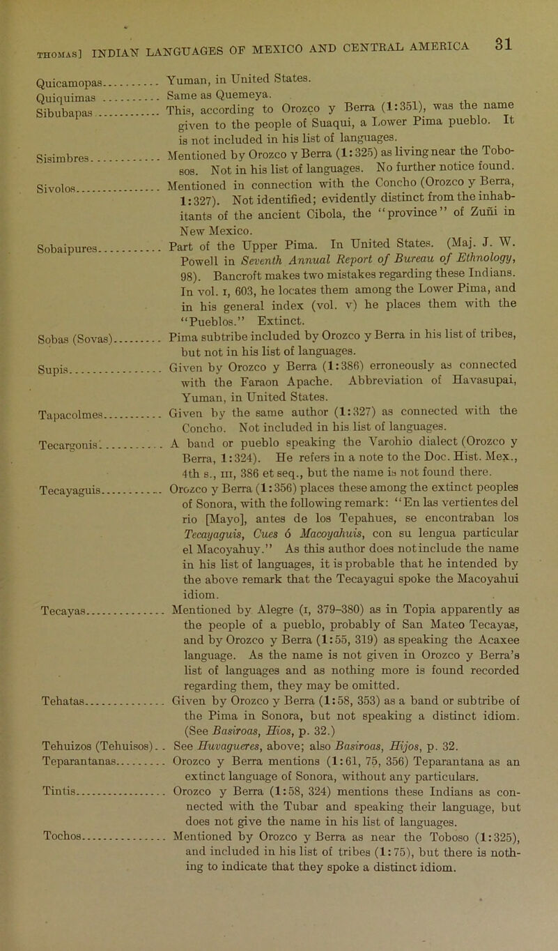 Quicamopas Quiquimas Sibubapas . Sisimbres Sivolos... Sobaipures Sobas (Sovas) Supis Tapacolmes.. Tecargonis 1.. Tecayaguis... Tecayas Tehatas Tehuizos (Tehuisos).. Teparan tanas Tint is Tochos Yuman, in United States. Same as Quemeya. This, according to Orozco y Berra (1:351), was the name given to the people of Suaqui, a I^ower Pima pueblo. It is not included in his list of languages. Mentioned by Orozco v Berra (1:325) as living near the Tobo- Bos. Not in his list of languages. No further notice found. Mentioned in connection with the Concho (Orozco y Berra, 1:327). Not identified; evidently distinct from the inhab- itants of the ancient Cibola, the “province” of Zuni in New Mexico. Part of the Upper Pima. In United States. (Maj. J. W. Powell in Seventh Annual Report of Bureau of Ethnology, 98). Bancroft makes two mistakes regarding these Indians. In vol. I, 603, he locates them among the Lower Pima, and in his general index (vol. v) he places them with the “Pueblos.” Extinct. Pima subtribe included by Orozco y Berra in his list of tribes, but not in his list of languages. Given by Orozco y Berra (1:386) erroneously as connected with the Faraon Apache. Abbreviation of Havasupai, Yuman, in United States. Given by the same author (1:327) as connected with the Concho. Not included in his list of languages. A band or pueblo speaking the Varohio dialect (Orozco y Berra, 1:324). He refers in a note to the Doc. Hist. Mex., 4th s.. Ill, 386 et seq., but the name is not found there. Orozco y Berra (1:356) places these among the extinct peoples of Sonora, with the following remark; “ En las vertientes del rio [Mayo], antes de los Tepahues, se encontraban los Tecayaguis, Cues 6 Macoyahuis, con su lengua particular el Macoyahuy.” As this author does not include the name in his list of languages, it is probable that he intended by the above remark that the Tecayagui spoke the Macoyahui idiom. Mentioned by Alegre (i, 379-380) as in Topia apparently as the people of a pueblo, probably of San Mateo Tecayas, and by Orozco y Berra (1:55, 319) as speaking the Acaxee language. As the name is not given in Orozco y Berra’s list of languages and as nothing more is found recorded regarding them, they may be omitted. Given by Orozco y Berra (1:58, 353) as a band or subtribe of the Pima in Sonora, but not speaking a distinct idiom. (See Basiroas, Eios, p. 32.) See Huvagueres, above; also Basiroas, Hijos, p. 32. Orozco y Berra mentions (1:61, 75, 356) Teparantana as an extinct language of Sonora, without any particulars. Orozco y Berra (1:58, 324) mentions these Indians as con- nected with the Tubar and speaking their language, but does not give the name in his list of languages. Mentioned by Orozco y Berra as near the Toboso (1:325), and included in his list of tribes (1:75), but there is noth- ing to indicate that they spoke a distinct idiom.