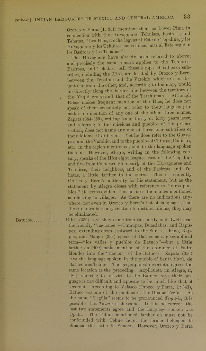 th(5mas] Batucos INDIAN LANGUAGES OE MEXICO AND CENTRAL AMERICA 33 Orozco y Berra (1: 351) mentions them as Lower Pima in connection with the Huvagueres, Tehuisos, Basiroas, and Tehatas, “Los Hios, A echo leguas al Este de Tepahue, y los Huvagueres y los Tehuisos bus vecinos: mds al Este seguian los Basiroas y los Tehatas.” The Huvaguere have already been referred to above; and precisely the same remark applies to the Tehuisos, Basiroas, and Tehatas. All these supposed tribes or sub- tribes, including the Hios, are located by Orozco y Berra between the Tepahue and the Varohio, which are not dis- tant one from the other, and, according to his map, would lie directly along the border line between the territory of , the Yaqui group and that of the Tarahumare. Although Ribas makes frequent mention of the Hios, he does not speak of them separately nor refer to their language; he makes no mention of any one of the other three names. Zapata (384-389), writing some thirty or forty years later, and referring to the missions and pueblos of this precise section, does not name any one of these four subtribes or their idioms, if different. Yet he does refer to the Guaza- pareand the Varohio, and to the pueblos of Chinipa, Conicari, etc., in the region mentioned, and to the language spoken therein. However, Alegre, writing in the following cen- tury, speaks of the Hios eight leagues east of the Tepahue and five from Comicari [Conicari], of the Huvagueres and Tehuisos, their neighbors, and of the Basiroas and Te- hatas, a little farther in the sierra. This is evidently Orozco y Berra’s authority for his statement, but as the statement by Alegre closes with reference to “otros pue- blos,” it seems evident that he uses the names mentioned as referring to villages. As there are no indications any- where, not even in Orozco y Berra’s list of languages, that these names bore any relation to distinct idioms, they may be eliminated. Ribas (359) says they came from the north>, and dwelt near the friendly “naciones”—Cumupas, Buasdabas, and Bapis- pes, extending down eastward to the Sunas. Kino, Kap- pus, and Mange (393) speak of Batuco as a geographical term—“los valles y pueblos de Batuco”—but a little farther on (400) make mention of the entrance of Padre Mendez into the “nacion” of the Batucos. Zapata (356) says the language spoken in the pueblo of Santa Marfa de Batuco was Tehue. The geographical description gives the same location as the preceding. Azpilcueta (in Alegre, ii, 18G), referring to his visit to the Batuco, says their lan- guage is not difiicult and appears to be much like that of Ocoroni. According to Velasco (Orozco y Berra, 1:343), Batuco was one of the pueblos of the Opatas Tegiiis. As the name “Tegiiis” seems to be pronounced Te-gu-u, it is possible that Te-hu-e is the same. If this be correct, the last two statements agree and the language spoken was Opata. The Tahue mentioned farther on must not be confounded with Tehue here: the former belonged to Sinaloa, the latter to Sonora. However, Orozco y Berra