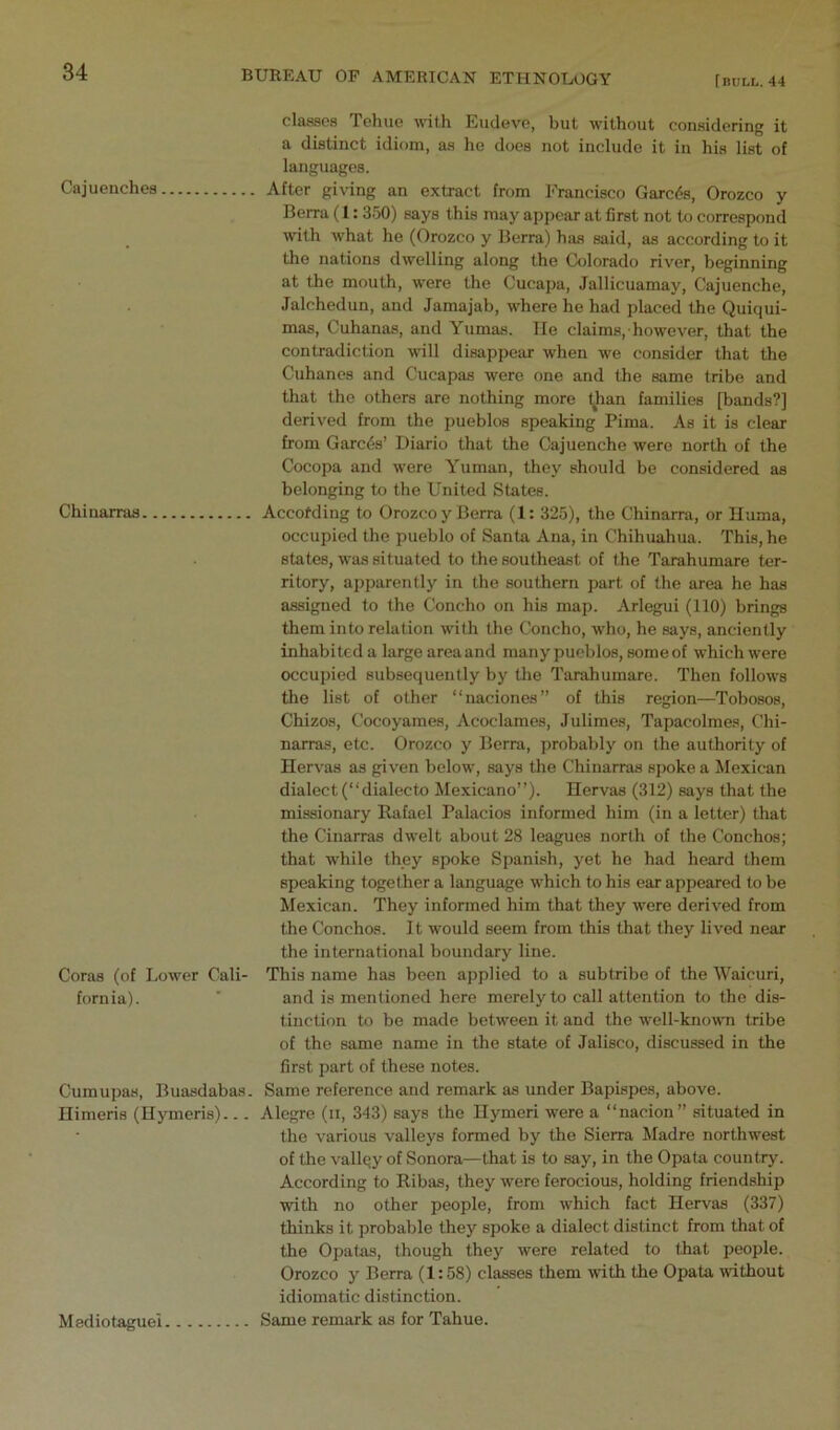 Cajuenches Chiuarraa Coras (of Lower Cali- fornia). Cumupas, Buasdabas. Ilimeris (Uymeris)... classes Tehue with Eudeve, but without considering it a distinct idiom, as he does not include it in his list of languages. After giving an extract from Francisco Carets, Orozco y Berra (1: 350) says this may appear at first not to correspond with what he (Orozco y Berra) has said, as according to it the nations dwelling along the Colorado river, beginning at the mouth, were the Cucapa, Jallicuamay, Cajuenche, Jalchedun, and Jamajab, where he had placed the Quiqui- mas, Cuhanas, and Yumas. He claims, however, that the contradiction will disappear when we consider that the Cuhanes and Cucapas were one and the same tribe and that the others are nothing more yian families [bands?] derived from the pueblos speaking Pima. As it is clear from Garc6s’ Diario that the Cajuenche were north of the Cocopa and were Yuman, they should be considered as belonging to the United States. Accotding to Orozco y Berra (1: 325), the Chinarra, or llama, occupied the pueblo of Santa Ana, in Chihuahua. This, he states, was situated to the southeast of the Tarahumare ter- ritory, apparently in the southern part of the area he has assigned to the Concho on his map. Arlegui (110) brings them into relation with the Concho, who, he says, anciently inhabited a large area and many pueblos, some of which were occupied subsequently by tlie Tarahumare. Then follows the list of other “naciones” of this region—Tobosos, Chizos, Cocoyames, Acoclames, Julimes, Tapacolmes, Chi- narras, etc. Orozco y Berra, probably on the authority of Hervas as given below, says the Chinarras spoke a ifexican dialect (“dialecto Mexicano”). Hervas (312) says that the missionary Rafael Palacios informed him (in a letter) that the Cinarras dwelt about 28 leagues north of the Conchos; that while they spoke Spanish, yet he had heard them speaking together a language which to his ear appeared to be Mexican. They informed him that they were derived from the Conchos. It would seem from this that they lived near the international boundary line. This name has been applied to a subtribe of the Waicuri, and is mentioned here merely to call attention to the dis- tinction to be made between it and the well-kno^vn tribe of the same name in the state of Jalisco, discussed in the first part of these notes. Same reference and remark as under Bapispes, above. Alegre (ii, 343) says the Hymeri were a “nacion” situated in the various valleys formed by the Sierra Madre northwest of the vallqy of Sonora—that is to say, in the Opata country. According to Ribas, they were ferocious, holding friendship with no other people, from which fact Hervas (337) thinks it probable they spoke a dialect distinct from that of the Opatas, though they were related to that people. Orozco y Berra (1:58) classes them with the Opata without idiomatic distinction. Same remark as for Tahue. Mediotaguel