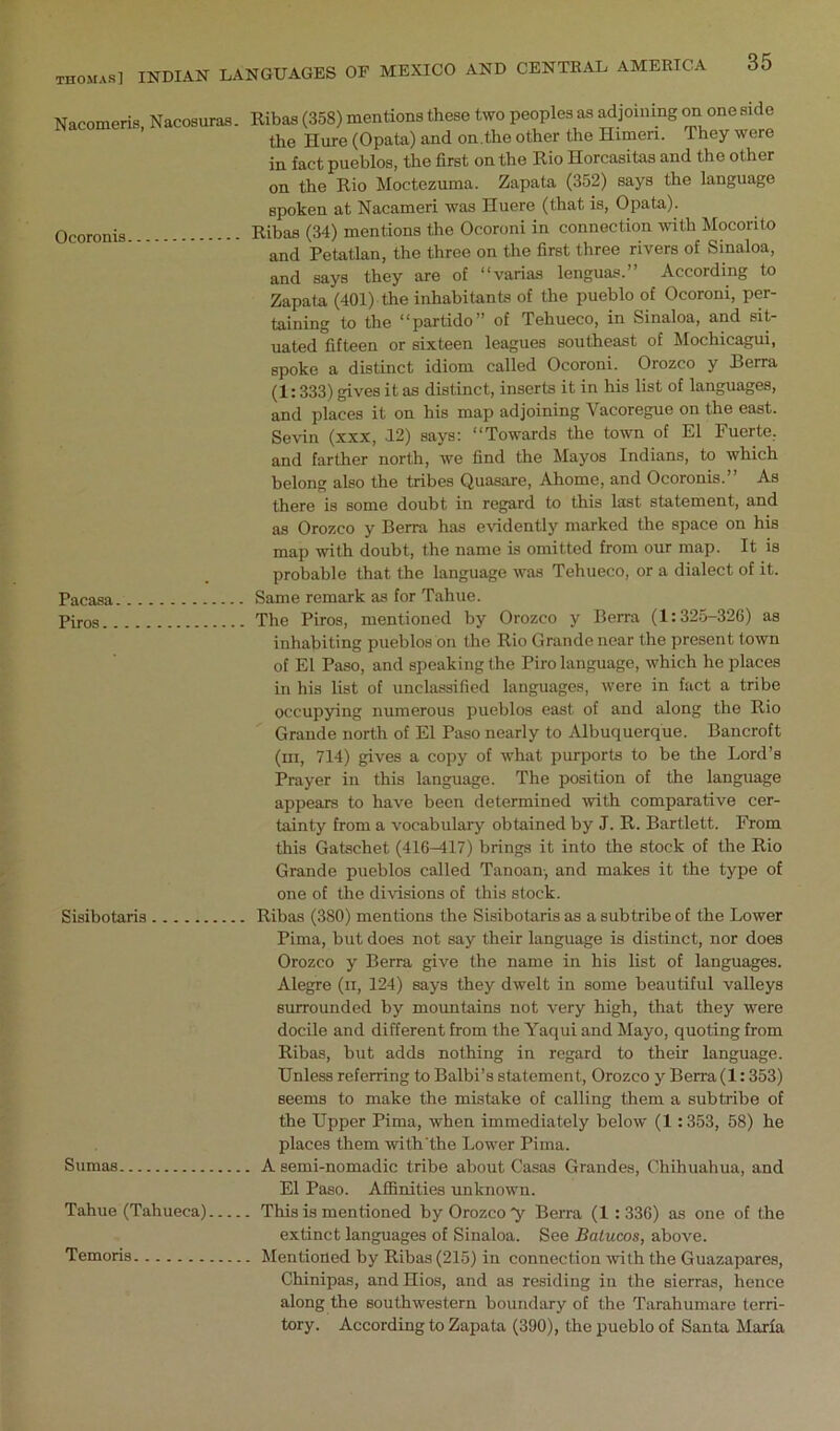 Nacomeris, Nacosuraa. Ocoronia Pacasa Piros.. Siaibotaria Sumas Tahue (Tahueca) Temoria Ribas (358) mentions these two peoples as adjoining on one side the Hure (Opata) and on.the other the Himeri. They were in fact pueblos, the first on the Rio Horcasitas and the other on the Rio Moctezuma. Zapata (352) says the language spoken at Nacameri was Huere (that is, Opata). Ribas (34) mentions the Ocoroni in connection with Mocorito and Petatlan, the three on the first three rivers of Sinaloa, and says they are of “varias lenguas.” According to Zapata (401) the inhabitants of the pueblo of Ocoroni, per- taining to the “partido” of Tehueco, in Sinaloa, and sit- uated fifteen or sixteen lei^ues southeast of Mochicagui, spoke a distinct idiom called Ocoroni. Orozco y J3erra (1:333) gives it as distinct, inserts it in his list of languages, and places it on his map adjoining Vacoregue on the east. Sevin (xxx, J2) says: “Towards the town of El Fuerte, and farther north, we find the Mayos Indians, to which belong also the tribes Quasare, Ahome, and Ocoronis.” As there is some doubt in regard to this last statement, and as Orozco y Berra has evidently marked the space on his map with doubt, the name is omitted from our map. It is probable that the language was Tehueco, or a dialect of it. Same remark as for Tahue. The Piros, mentioned by Orozco y Berra (1:325-320) as inhabiting pueblos bn the Rio Grande near the present town of El Paso, and speaking the Piro language, which he places in his list of unclassified languages, were in fact a tribe occupying numerous pueblos east of and along the Rio Grande north of El Paso nearly to Albuquerque. Bancroft (ill, 714) gives a copy of what purports to be the Lord’s Prayer in this language. The position of the language appears to have been determined with comparative cer- tainty from a vocabulary obtained by J. R. Bartlett. From this Gatschet (416-417) brings it into the stock of the Rio Grande pueblos called Tanoan-, and makes it the type of one of the divisions of this stock. Ribas (380) mentions the Sisibotaris as a subtribe of the Lower Pima, but does not say their language is distinct, nor does Orozco y Berra give the name in his list of languages. Alegre (ii, 124) says they dwelt in some beautiful valleys surrounded by mountains not very high, that they were docile and different from the Yaqui and Mayo, quoting from Ribas, but adds nothing in regard to their language. Unless referring to Balbi’s statement, Orozco y Berra (1:353) seems to make the mistake of calling them a subtribe of the Upper Pima, when immediately below (1 :353, 58) he places them with'the Lower Pima. . A semi-nomadic tribe about Casas Grandes, Chihuahua, and El Paso. Affinities unknown. . This is mentioned by Orozco ”y Berra (1 : 336) as one of the extinct languages of Sinaloa. See Balucos, above. . Mentioned by Ribas (215) in connection with the Guazapares, Chinipas, andHios, and as residing in the sierras, hence along the southwestern boundary of the Tarahumare terri- tory. According to Zapata (390), the pueblo of Santa Marfa