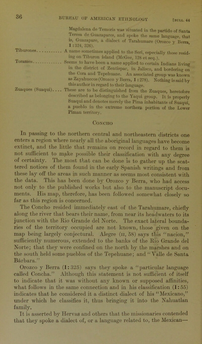 [bull. 44 Tiburones Torames.. Zuaques (Suaqui). Magdalena de Temoris was pituated in the partido of Santa Teresa de Giiazapares, and spoke the same language, that is, Guazapare, a dialect of Tarahumare (Orozco y Berra 1:824,326). A name sometimes applied to the Seri, e.specially those resid- ing on Tiburon island (McGee, 128 etseq.). Seems to have been a name applied to certain Indians living in the district of Zentispac, in Jalisco, and bordering on the Cora and Tepehuane. An associated group was known as Zayahuecos (Orozco y Berra, 1 :278). Nothing is said by this author in regard to their language. These are to be distinguished from the Zuaques, heretofore described as belonging to the Yaqui group. It is properly Suaqui and denotes merely the Pima inhabitants of Suaqui, a pueblo in the extreme northern portion of the Lower Piman territory. Concho In passing to the northern central and nortlieastern districts one enters a region where nearly all the aboriginal languages have become extinct, and the little that remains on record in regard to them is not sufficient to make possible their classification with any degree of certamty. The most that can be done is to gather up the scat- tered notices of them found in the early Spanish writings and from these lay off the areas in such manner as seems most consistent with the data. This has been done by Orozco y Berra, who had access not only to the published works but also to the manuscript docu- ments. His map, therefore, has been followed somewhat closely so far as this region is concerned. The Concho resided immediately east of the Tarahumare, chiefly along the river that bears their name, from near its headwaters to its junction with the Rio Grande del Norte. The exact lateral bounda- ries of the territory occupied are not known, those given on the map being largely conjectural. Alegre (ii, 58) says tAis '‘nacion,” sufficiently numerous, extended to the banks of the Rio Grande del Norte; that they were confined on the north by the marshes and on the south held some pueblos of the Tepehuane; and ‘'Valle de Santa Barbara.” Orozco y Berra (1:325) says they spoke a “particular language called Concha.” Although this statement is not sufficient of itself to indicate that it was without any known or supposed affinities, what follows in the same connection and in his classification (1:55) indicates that he considered it a distinct dialect of his “Mexicano,” under which he classifies it, thus bringing it mto the Nahuatlan family. It is asserted by Hervas and others that the missionaries contended that they spoke a dialect of, or a language related to, the Mexican—