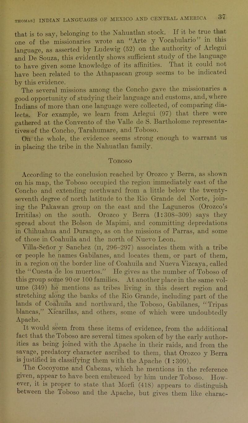 that is to say, belonging to the Nahuatlan stock. If it be true that one of the missionaries wrote an “Arte y Vocabulario in this language, as asserted by Ludewig (52) on the authority of Arlegui and De Souza, this evidently shows sufficient study of the language to have given some knowledge of its affinities. That it could not have been related to the Athapascan group seems to be indicated by this evidence. The several missions among the Concho gave the missionaries a good opportunity of studying their language and customs, and, where Indians of more than one language were collected, of comparing dia- lects. For example, we learn from Arlegui (97) that there were gathered at the Convento of the Valle de S. Bartholome representa- tives of the Concho, Tarahumare, and Toboso. On the whole, the evidence seems strong enough to warrant us in placing the tribe in the Nahuatlan family. Toboso According to the conclusion reached by Orozco y Berra, as sho^vn on his map, the Toboso occupied the region immediately east of the Concho and extending northward from a little below the twenty- seventh degree of north latitude to the Rio Grande del Norte, join- ing the Pakawan group on the east and the Laguneros (Orozco’s Irritilas) on the south. Orozco y Berra (1:308-309) says they spread about the Bolson de Mapimi, and committing depredations in Chihuahua and Dmrango, as on the missions of Parras, and some of those in Coahuila and the north of Nuevo Leon. Villa-Senor y Sanchez (ii, 296-297) associates them with a tribe or people he names Gabilanes, and locates them, or part of them, in a region on the border line of Coahuila and Nueva Vizcaya, called the “Cuesta de los muertos.” He gives as the number of Toboso of this group some 90 or 100 families. At another place in the same vol- ume (349) he mentions as tribes living in this desert region and stretching along the banks of the Rio Grande, including part of the lands of Coahuila and northward, the Toboso, Gabilanes, “Tripas blancas,” Xicarillas, and others, some of which were undoubtedly Apache. It would seem from these items of evidence, from the additional fact that the Toboso are several times spoken of by the early author- ities as being joined with the Apache in their raids, and from the savage, predatory character ascribed to them, that Orozco y Berra is justified in classifying them with the Apache (1 :309). The Cocoyome and Cabezas, which he mentions in the reference given, appear to have been embraced by him under Toboso. How- ever, it is proper to state that Morfi (418) ajipears to distinguish between the Toboso and the Apache, but gives them like charac-