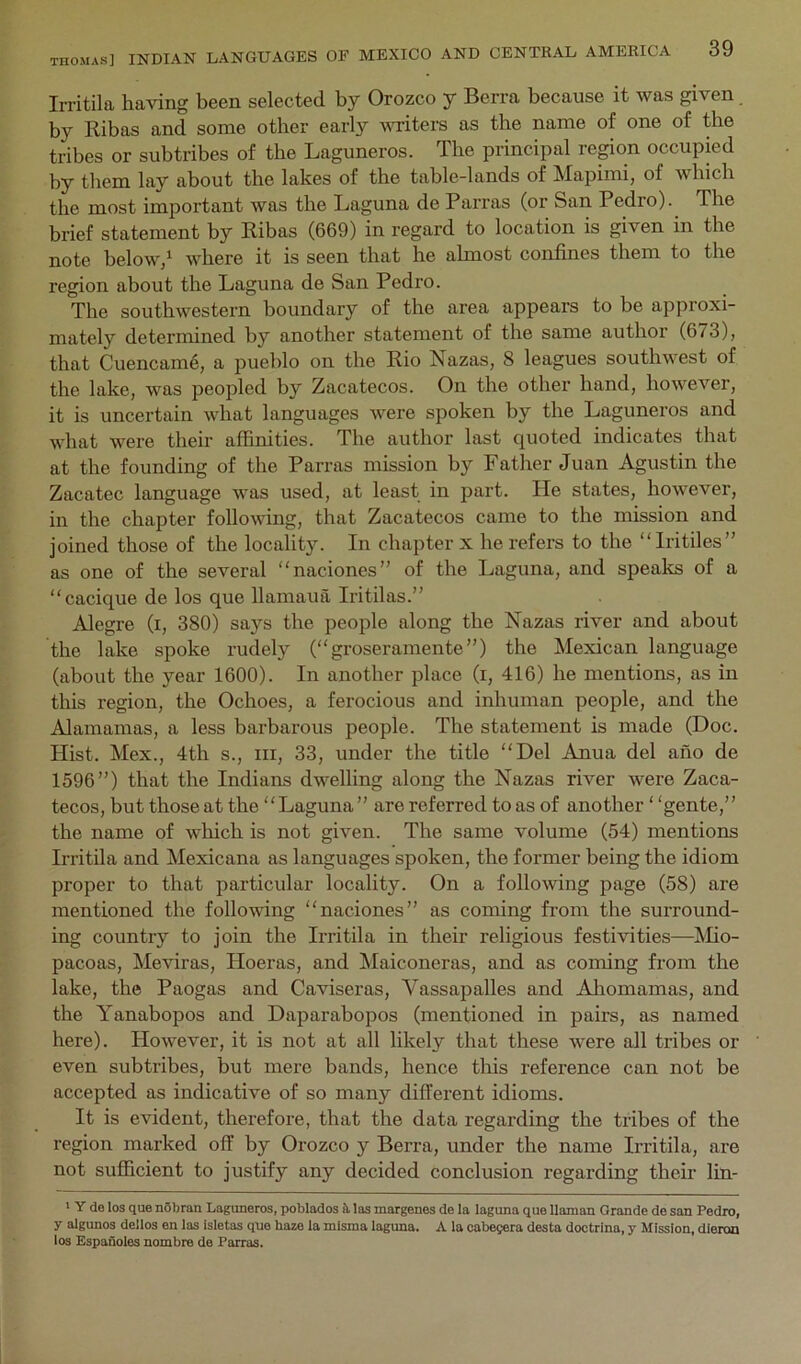 Irritila having been selected by Orozco y Berra because it was given. by Ribas and some other early writers as the name of one of the tribes or subtribes of the Laguneros. The principal repon occupied by them lay about the lakes of the table-lands of Mapimi, of which the most important was the Laguna de Parras (or San Pedro). The brief statement by Ribas (669) in regard to location is given in the note beloWj^ where it is seen that he almost confines them to the region about the Laguna de San Pedro. The southwestern boundary of the area appears to be approxi- mately determined by another statement of the same author (673), that Cuencam4, a pueblo on the Rio Nazas, 8 leagues southwest of the lake, was peopled by Zacatecos. On the other hand, however, it is uncertain what languages were spoken by the Laguneros and what were their affinities. The author last quoted indicates that at the founding of the Parras mission by Father Juan Agustin the Zacatec language was used, at least in part. Pie states, however, in the chapter following, that Zacatecos came to the mission and joined those of the locality. In chapter x he refers to the “Iritiles” as one of the several “naciones” of the Laguna, and speaks of a “cacique de los que llamaua Iritilas.” Alegre (i, 380) says the people along the Nazas river and about the lake spoke rudely (“groseramente”) the Mexican language (about the year 1600). In another place (i, 416) he mentions, as in this region, the Ochoes, a ferocious and inhuman people, and the Alamamas, a less barbarous people. The statement is made (Doc. Hist. Mex., 4th s., iii, 33, under the title “Del Anna del ano de 1696”) that the Indians dwelling along the Nazas river were Zaca- tecos, but those at the “Laguna” are referred teas of another ‘ ‘gente,” the name of which is not given. The same volume (54) mentions Irritila and Mexicana as languages spoken, the former being the idiom proper to that particular locality. On a following page (58) are mentioned the following “naciones” as coming from the surround- ing country to join the Irritila in their religious festivities—Mio- pacoas, Meviras, Hoeras, and Maiconeras, and as coming from the lake, the Paogas and Caviseras, Vassapalles and Aliomamas, and the Yanabopos and Daparabopos (mentioned in pairs, as named here). However, it is not at all likely that these were all tribes or even subtribes, but mere bands, hence tliis reference can not be accepted as indicative of so many different idioms. It is evident, therefore, that the data regarding the tribes of the region marked off by Orozco y Berra, under the name Irritila, are not sufficient to justify any decided conclusion regarding their lin- ' Y de los que nSbran Laguneros, poblados h las margenes de la laguna que llaman Grande de san Pedro, y algunos dellos en las Isletas que haze la mlsma laguna. A la cabejera desta doctrina, y Mission, dieron los Espanoles nombre de Parras.