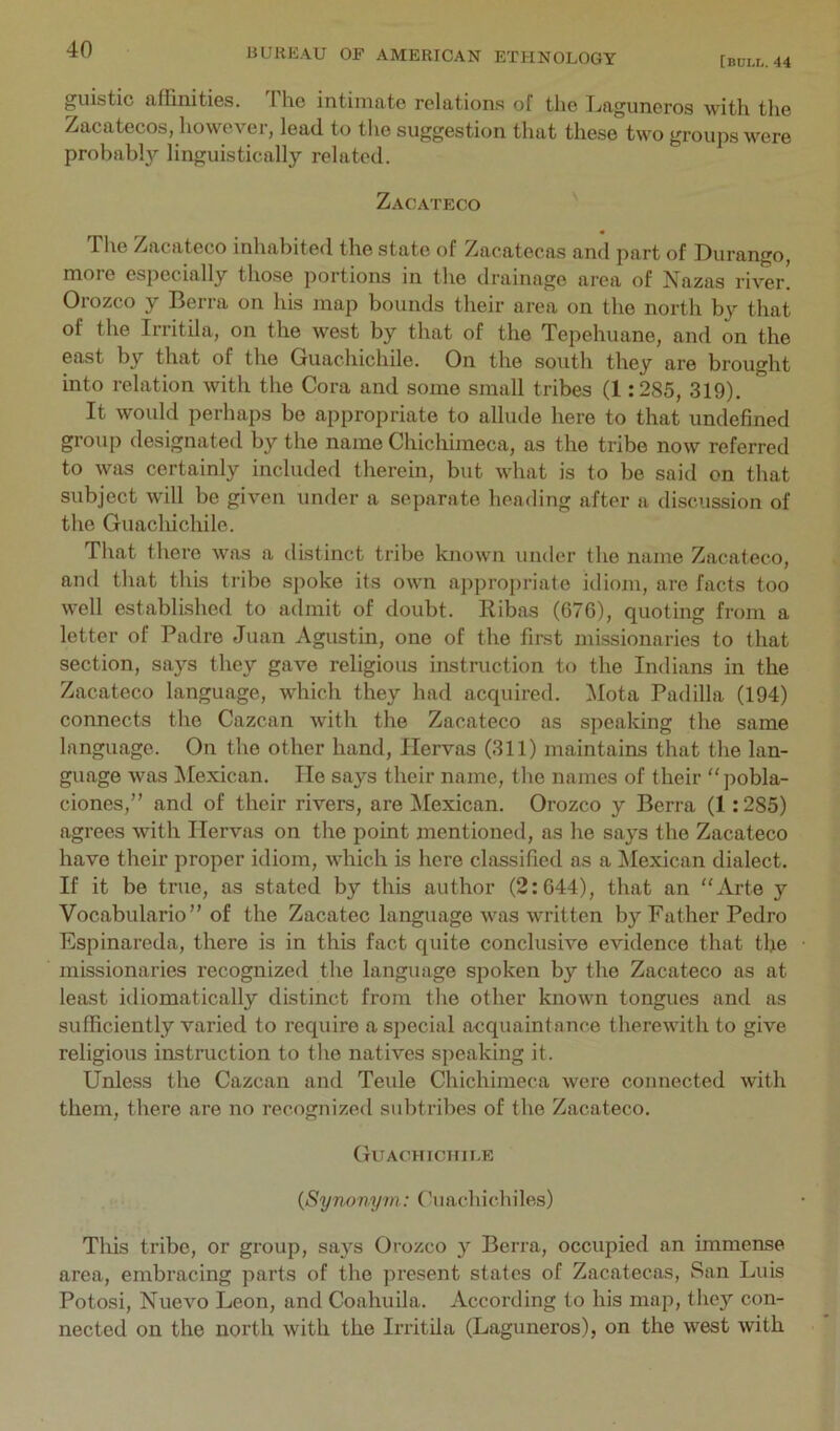 [bull. 44 guistic affinities. The intimate relations of the Tjaguncros with tlie Zacatecos, however, lead to the suggestion that these two groups were probably linguistically related. Zacateco The Zacateco inhabited the state of Zacatecas and part of Durango, more especially those portions in the drainage area of Nazas river! Orozco y Berra on his map bounds their area on the north by that of the Irritila, on the west by that of the Tepehuane, and on the east by that of the Guachichile. On the south they are brought into relation with the Cora and some small tribes (1:285, 319). It woidd perhaps be appropriate to allude here to that undefined group designated by the name Chichimeca, as the tribe now referred to was certainly included therein, but what is to be said on that subject will be given under a separate heading after a discussion of the Guacliichile. That there was a distinct tribe known under the name Zacateco, and that this tribe spoke its own appropriate idiom, are facts too well established to admit of doubt. Ribas (67G), quoting from a letter of Padre Juan Agustin, one of the first missionaries to that section, says they gave religious instruction to the Indians in the Zacateco language, which they had acquired. Mota Padilla (194) connects the Cazean with the Zacateco as speaking the same language. On the other hand, ITervas (311) maintains that the lan- guage was ^Mexican. lie says their name, the names of their “pobla- ciones,” and of their rivers, are Mexican. Orozco y Berra (1:285) agrees with Ilervas on the point mentioned, as he says the Zacateco have their proper idiom, which is here classified as a ^Mexican dialect. If it be true, as stated by this author (2:644), that an “Arte y Vocabulario” of the Zacatec language was written by Father Pedro Espinareda, there is in this fact quite conclusive evidence that the missionaries recognized the language spoken by the Zacateco as at least idiomatically distinct from the other known tongues and as sufficiently varied to require a special acquaintance therewith to give religious instruction to the natives speaking it. Unless the Cazean and Teule Chichimeca were connected with them, there are no recognized subtrihes of the Zacateco. Guachichile {Synonym: Cuachichiles) This tribe, or group, says Orozco y Berra, occupied an immense area, embracing parts of the present states of Zacatecas, San Luis Potosi, Nuevo Leon, and Coahuila. According to his map, they con- nected on the north with the Irritila (Laguneros), on the west with