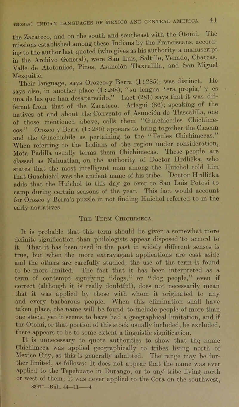 the Zacateco, and on the south and southeast with the Otomi. The missions established among these Indians by the Franciscans, accord- ing to the author last quoted (who gives as his authority a manuscript in*^the Archivo General), were San Luis, Saltillo, Venado, Charcas, Valle de Atotonilco, Pinos, Asuncidn Tlaxcalilla, and San Miguel Mezquitic. Their language, says Orozco* y Berra Cl >285), was distinct. lie says also, in another place (1 :298), “su lengua ‘era propia,’ y es una de las que ban desaparecido.” Laet (281) says that it was dif- ferent from that of the Zacateco. Arlegui (86); spealcing of the natives at and about the Convento of Asuncidn de Tlascalilla, one of those mentioned above, calls them “ Guachichiles Chicliime- cos.” Orozco y Berra (1:280) appears to bring together the Cazcan and the Guachichile as pertaining to the “Teules Cliichimecas. When referring to the Indians of the region under consideration, Mota Padilla usually terms them Chichimecas, These people are classed as Nahuatlan, on the authority of Doctor Hrdli6ka, who states that the most intelligent man among the Huichol told him that Guachicliil was the ancient name of his tribe. *Doctor Ilrdlidka adds that the Huichol to tins day go over to San Luis Potosi to camp during certain seasons of the year. This fact would account for Orozco y Berra’s puzzle in not finding Huichol referred to in the early narratives. The Term Chichimeca It is probable that this term should be given a somewhat more definite signification than philologists appear disposed 'to accord to it. That it has been used in the past in widely different senses is true, but when the more extravagant applications are cast aside and the others are carefully studied, the use of the term is found to be more limited. The fact that it has been interpreted as a term of contempt signifying “dogs,” or “dog people,” even if correct (although it is really doubtful), does not necessarily mean that it was applied by those with whom it originated to any and every barbarous people. When this elimination shall have taken place, the name will be found to include people of more than one stock, yet it seems to have had a geographical limitation, and if the Otomi, or that portion of this stock usually included, be excluded, there appears to be to some extent a linguistic signification. It is unnecessary to quote authorities to show that thq name Chichimeca was applied geographically to tribes living north of Mexico City, as this is generally admitted. The range may be fur- ther limited, as follows: It does not appear that the name was ever applied to the Tepehuane in Durango, or to any tribe living north or west of them; it was never applied to the Cora on the southwest, 8347°—Bull. 44—11 4