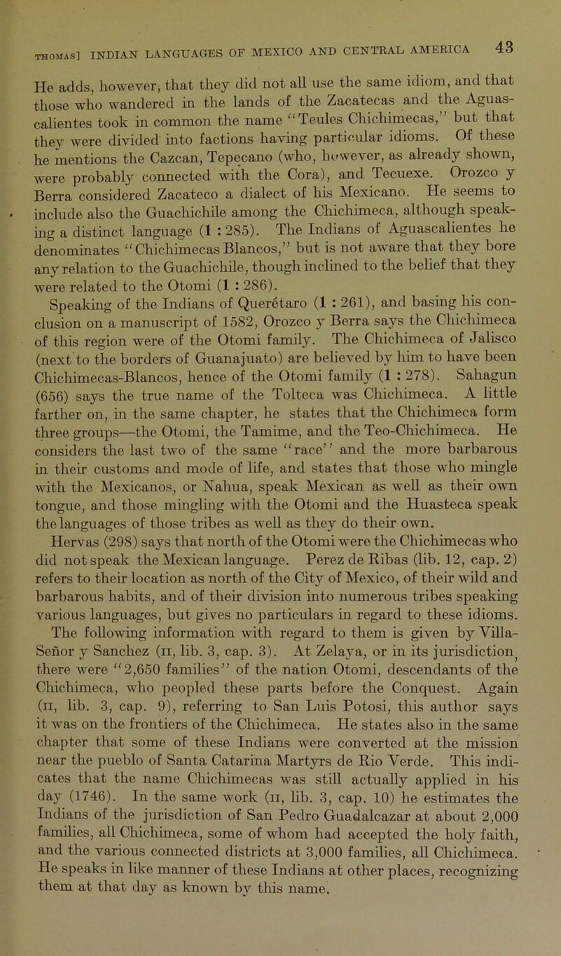 He adds, however, that they did not all use the same idiom, and that those who wandered in the lands of the Zacatecas and the Aguas- calientes took in common the name “Teules Chichimecas,” but that they were divided into factions having particular idioms. Of these he mentions the Cazcan, Tepecano (who, however, as already shown, were probably connected with the Cora), and Tecuexe. Orozco y Berra considered Zacateco a dialect of his Mexicano. He seems to include also the Guachichile among the Chichimeca, although speak- ing a distinct language (1 :285). The Indians of Aguascalientes he denominates “ChichimecasBlancos,” but is not aware that they bore any relation to the Guachichile, though inclined to the belief that they were related to the Otomi (1 : 286). Speaking of the Indians of Queretaro (1 : 261), and basing his con- clusion on a manuscript of 1582, Orozco y Berra says the Chichimeca of this region were of the Otomi family. The Chichimeca of Jalisco (next to the borders of Guanajuato) are believed by him to have been Chichimecas-Blancos, hence of the Otomi family (1 : 278). Sahagun (656) says the true name of the Tolteca was Chichimeca. A little farther on, in the same chapter, he states that the Chichimeca form three groups—the Otomi, the Tamime, and the Teo-Chichimeca. He considers the last two of the same “race” and the more barbarous in their customs and mode of life, and states that those who mingle with the Mexicanos, or Nahua, speak Mexican as well as their own tongue, and those mingling with the Otomi and the Huasteca speak the languages of those tribes as well as they do their own. Hervas (298) says that north of the Otomi were the Chichimecas who did not speak the Mexican language. Perez de Ribas (lib. 12, cap. 2) refers to their location as north of the City of Mexico, of their wild and barbarous habits, and of their division into numerous tribes speaking various languages, but gives no particulars in regard to these idioms. The following information with regard to them is given by Villa- Seiior y Sanchez (ii, lib. 3, cap. 3). At Zelaya, or in its jurisdiction^ there were “2,650 families” of the nation Otomi, descendants of the Chichimeca, who peopled these parts before the Conquest. Again (ii, lib. 3, cap. 9), referring to San Luis Potosi, this author says it was on the frontiers of the Chichimeca. He states also in the same chapter that some of these Indians were converted at the mission near the pueblo of Santa Catarina Martyrs de Rio Verde. This indi- cates that the name Chichimecas was still actually applied in liis day (1746). In the same work (ii, lib. 3, cap. 10) he estimates the Indians of the jurisdiction of San Pedro Guadalcazar at about 2,000 families, all Chichimeca, some of whom had accepted the holy faith, and the various connected districts at 3,000 families, all Chichimeca. He speaks in like manner of these Indians at other places, recognizing them at that day as luiown by tliis name.