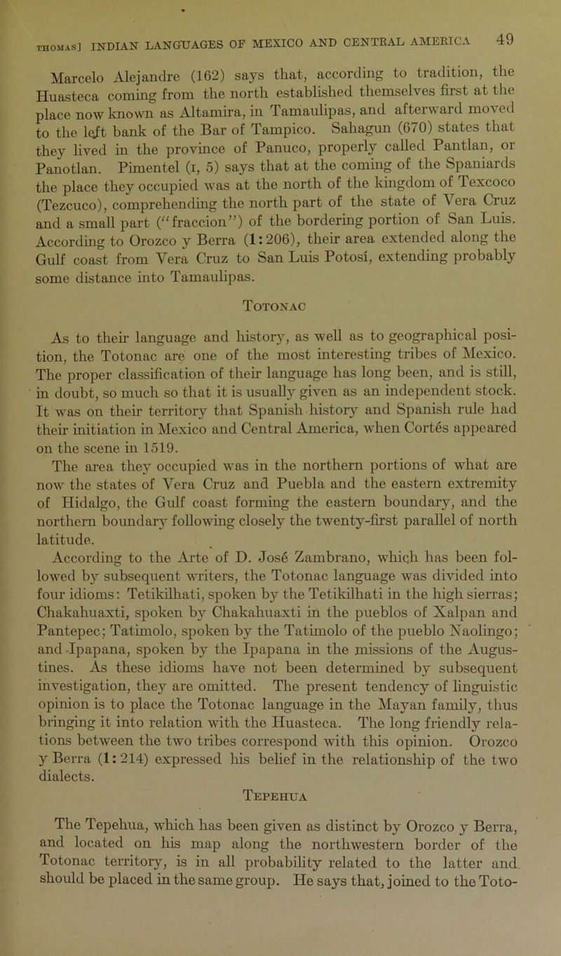 Marcelo Alejandre (162) says that, according to tradition, the Huasteca coming from the north established themselves first at the place now knowm as Altamira, in Tamaulipas, and afteiward moved to the l(ift bank of the Bar of Tampico. Sahagun (670) states that they lived in the province of Panuco, properly called Pantlan, or Panotlan. Pimentel (i, 5) says that at the coming of the Spaniards the place they occupied was at the north of the kingdom of Texcoco (Tezcuco), comprehending the north part of the state of Vera Cruz and a small part (fraccion”) of the bordering portion of San Luis. According to Orozco y Berra (1:206), their area extended along the Gulf coast from Vera Cruz to San Luis Potosi, extending probably some distance into Tamaulipas. Totonac As to their language and history, as well as to geographical posi- tion, the Totonac are one of the most interesting tribes of Mexico. The proper classification of their language has long been, and is stiU, in doubt, so much so that it is usually given as an independent stock. It was on their territory that Spanish history and Spanish rule had their initiation in Mexico and Central America, when Cortes appeared on the scene in 1519. The area they occupied was in the northern portions of what are now the states of Vera Cruz and Puebla and the eastern extremity of Hidalgo, the Gulf coast forming the eastern boundary, and the northern boundary following closely the twenty-first parallel of north latitude. According to the Arte of D. Jos6 Zambrano, whiqh has been fol- lowed b}’ subsequent writers, the Totonac language was divided into four idioms; Tetikilhati, spoken by the Tetildlhati in the high sierras; Chakahuaxti, spoken by Chakahuaxti in the pueblos of Xalpan and Pantepec; Tatimolo, spoken by the Tatimolo of the pueblo Naolingo; and Ipapana, spoken by the Ipapana in the missions of the Augus- tines. As these idioms have not been determined by subsequent investigation, they are omitted. The present tendency of linguistic opinion is to place the Totonac language in the Mayan family, thus bringing it into relation with the Huasteca. The long friendly rela- tions between the two tribes correspond with this opinion. Orozco y Berra (1:214) expressed lus belief in the relationship of the two dialects. Tepehua The Tepehua, which has been given as distinct by Orozco y Berra, and located on his map along the northwestern border of the Totonac territory, is in all probability related to the latter and. should be placed in the same group. He says that, joined to the Toto-