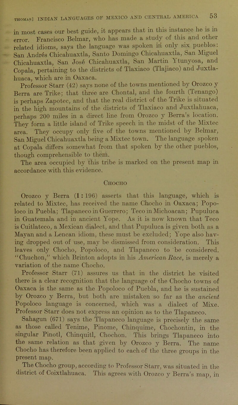 in most casGS our best guiclG, it appears that in this instance he is in error. Francisco Behnar, who has made a study of this and other related idioms, says the language was spoken hi only six pueblos: San Andr4s Chicahuaxtla, Santo Domingo Chicahuaxtla, San Miguel Chicahuaxtla, San Jose Chicahuaxtla, San Martin Ytunyosa, and Copala, pertaining to the districts of Tlaxiaco (Tlajiaco) and Juxtla- huaca, which are in Oaxaca. Professor Starr (42) says none of the towns mentioned by Orozco y Berra are Trike; that tliree are Chontal, and the fourth (Tenango) is perhaps Zapotec, and that the real district of the Trike is situated in the high mountains of the districts of Tlaxiaco and Juxtlahuaca, perhaps 200 miles in a direct line from Orozco y Berra’s location. They form a little island of Tril<e speech in the midst of the Mixtec area. They occupy only five of the towns mentioned by Behnar, San Miguel Chicahuaxtla being a Mixtec town. The language spoken at Copala differs somewhat from that spoken by the other pueblos, though comprehensible to them. The area occupied by this tribe is marked on the present map in accordance with this evidence. Chocho Orozco y Berra (1: 196) asserts that this language, which is related to Mixtec, has received the name Ciiocho in Oaxaca; Popo- loco in Puebla; Tlapaneco in Guerrero; Teco inMichoacan; Pupuluca m Guatemala and in ancient Yope. As it is now known that Teco is Cuitlateco, a Mexican dialect, and that Pupuluca is given both as a Mayan and a Lencan idiom, these must be excluded; Yope also hav- iog dropped out of use, may be dismissed from consideration. This leaves only Chocho, Popoloco, and Tlapaneco to be considered. Chuchon,” which Briuton adopts m his American Race, is merely a variation of the name Chocho. Professor Starr (71) assures us that in the district he visited there is a clear recognition that the language of the Chocho towns of Oaxaca is the same as the Popoloco of Puebla, and he is sustained by Orozco y Berra, but both are mistaken so far as the ancient Popoloco language is concerned, which was a dialect of Mixe. Professor Starr does not express an opinion as to the Tlapaneco. Sahagun (671) says the Tlapaneco language is precisely the same as those called Tenime, Pinome, Chinquime, Chochontin, in the singular Pinotl, Chinquitl, Chochon. This brings Tlapaneco into the same relation as that given by Orozco y Berra. The name Chocho has therefore been applied to each of the tlnree groups in the present map. The Chocho group, according to Professor Starr, was situated in the district of Coixtlahuaca. This agrees with Orozco y Berra’s map, in