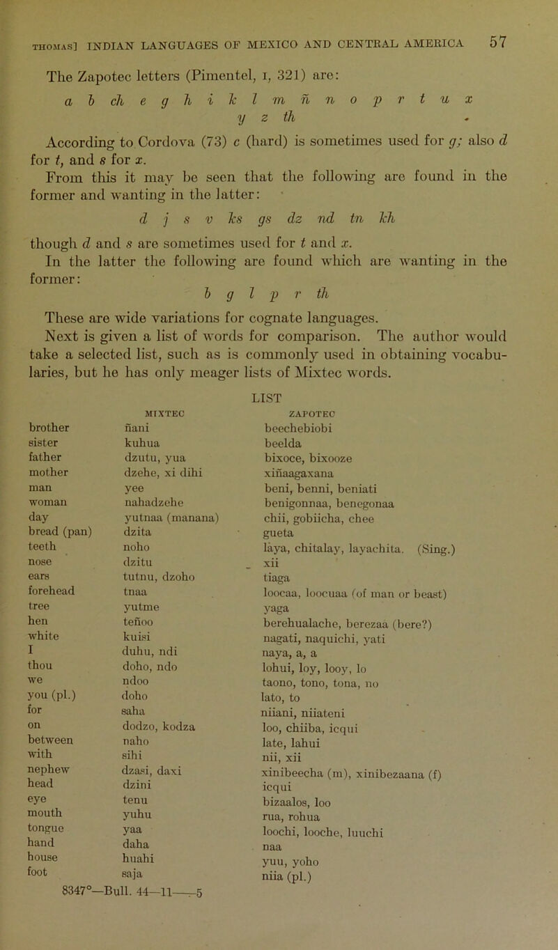The Zapotec letters (Pimentel, i, 321) arc: abcheghilclm hnoprtux y z th According to Cordova (73) c (hard) is sometimes used for g; also d for t, and s for x. From tills it may be seen that the following are found in the former and wanting in the latter: d j s V ]cs gs dz nd tn Jch though d and s are sometimes used for t and x. In the latter the following are found which are wanting in the former: b g I p r tJi These are wide variations for cognate languages. Next is given a list of words for comparison. The author would take a selected list, such as is commonly used in obtaining vocabu- laries, but he has only meager lists of Mixtcc words. LIST MIXTEC ZAPOTEC brother nani beechebiobi sister kuhua beelda father dzutu, yua bixoce, bixooze mother dzehe, xi dihi xinaagaxana man yee beni, benni, beniati woman nahadzehe benigonnaa, bcncgonaa day- yutnaa (manana) chii, gobiicha, chee bread (pan) dzita gueta teeth noho laya, chitalay, layachita. (Sing.) nose dzitu . xii ears tutnu, dzoho tiaga forehead tnaa loocaa, loocuaa tof man or beast) tree yutme yaga hen tenoo berehualache, borezaa (here?) white kuisi nagati, naquichi, yati I duhu, ndi naya, a, a thou doho, ndo lohui, loy, looy, lo we ndoo taono, tono, tona, no you (pi.) doho lato, to for saha niiani, niiateni on dodzo, kodza loo, chiiba, icqiii between naho late, lahui with sihi nii, xii nephew dza.«i, daxi xinibeecha (m), xinibezaana (f) head dzini icqui eye tenu bizaalos, loo mouth yuhu rua, rohua tongue yaa loochi, looche, luuchi hand daha naa house huahi yuu, yoho foot saja niia (pi.) 8347°—Bull. 44-11—^5