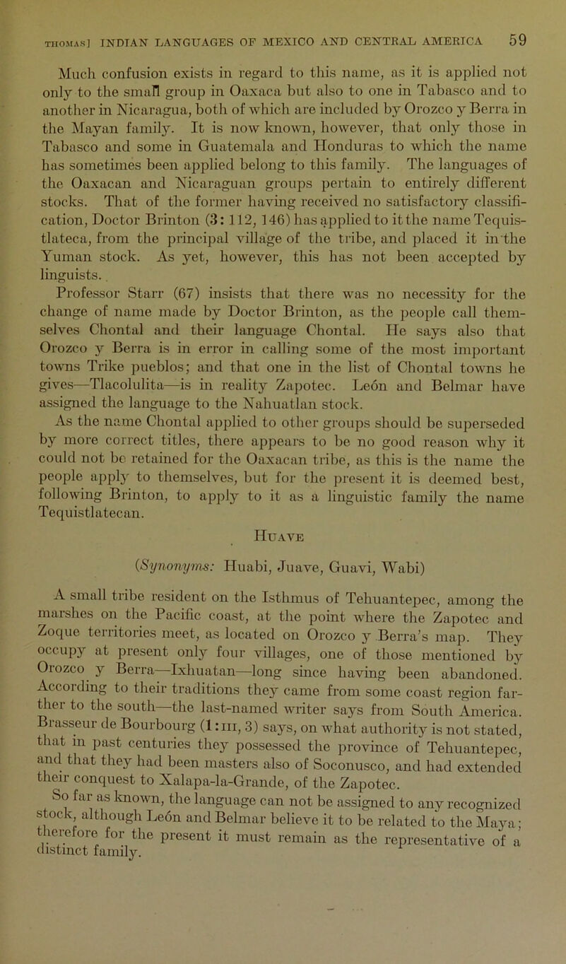 Much confusion exists in regard to this name, as it is applied not only to the small group in Oaxaca but also to one in Tabasco and to another in Nicaragua, botli of which are included by Orozco y Berra in the Mayan family. It is now known, however, that only those in Tabasco and some in Guatemala and Honduras to which the name has sometimes been applied belong to this family. The languages of the Oaxacan and Nicaraguan groups pertain to entirely different stocks. That of the former havmg received no satisfactoiy classifi- cation, Doctor Brinton (3:112, 146) has applied to it the iiameTequis- tlateca, from the principal village of the tribe, and placed it in the Yuman stock. As yet, however, this has not been accepted by linguists., Professor Starr (67) insists that there was no necessity for the change of name made by Doctor Brinton, as the people call them- selves Chontal and their language Chontal. He says also that Orozco y Berra is in error in calling some of the most important towns Trike pueblos; and that one in the list of Chontal towns he gives—Tlacolulita—is in reality Zapotec. Leon and Belmar have assigned the language to the Nahuatlan stock. As the name Chontal applied to other groups should be superseded by more correct titles, there appears to be no good reason why it could not be retained for the Oaxacan tribe, as this is the name the people apply to themselves, but for the jiresent it is deemed best, following Brinton, to apply to it as a linguistic family the name Tequistlatecan. Huave (Synonyms: Huabi, Juave, Guavi, Wabi) A small tribe resident on the Isthmus of Tehuantepec, among the maishes on the Pacific coast, at the point whei’e the Zapotec and Zoque territories meet, as located on Orozco y Berra’s map. They occupy at present only four villages, one of those mentioned by Orozco y Berra—Ixhuatan—long since having been abandoned. Accoiding to their traditions they came from some coast region far- ther to the south—the last-named writer says from South America. Brasseur de Bourbourg (1 :iii, 3) says, on what authority is not stated, that in past centuries they possessed the province of Tehuantepec, and that they had been masters also of Soconusco, and had extended their conquest to Xalapa-la-Grande, of the Zapotec. So far as known, the language can not be assigned to any recognized stock although Leon and Belmar believe it to be related to the Maya; therefore for the present it must remain as the representative of a distinct family.