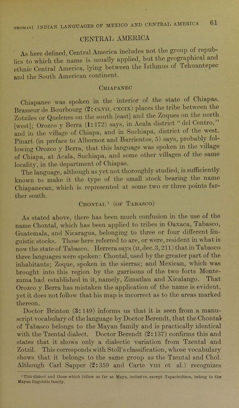 CENTRAL AMERICA ■ As here defined, Central America includes not the group of repub- lics to which the name is usually applied, but the geographical and ethnic Central America, lying between the Istlimus of Tehuantepec and the South American continent. ClIIAPANEC Chiapanec was spoken in the interior of the state of Chiap^. Brasseur de Bourbourg (2: clvii, cxcix) places the tribe between the Zotziles or Quelenes on the south [east] and the Zoques on the north [west]; Orozco y Berra (1:172) says, in Acala district del Centro,” and in the village of Chiapa, and in Suchiapa, district of the west. Pinart (m preface to Albornoz and Barrientos, 5) says, probably fol- lowing Orozco y Berra, that this language was spoken in the village of Chiapa, at Acala, Suchiapa, and some other villages of the same locality, in the department of Chiapas. The language, although as yet not thoroughly studied, is sufficiently known to make it the type of the small stock bearing the name Chiapanecan, which is represented at some two or three points far- ther south. CnoNTAL * (of Tabasco) As stated above, there has been much confusion m the use of the name Chontal, which has been applied to tribes in Oaxaca, Tabasco, Guatemala, and Nicaragua, belonging to three or four different lin- guistic stocks. Those here referred to are, or were, resident in what is now the state of Tabasco. Herrera says (ii, dec. 3,211) that in Tabasco tliree languages were spoken; Chontal, used by the greater part of the inhabitants; Zoque, spoken in the sierras; and Mexican, which was brought into this region by the garrisons of the two forts Monte- zuma had established in it, namely, Zimatlan and Xicalango. That Orozco y Berra has mistaken the application of the name is evident, yet it does not follow that his map is incorrect as to the areas marked thereon. Doctor Brinton (3:149) informs us that it is seen from a manu- script vocabulary of the language by Doctor Berendt, that the Chontal of Tabasco belongs to the Mayan family and is practically identical with the Tzental dialect. Doctor Berendt (2:137) confirms this and states that it shows only a dialectic variation from Tzental and Zotzil. This corresponds with Stoll’s classification, whose vocabulary shows that it belongs to the same group as the Tzental and Choi. Although Carl Sapper (2:359 and Carte viii et al.) recognizes ' This dialect and those which follow as far as Maya, Inclusive, except Tapachulteca, belong to the Mayan linguistic family.