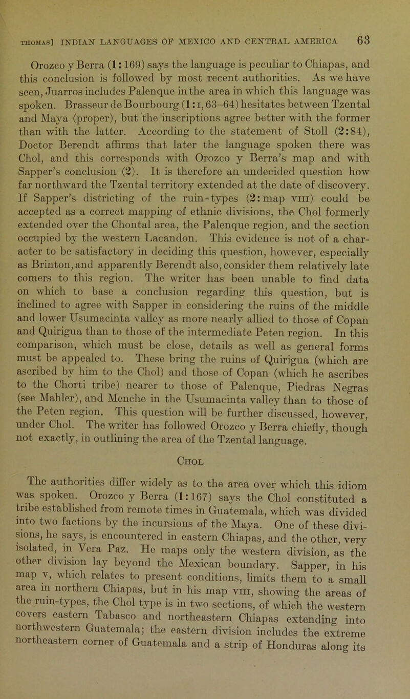 Orozco y Berra (1:169) says the language is peculiar to Chiapas, and this conclusion is followed by most recent authorities. As we have seen, Juarros includes Palenque in the area in which this language was spoken. Brasseur do Bourbourg (1: i, 63-64) hesitates between Tzental and Maya (proper), but the inscriptions agree better with the former than with the latter. According to the statement of Stoll (2:84), Doctor Berendt affirms that later the language spoken there was Choi, and this corresponds with Orozco y Berra’s maji and with Sapper’s conclusion (2). It is therefore an undecided question how far northward the Tzental territory extended at the date of discovery. If Sapper’s districting of the ruin-types (2: map viii) could be accepted as a correct mapping of ethnic divisions, the Choi formerly extended over the Chontal area, the Palenque region, and the section occupied by the western Lacandon. This evidence is not of a char- acter to be satisfactory in deciding this question, however, especially as Brinton, and apparently Berendt also, consider them relatively late comers to this region. The writer has been imable to find data on which to base a conclusion regarding tliis question, but is inclined to agree with Sapper in considering the ruins of the middle and lower Usumacinta valley as more nearly allied to those of Copan and Quirigua than to those of the mtermediate Peten region. In this comparison, which must be close, details as well as general forms must bo appealed to. These bring the ruins of Quirigua (which are ascribed by him to the Choi) and those of Copan (which he ascribes to the Chorti tribe) nearer to those of Palenque, Piedras Negras (see Mahler), and Menche m the Usumacinta valley than to those of the Peten region. This question will be further discussed, however, under Choi. The witer has followed Orozco y Berra chiefly, though not exactly, in outlining the area of the Tzental language. ClIOL The authorities differ widely as to the area over which tliis idiom was spoken. Orozco y Berra (1:167) says the Choi constituted a tribe established from remote times in Guatemala, which was divided into two factions by the incursions of the Maya. One of these divi- sions, he says, is encountered in eastern Chiapas, and the other, very isolated, in Vera Paz. He maps only the western division, as the other division lay beyond the Mexican boundary. Sapper, in his map V, which relates to present conditions, limits them to a small area in northern Chiapas, but in his map viii, showmg the areas of the rum-types, the Choi type is in two sections, of which the western covers eastern Tabasco and northeastern Chiapas extending into northwestern Guatemala; the eastern division includes the extreme northeastern corner of Guatemala and a strip of Honduras along its