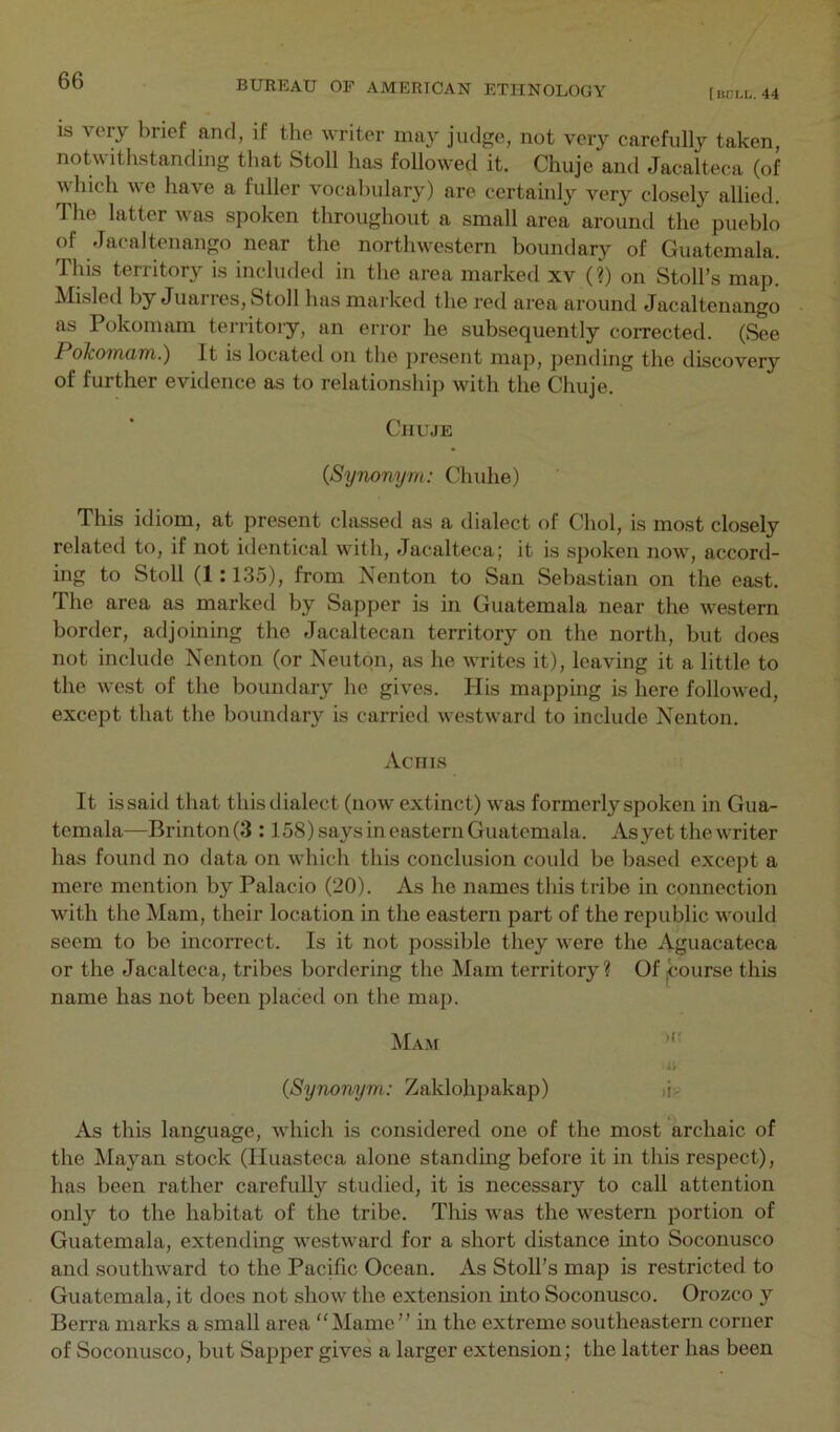 [uui.L. 44 is very brief and, if the writer may judge, not very carefully taken, notwithstanding that Stoll has followed it. Chuje and Jacalteca (of which we have a fuller vocabulary) are certainly very closely allied. The latter was spoken throughout a small area around the pueblo of Jacaltenango near the northwestern boundary of Guatemala. This territory is included in the area marked xv (?) on Stoll’s map. Misled by Juarres, Stoll has marked the red area around Jacaltenango as Pokomam tenitory, an error he subsequently corrected. (See Pohomam.) It is located on the present map, pending the discovery of further evidence as to relationship with the Chuje. CnujE (Synonym: Chuhe) This idiom, at present classed as a dialect of Choi, is most closely related to, if not identical wdth, Jacalteca; it is spoken now, accord- ing to Stoll (1:135), from Nenton to San Sebastian on the east. The area as marked by Sapper is in Guatemala near the western border, adjoining the Jacaltecan territory on the north, but does not include Nenton (or Neuton, as he writes it), leaving it a little to the west of the boundary he gives. His mapping is here followed, except that the boundary is carried westward to include Nenton. Aciiis It issaid that this dialect (now extinct) was formerly spoken in Gua- temala—Brinton(3 :158) says in eastern Guatemala. As yet the writer has found no data on which this conclusion could be based except a mere mention by Palacio (20). As he names this tribe in connection with the Mam, their location in the eastern part of the republic would seem to be incorrect. Is it not possible they were the Aguacateca or the Jacalteca, tribes bordering the Mam territory ? Of ^ourse this name has not been placed on the map. Ma.m (Synonym: Zaklohpakap) tU As this language, which is considered one of the most archaic of the Mayan stock (Iluasteca alone standmg before it in this respect), has been rather carefully studied, it is necessary to call attention only to the habitat of the tribe. This was the western portion of Guatemala, extending Avestward for a short distance into Soconusco and southward to the Pacific Ocean. As Stoll’s map is restricted to Guatemala, it does not show the extension into Soconusco. Orozco y Berra marks a small area “Marne” in the extreme southeastern corner of Soconusco, but Sapper gives a larger extension; the latter has been